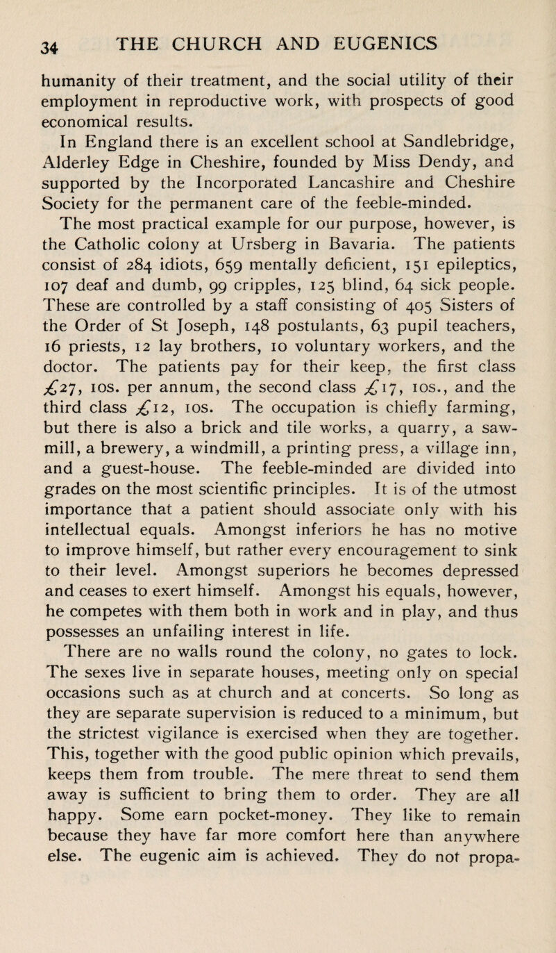 humanity of their treatment, and the social utility of their employment in reproductive work, with prospects of good economical results. In England there is an excellent school at Sandlebridge, Alderley Edge in Cheshire, founded by Miss Dendy, and supported by the Incorporated Lancashire and Cheshire Society for the permanent care of the feeble-minded. The most practical example for our purpose, however, is the Catholic colony at Ursberg in Bavaria. The patients consist of 284 idiots, 659 mentally deficient, 151 epileptics, 107 deaf and dumb, 99 cripples, 125 blind, 64 sick people. These are controlled by a staff consisting of 405 Sisters of the Order of St Joseph, 148 postulants, 63 pupil teachers, 16 priests, 12 lay brothers, 10 voluntary workers, and the doctor. The patients pay for their keep, the first class ^27, 10s. per annum, the second class £17, 10s., and the third class £12, 10s. The occupation is chiefly farming, but there is also a brick and tile works, a quarry, a saw¬ mill, a brewery, a windmill, a printing press, a village inn, and a guest-house. The feeble-minded are divided into grades on the most scientific principles. It is of the utmost importance that a patient should associate only with his intellectual equals. Amongst inferiors he has no motive to improve himself, but rather every encouragement to sink to their level. Amongst superiors he becomes depressed and ceases to exert himself. Amongst his equals, however, he competes with them both in work and in play, and thus possesses an unfailing interest in life. There are no walls round the colony, no gates to lock. The sexes live in separate houses, meeting only on special occasions such as at church and at concerts. So long as they are separate supervision is reduced to a minimum, but the strictest vigilance is exercised when they are together. This, together with the good public opinion which prevails, keeps them from trouble. The mere threat to send them away is sufficient to bring them to order. They are all happy. Some earn pocket-money. They like to remain because they have far more comfort here than anywhere else. The eugenic aim is achieved. They do not propa-