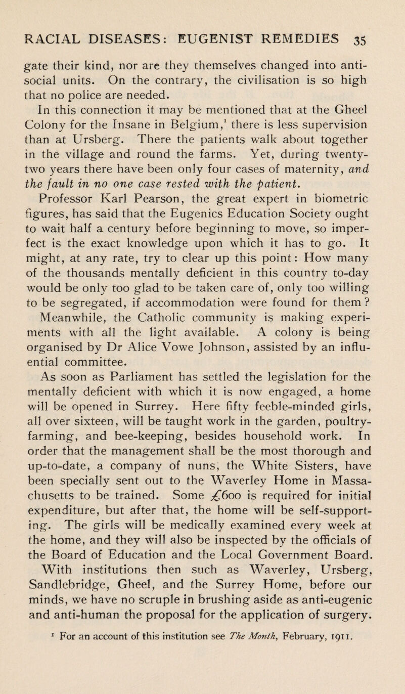 gate their kind, nor are they themselves changed into anti¬ social units. On the contrary, the civilisation is so high that no police are needed. In this connection it may be mentioned that at the Gheel Colony for the Insane in Belgium,1 there is less supervision than at Ursberg. There the patients walk about together in the village and round the farms. Yet, during twenty- two years there have been only four cases of maternity, and the fault in no one case rested with the patient. Professor Karl Pearson, the great expert in biometric figures, has said that the Eugenics Education Society ought to wait half a century before beginning to move, so imper¬ fect is the exact knowledge upon which it has to go. It might, at any rate, try to clear up this point: How many of the thousands mentally deficient in this country to-day would be only too glad to be taken care of, only too willing to be segregated, if accommodation were found for them ? Meanwhile, the Catholic community is making experi¬ ments with all the light available. A colony is being organised by Dr Alice Vowe Johnson, assisted by an influ¬ ential committee. As soon as Parliament has settled the legislation for the mentally deficient with which it is now engaged, a home will be opened in Surrey. Here fifty feeble-minded girls, all over sixteen, will be taught work in the garden, poultry¬ farming, and bee-keeping, besides household work. In order that the management shall be the most thorough and up-to-date, a company of nuns, the White Sisters, have been specially sent out to the Waverley Home in Massa¬ chusetts to be trained. Some £600 is required for initial expenditure, but after that, the home will be self-support¬ ing. The girls will be medically examined every week at the home, and they will also be inspected by the officials of the Board of Education and the Local Government Board. With institutions then such as Waverley, Ursberg, Sandlebridge, Gheel, and the Surrey Home, before our minds, we have no scruple in brushing aside as anti-eugenic and anti-human the proposal for the application of surgery. 1 For an account of this institution see The Month, February, 1911.