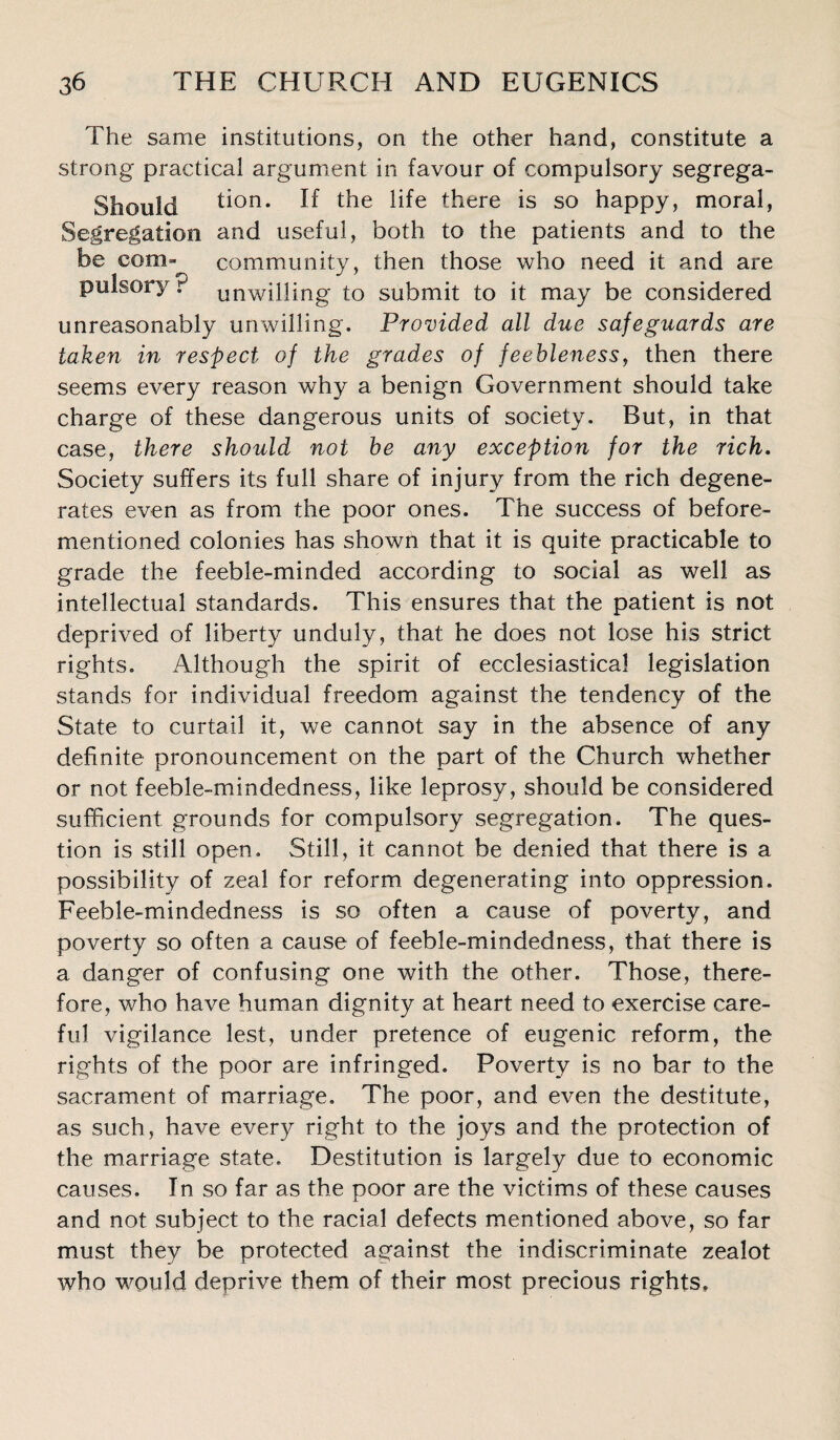 The same institutions, on the other hand, constitute a strong practical argument in favour of compulsory segrega- Should tion. If the life there is so happy, moral, Segregation and useful, both to the patients and to the be coni” community, then those who need it and are puisory. unwilling to submit to it may be considered unreasonably unwilling. Provided all due safeguards are taken in respect of the grades of feebleness, then there seems every reason why a benign Government should take charge of these dangerous units of society. But, in that case, there should not be any exception for the rich. .Society suffers its full share of injury from the rich degene¬ rates even as from the poor ones. The success of before- mentioned colonies has shown that it is quite practicable to grade the feeble-minded according to social as well as intellectual standards. This ensures that the patient is not deprived of liberty unduly, that he does not lose his strict rights. Although the spirit of ecclesiastical legislation stands for individual freedom against the tendency of the State to curtail it, we cannot say in the absence of any definite pronouncement on the part of the Church whether or not feeble-mindedness, like leprosy, should be considered sufficient grounds for compulsory segregation. The ques¬ tion is still open. Still, it cannot be denied that there is a possibility of zeal for reform degenerating into oppression. Feeble-mindedness is so often a cause of poverty, and poverty so often a cause of feeble-mindedness, that there is a danger of confusing one with the other. Those, there¬ fore, who have human dignity at heart need to exercise care¬ ful vigilance lest, under pretence of eugenic reform, the rights of the poor are infringed. Poverty is no bar to the sacrament of marriage. The poor, and even the destitute, as such, have every right to the joys and the protection of the marriage state. Destitution is largely due to economic causes. In so far as the poor are the victims of these causes and not subject to the racial defects mentioned above, so far must they be protected against the indiscriminate zealot who would deprive them of their most precious rights.