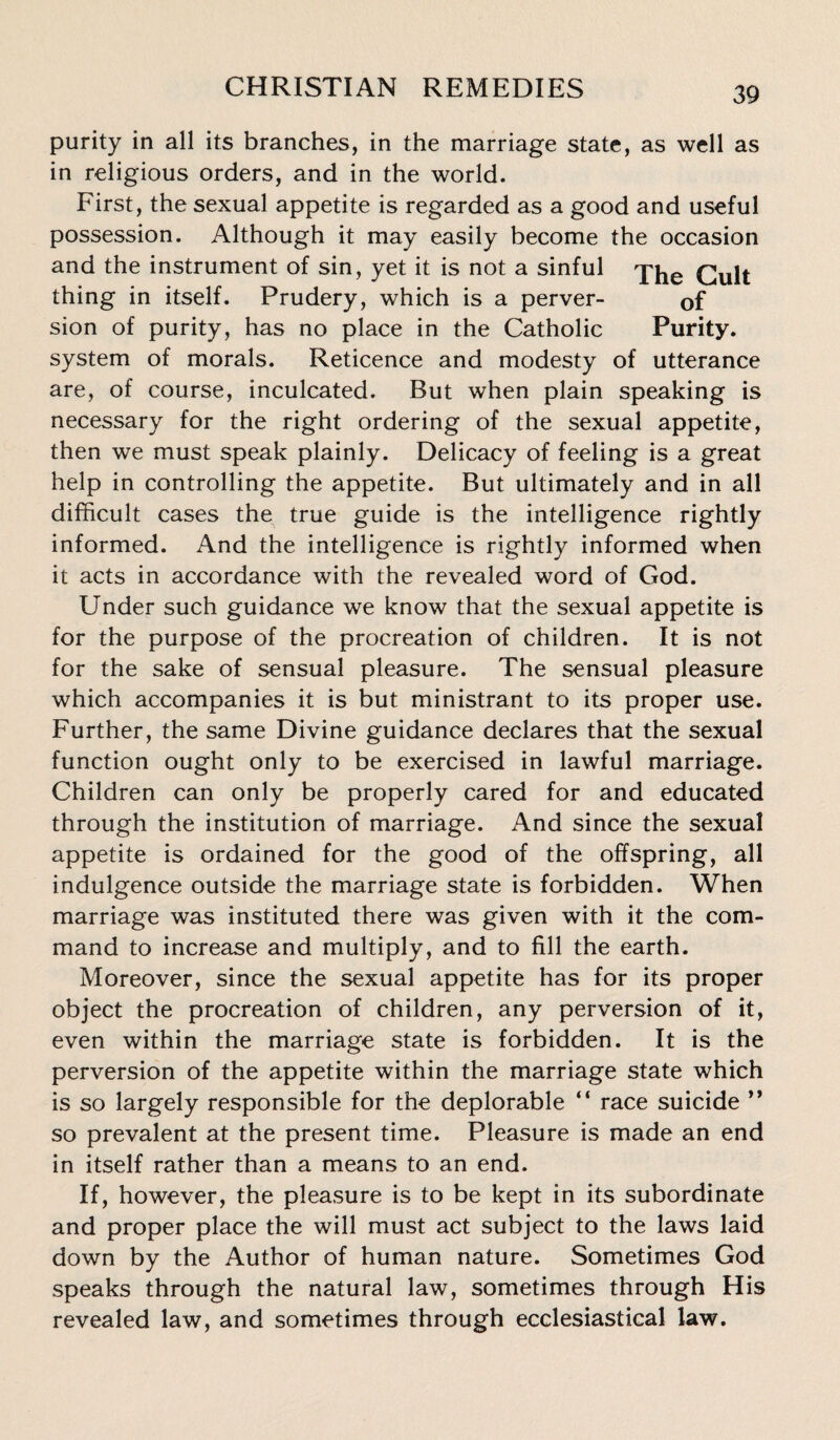 purity in all its branches, in the marriage state, as well as in religious orders, and in the world. First, the sexual appetite is regarded as a good and useful possession. Although it may easily become the occasion and the instrument of sin, yet it is not a sinful thing in itself. Prudery, which is a perver- Gf sion of purity, has no place in the Catholic Purity, system of morals. Reticence and modesty of utterance are, of course, inculcated. But when plain speaking is necessary for the right ordering of the sexual appetite, then we must speak plainly. Delicacy of feeling is a great help in controlling the appetite. But ultimately and in all difficult cases the true guide is the intelligence rightly informed. And the intelligence is rightly informed when it acts in accordance with the revealed word of God. Under such guidance we know that the sexual appetite is for the purpose of the procreation of children. It is not for the sake of sensual pleasure. The sensual pleasure which accompanies it is but ministrant to its proper use. Further, the same Divine guidance declares that the sexual function ought only to be exercised in lawful marriage. Children can only be properly cared for and educated through the institution of marriage. And since the sexual appetite is ordained for the good of the offspring, all indulgence outside the marriage state is forbidden. When marriage was instituted there was given with it the com¬ mand to increase and multiply, and to fill the earth. Moreover, since the sexual appetite has for its proper object the procreation of children, any perversion of it, even within the marriage state is forbidden. It is the perversion of the appetite within the marriage state which is so largely responsible for the deplorable “ race suicide ” so prevalent at the present time. Pleasure is made an end in itself rather than a means to an end. If, however, the pleasure is to be kept in its subordinate and proper place the will must act subject to the laws laid down by the Author of human nature. Sometimes God speaks through the natural law, sometimes through His revealed law, and sometimes through ecclesiastical law.