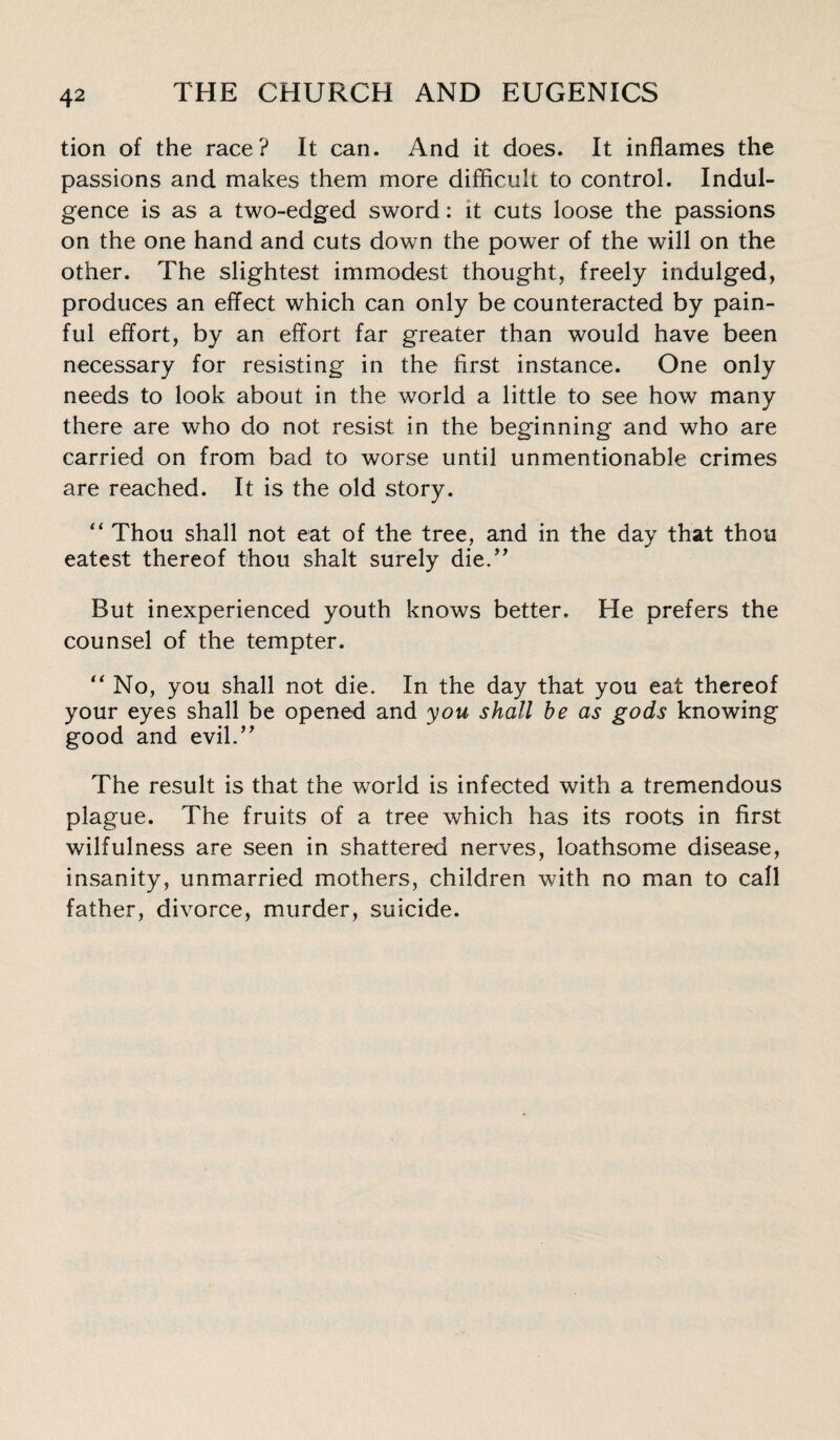 tion of the race? It can. And it does. It inflames the passions and makes them more difficult to control. Indul¬ gence is as a two-edged sword: it cuts loose the passions on the one hand and cuts down the power of the will on the other. The slightest immodest thought, freely indulged, produces an effect which can only be counteracted by pain¬ ful effort, by an effort far greater than would have been necessary for resisting in the first instance. One only needs to look about in the world a little to see how many there are who do not resist in the beginning and who are carried on from bad to worse until unmentionable crimes are reached. It is the old story. “ Thou shall not eat of the tree, and in the day that thou eatest thereof thou shalt surely die.” But inexperienced youth knows better. He prefers the counsel of the tempter. “ No, you shall not die. In the day that you eat thereof your eyes shall be opened and you shall be as gods knowing good and evil.” The result is that the world is infected with a tremendous plague. The fruits of a tree which has its roots in first wilfulness are seen in shattered nerves, loathsome disease, insanity, unmarried mothers, children with no man to call father, divorce, murder, suicide.