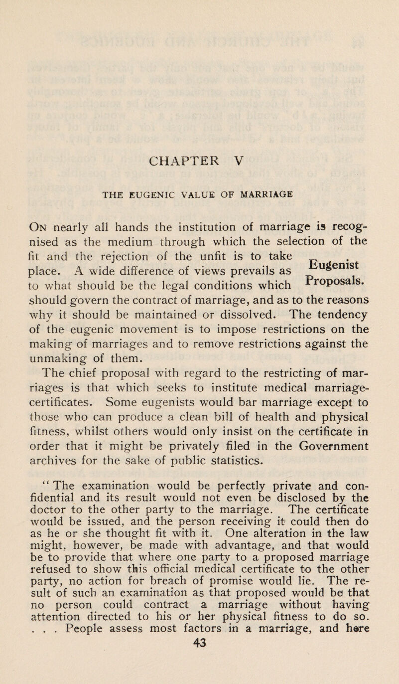 THE EUGENIC VALUE OF MARRIAGE On nearly all hands the institution of marriage is recog¬ nised as the medium through which the selection of the fit and the rejection of the unfit is to take place. A wide difference of views prevails as ugemst to what should be the legal conditions which Proposals, should govern the contract of marriage, and as to the reasons why it should be maintained or dissolved. The tendency of the eugenic movement is to impose restrictions on the making of marriages and to remove restrictions against the unmaking of them. The chief proposal with regard to the restricting of mar¬ riages is that which seeks to institute medical marriage- certificates. Some eugenists would bar marriage except to those who can produce a clean bill of health and physical fitness, whilst others would only insist on the certificate in order that it might be privately filed in the Government archives for the sake of public statistics. “ The examination would be perfectly private and con¬ fidential and its result would not even be disclosed by the doctor to the other party to the marriage. The certificate would be issued, and the person receiving it could then do as he or she thought fit with it. One alteration in the law might, however, be made with advantage, and that would be to provide that where one party to a proposed marriage refused to show this official medical certificate to the other party, no action for breach of promise would lie. The re¬ sult of such an examination as that proposed would bet that no person could contract a marriage without having attention directed to his or her physical fitness to do so. . . . People assess most factors in a marriage, and h®re