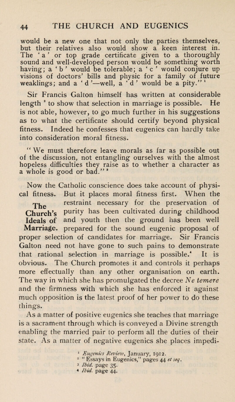 would be a new one that not only the parties themselves, but their relatives also would show a keen interest in. The ‘ a ’ or top grade certificate given to a thoroughly sound and well-developed person would be something worth having; a ‘ b ’ would bei tolerable; a ‘ c ’ would conjure up visions of doctors’ bills and physic for a family of future weaklings; and a ‘ d ’—well, a ‘ d ’ would be a pity.” 1 Sir Francis Gallon himself has written at considerable length 2 to show that selection in marriage is possible. He is not able, however, to go much further in his suggestions as to what the certificate should certify beyond physical fitness. Indeed he confesses that eugenics can hardly take into consideration moral fitness. “ We must therefore leave morals as far as possible out of the discussion, not entangling ourselves with the almost hopeless difficulties they raise as to whether a character as a whole is good or bad.” 3 Now the Catholic conscience does take account of physi¬ cal fitness. But it places moral fitness first. When the The restraint necessary for the preservation of Church’s Pur^y has been cultivated during childhood Ideals of and youth then the ground has been well Marriage, prepared for the sound eugenic proposal of proper selection of candidates for marriage. Sir Francis Galton need not have gone to such pains to demonstrate that rational selection in marriage is possible.4 It is obvious. The Church promotes it and controls it perhaps more effectually than any other organisation on earth. The way in which she has promulgated the decree Ne temere and the firmness with which she has enforced it against much opposition is the latest proof of her power to do these things. As a matter of positive eugenics she teaches that marriage is a sacrament through which is conveyed a Divine strength enabling the married pair to perform all the duties of their state. As a matter of negative eugenics she places impedi- 1 Eugenics Reviezv, January, 1912. 2 “ Essays in Eugenics,” pages 44 et seq. 3 Ibid, page 35. 4 Ibid, page 44.