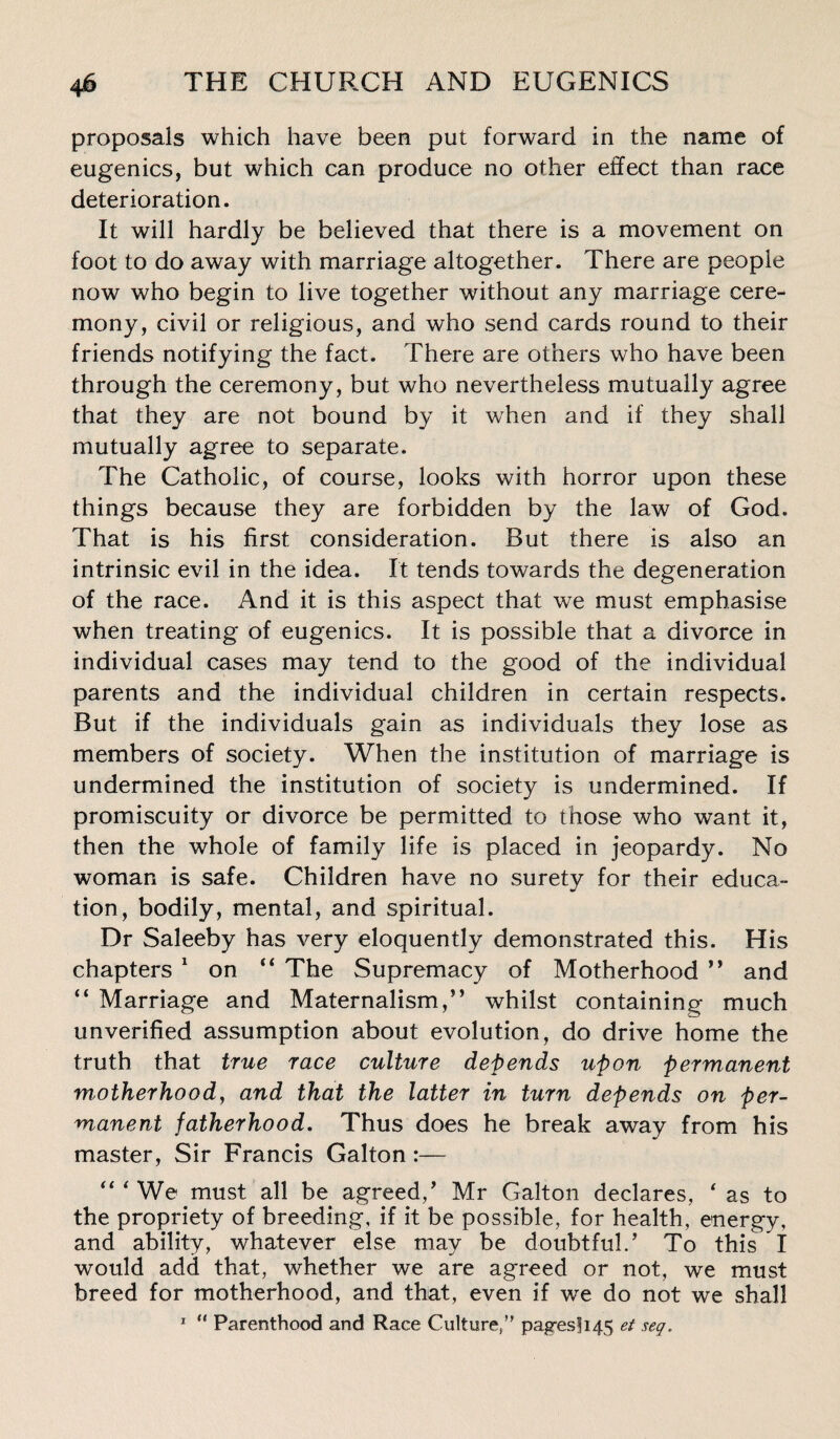 proposals which have been put forward in the name of eugenics, but which can produce no other effect than race deterioration. It will hardly be believed that there is a movement on foot to do away with marriage altogether. There are people now who begin to live together without any marriage cere¬ mony, civil or religious, and who send cards round to their friends notifying the fact. There are others who have been through the ceremony, but who nevertheless mutually agree that they are not bound by it when and if they shall mutually agree to separate. The Catholic, of course, looks with horror upon these things because they are forbidden by the law of God. That is his first consideration. But there is also an intrinsic evil in the idea. It tends towards the degeneration of the race. And it is this aspect that we must emphasise when treating of eugenics. It is possible that a divorce in individual cases may tend to the good of the individual parents and the individual children in certain respects. But if the individuals gain as individuals they lose as members of society. When the institution of marriage is undermined the institution of society is undermined. If promiscuity or divorce be permitted to those who want it, then the whole of family life is placed in jeopardy. No woman is safe. Children have no surety for their educa¬ tion, bodily, mental, and spiritual. Dr Saleeby has very eloquently demonstrated this. His chapters 1 on “ The Supremacy of Motherhood ” and “ Marriage and Maternalism,” whilst containing much unverified assumption about evolution, do drive home the truth that true race culture depends upon permanent motherhood, and that the latter in turn depends on per¬ manent fatherhood. Thus does he break away from his master, Sir Francis Galton :— “‘We must all be agreed/ Mr Galton declares, ‘as to the propriety of breeding, if it be possible, for health, energy, and ability, whatever else may be doubtful.’ To this I would add that, whether we are agreed or not, we must breed for motherhood, and that, even if we do not we shall 1 “ Parenthood and Race Culture/ pag;es!i45 et seq.