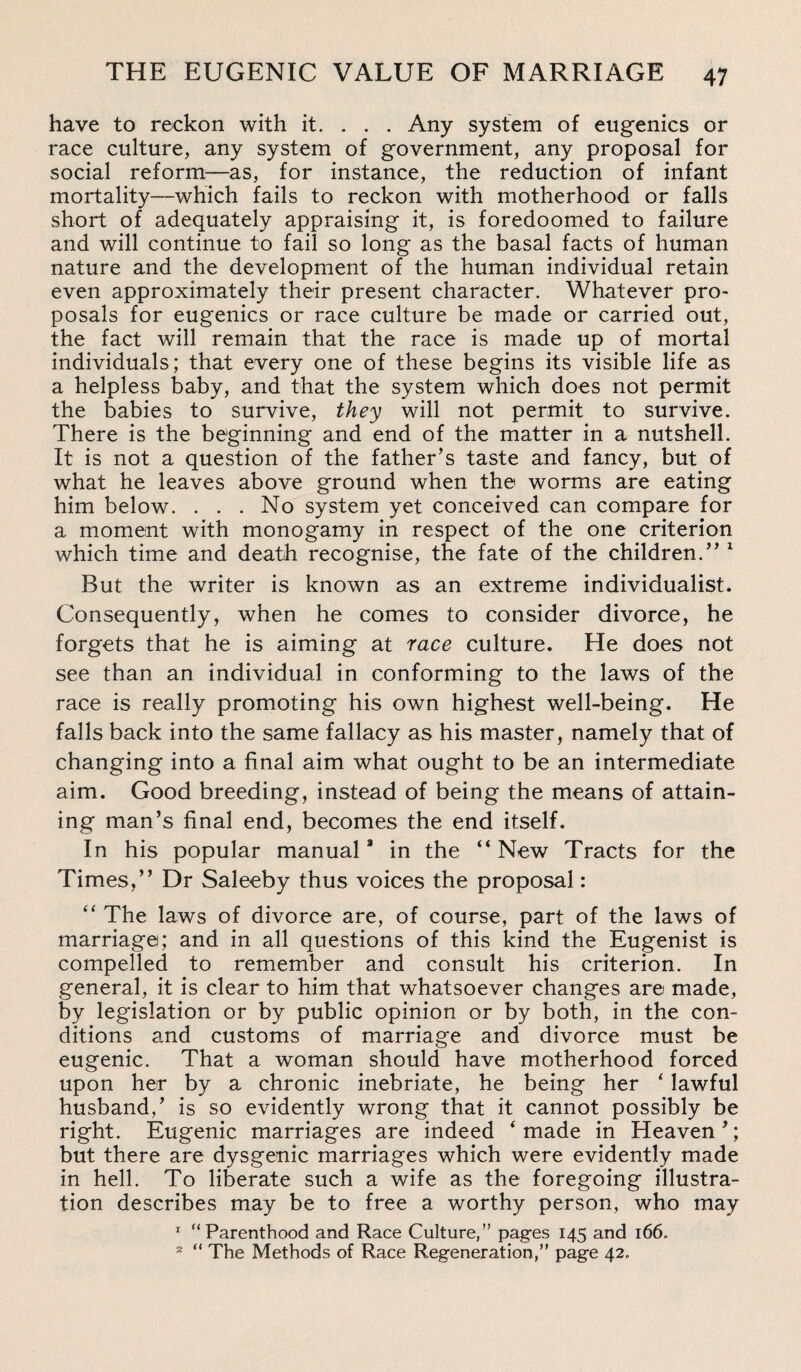 have to reckon with it. . . . Any system of eugenics or race culture, any system of government, any proposal for social reform—as, for instance, the reduction of infant mortality—which fails to reckon with motherhood or falls short of adequately appraising it, is foredoomed to failure and will continue to fail so long as the basal facts of human nature and the development of the human individual retain even approximately their present character. Whatever pro¬ posals for eugenics or race culture be made or carried out, the fact will remain that the race is made up of mortal individuals; that every one of these begins its visible life as a helpless baby, and that the system which does not permit the babies to survive, they will not permit to survive. There is the beginning and end of the matter in a nutshell. It is not a question of the father’s taste and fancy, but of what he leaves above ground when the worms are eating him below. . . . No system yet conceived can compare for a moment with monogamy in respect of the one criterion which time and death recognise, the fate of the children.” 1 But the writer is known as an extreme individualist. Consequently, when he comes to consider divorce, he forgets that he is aiming at race culture. He does not see than an individual in conforming to the laws of the race is really promoting his own highest well-being. He falls back into the same fallacy as his master, namely that of changing into a final aim what ought to be an intermediate aim. Good breeding, instead of being the means of attain¬ ing man’s final end, becomes the end itself. In his popular manual8 in the “New Tracts for the Times,” Dr Saleeby thus voices the proposal: “ The laws of divorce are, of course, part of the laws of marriage; and in all questions of this kind the Eugenist is compelled to remember and consult his criterion. In general, it is clear to him that whatsoever changes are made, by legislation or by public opinion or by both, in the con¬ ditions and customs of marriage and divorce must be eugenic. That a woman should have motherhood forced upon her by a chronic inebriate, he being her ‘ lawful husband,’ is so evidently wrong that it cannot possibly be right. Eugenic marriages are indeed ‘made in Heaven’; but there are dysgenic marriages which were evidently made in hell. To liberate such a wife as the foregoing illustra¬ tion describes may be to free a worthy person, who may 1 “Parenthood and Race Culture,” pages 145 and 166. 2 “ The Methods of Race Regeneration,” page 42.