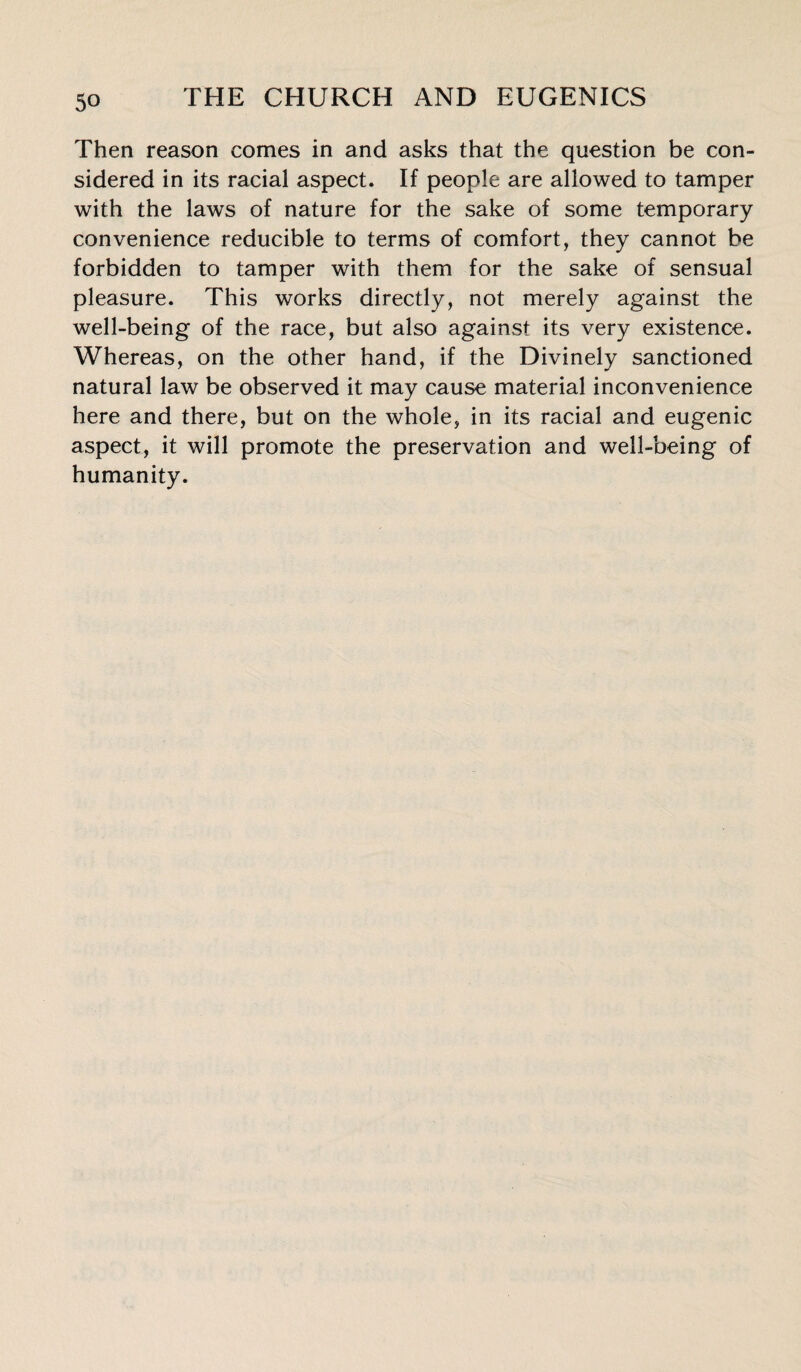 Then reason comes in and asks that the question be con¬ sidered in its racial aspect. If people are allowed to tamper with the laws of nature for the sake of some temporary convenience reducible to terms of comfort, they cannot be forbidden to tamper with them for the sake of sensual pleasure. This works directly, not merely against the well-being of the race, but also against its very existence. Whereas, on the other hand, if the Divinely sanctioned natural law be observed it may cause material inconvenience here and there, but on the whole, in its racial and eugenic aspect, it will promote the preservation and well-being of humanity.