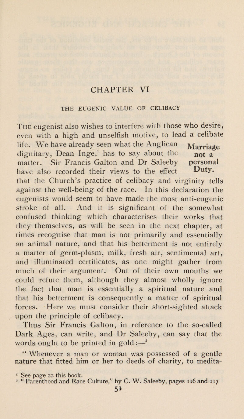 THE EUGENIC VALUE OF CELIBACY The eugenist also wishes to interfere with those who desire, even with a high and unselfish motive, to lead a celibate life. We have already seen what the Anglican Marriage dignitary, Dean Inge,1 has to say about the 110t a matter. Sir Francis Galton and Dr Saleeby personal have also recorded their views to the effect Duty, that the Church’s practice of celibacy and virginity tells against the well-being of the race. In this declaration the eugenists would seem to have made the most anti-eugenic stroke of all. And it is significant of the somewhat confused thinking which characterises their works that they themselves, as will be seen in the next chapter, at times recognise that man is not primarily and essentially an animal nature, and that his betterment is not entirely a matter of germ-plasm, milk, fresh air, sentimental art, and illuminated certificates, as one might gather from much of their argument. Out of their own mouths we could refute them, although they almost wholly ignore the fact that man is essentially a spiritual nature and that his betterment is consequently a matter of spiritual forces. Here we must consider their short-sighted attack upon the principle of celibacy. Thus Sir Francis Galton, in reference to the so-called Dark Ages, can write, and Dr Saleeby, can say that the words ought to be printed in gold:—2 “ Whenever a man or woman was possessed of a gentle nature that fitted him or her to deeds of charity, to medita- 1 See page 22 this book. 2 “ Parenthood and Race Culture,” by C. W. Saleeby, pages 116 and 117