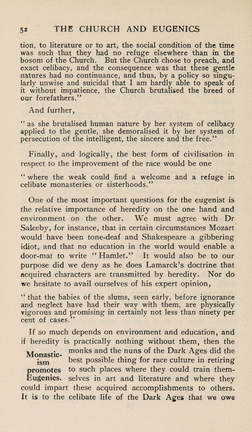 tion, to literature or to art, the social condition of the time was such that they had no refuge elsewhere than in the bosom of the Church. But the Church chose to preach, and exact celibacy, and the consequence was that these gentle natures had no continuance, and thus, by a policy so singu¬ larly unwise and suicidal that I am hardly able to speak of it without impatience, the Church brutalised the breed of our forefathers.,, And further, “ as she brutalised human nature by her system of celibacy applied to the gentle, she demoralised it by her system of persecution of the intelligent, the sincere and the free.” Finally, and logically, the best form of civilisation in respect to the improvement of the race would be one “ where the weak could find a welcome and a refuge in celibate monasteries or sisterhoods.” One of the most important questions for the eugenist is the relative importance of heredity on the one hand and environment on the other. We must agree with Dr « Saleeby, for instance, that in certain circumstances Mozart would have been tone-deaf and Shakespeare a gibbering idiot, and that no education in the world would enable a door-mat to write “ Hamlet.” It would also be to our purpose did we deny as he does Lamarck’s doctrine that acquired characters are transmitted by heredity. Nor do we hesitate to avail ourselves of his expert opinion, “ that the babies of the slums, seen early, before ignorance and neglect have had their way with them, are physically vigorous and promising in certainly not less than ninety per cent of cases.” If so much depends on environment and education, and if heredity is practically nothing without them, then the Monastic mon^s and the nuns of the Dark Ages did the ism best possible thing for race culture in retiring promotes to such places where they could train them- Eugenics. selves in art and literature and where they could impart these acquired accomplishments to others. It is to the celibate life of the Dark Ages that we owe