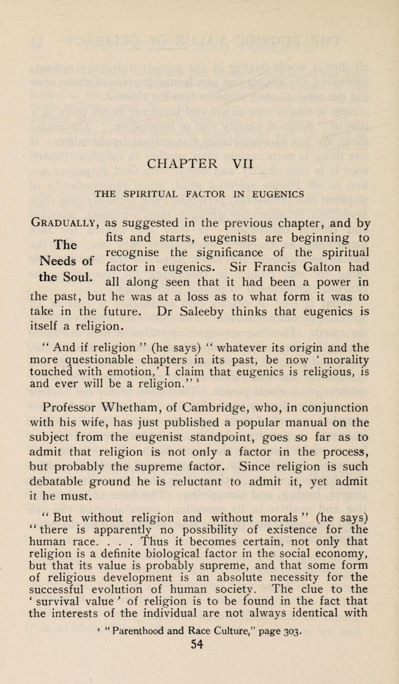 THE SPIRITUAL FACTOR IN EUGENICS The Needs of Gradually, as suggested in the previous chapter, and by fits and starts, eugenists are beginning to recognise the significance of the spiritual factor in eugenics. Sir Francis Galton had the Soul. ap along seen that it had been a power in the past, but he was at a loss as to what form it was to take in the future. Dr Saleeby thinks that eugenics is itself a religion. “ And if religion ” (he says) “ whatever its origin and the more questionable chapters in its past, be now ‘ morality touched with emotion/ I claim that eugenics is religious, is and ever will be a religion.” 1 Professor Whetham, of Cambridge, who, in conjunction with his wife, has just published a popular manual on the subject from the eugenist standpoint, goes so far as to admit that religion is not only a factor in the process, but probably the supreme factor. Since religion is such debatable ground he is reluctant to admit it, yet admit it he must. “ But without religion and without morals ” (he says) “ there is apparently no possibility of existence for the human race. . . . Thus it becomes certain, not only that religion is a definite biological factor in the social economy, but that its value is probably supreme, and that some form of religious development is an absolute necessity for the successful evolution of human society. The clue to the 4 survival value ’ of religion is to be found in the fact that the interests of the individual are not always identical with 1 “ Parenthood and Race Culture, page 303.