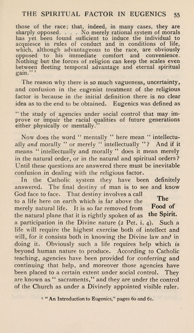 those of the race; that, indeed, in many cases, they are sharply opposed. . . . No merely rational system of morals has yet been found sufficient to induce the individual to acquiesce in rules of conduct and in conditions of life, which, although advantageous to the race, are obviously opposed to his immediate comfort and convenience. Nothing but1 the forces of religion can keep the scales even between fleeting temporal advantage and eternal spiritual • ? y 1 gam. The reason why there is so much vagueness, uncertainty, and confusion in the eugenist treatment of the religious factor is because in the initial definition there is no clear idea as to the end to be obtained. Eugenics was defined as “the study of agencies under social control that may im¬ prove or impair the racial qualities of future generations either physically or mentally.” Now does the word “ mentally ” here mean “ intellectu¬ ally and morally ” or merely “ intellectually ”? And if it means “ intellectually and morally ” does it mean merely in the natural order, or in the natural and spiritual orders? Until these questions are answered there must be inevitable confusion in dealing with the religious factor. In the Catholic system they have been definitely answered. The final destiny of man is to see and know God face to face. That destiny involves a call to a life here on earth which is far above the Ane merely natural life. It is so far removed from Food of the natural plane that it is rightly spoken of as the Spirit, a participation in the Divine nature (2 Pet. i. 4). Such a life will require the highest exercise both of intellect and will, for it consists both in knowing the Divine law and in doing it. Obviously such a life requires help which is beyond human nature to produce. According to Catholic teaching, agencies have been provided for conferring and continuing that help, and moreover those agencies have been placed to a certain extent under social control. They are known as “ sacraments,’’ and they are under the control of the Church as under a Divinely appointed visible ruler. 1 “ An Introduction to Eugenics,” pages 60 and 61.