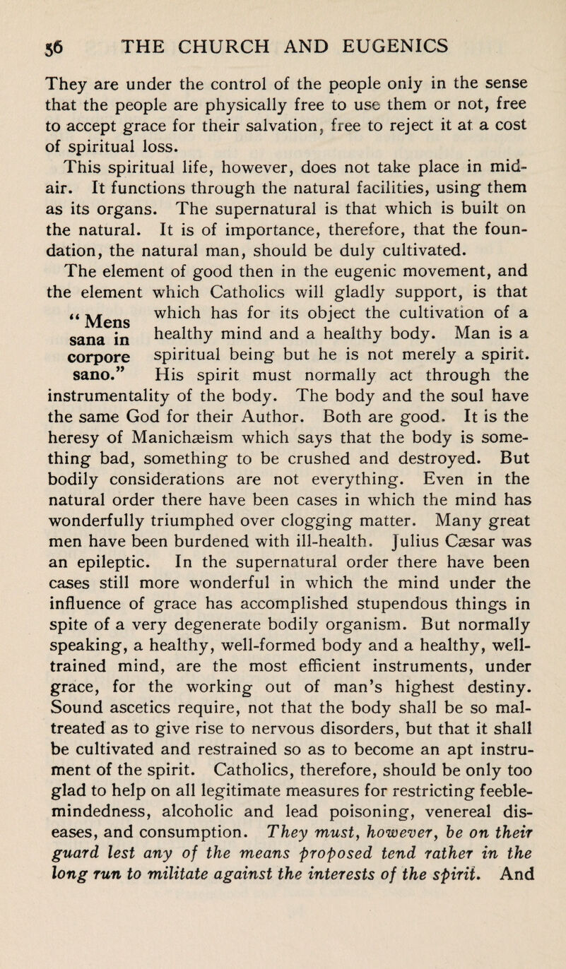 They are under the control of the people only in the sense that the people are physically free to use them or not, free to accept grace for their salvation, free to reject it at a cost of spiritual loss. This spiritual life, however, does not take place in mid¬ air. It functions through the natural facilities, using them as its organs. The supernatural is that which is built on the natural. It is of importance, therefore, that the foun¬ dation, the natural man, should be duly cultivated. The element of good then in the eugenic movement, and the element which Catholics will gladly support, is that “ Mens w^ch has for its object the cultivation of a sana in healthy mind and a healthy body. Man is a corpore spiritual being but he is not merely a spirit, sano.” His spirit must normally act through the instrumentality of the body. The body and the soul have the same God for their Author. Both are good. It is the heresy of Manichseism which says that the body is some¬ thing bad, something to be crushed and destroyed. But bodily considerations are not everything. Even in the natural order there have been cases in which the mind has wonderfully triumphed over clogging matter. Many great men have been burdened with ill-health. Julius Caesar was an epileptic. In the supernatural order there have been cases still more wonderful in which the mind under the influence of grace has accomplished stupendous things in spite of a very degenerate bodily organism. But normally speaking, a healthy, well-formed body and a healthy, well- trained mind, are the most efficient instruments, under grace, for the working out of man’s highest destiny. Sound ascetics require, not that the body shall be so mal¬ treated as to give rise to nervous disorders, but that it shall be cultivated and restrained so as to become an apt instru¬ ment of the spirit. Catholics, therefore, should be only too glad to help on all legitimate measures for restricting feeble¬ mindedness, alcoholic and lead poisoning, venereal dis¬ eases, and consumption. They musty however, he on their guard lest any of the means proposed tend rather in the long run to militate against the interests of the spirit. And