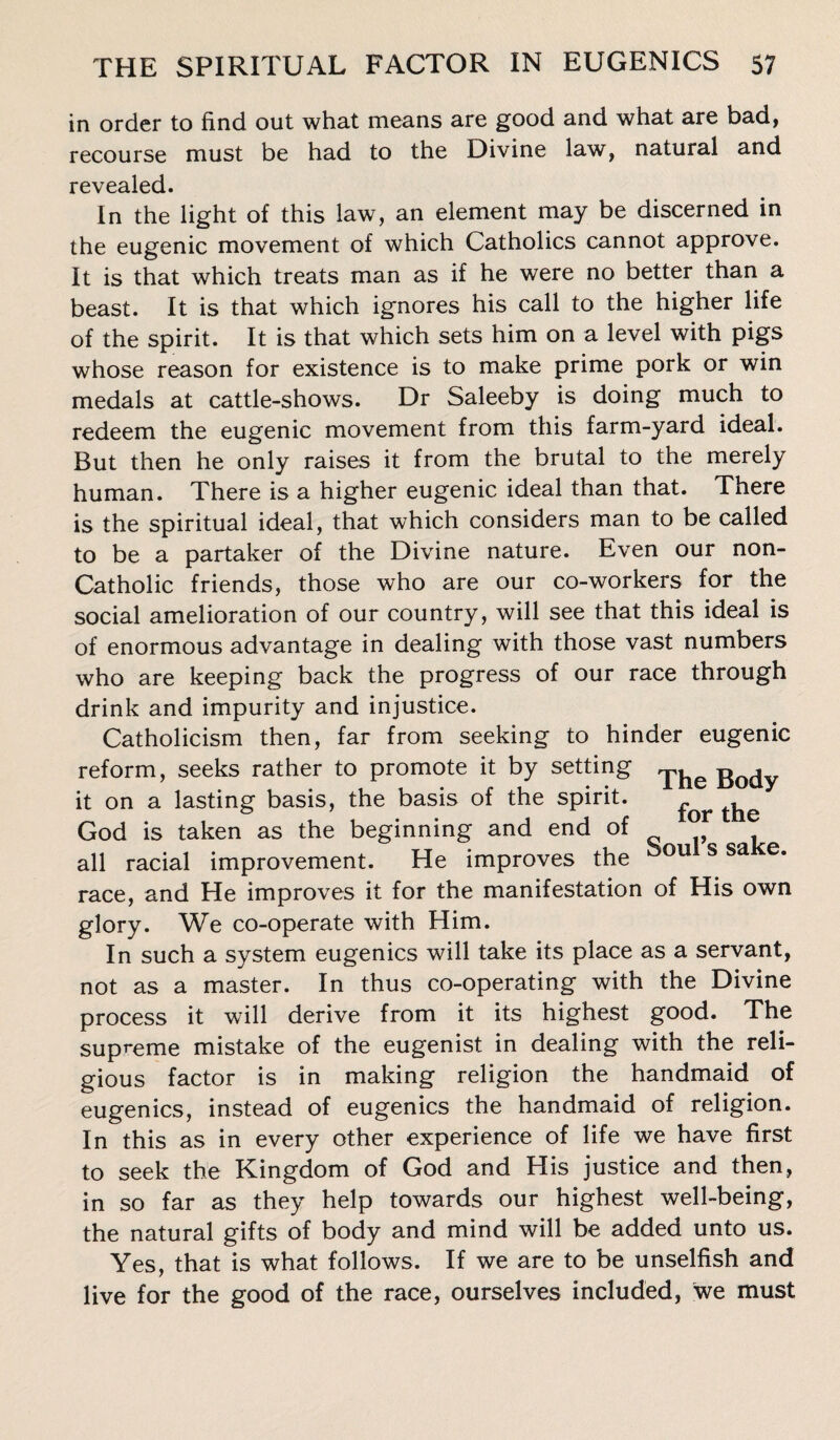 in order to find out what means are good and what are bad, recourse must be had to the Divine law, natural and revealed. In the light of this law, an element may be discerned in the eugenic movement of which Catholics cannot approve. It is that which treats man as if he were no better than a beast. It is that which ignores his call to the higher life of the spirit. It is that which sets him on a level with pigs whose reason for existence is to make prime pork or win medals at cattle-shows. Dr Saleeby is doing much to redeem the eugenic movement from this farm-yard ideal. But then he only raises it from the brutal to the merely human. There is a higher eugenic ideal than that. There is the spiritual ideal, that which considers man to be called to be a partaker of the Divine nature. Even our non- Catholic friends, those who are our co-workers for the social amelioration of our country, will see that this ideal is of enormous advantage in dealing with those vast numbers who are keeping back the progress of our race through drink and impurity and injustice. Catholicism then, far from seeking to hinder eugenic reform, seeks rather to promote it by setting B0(jy it on a lasting basis, the basis of the spirit. ^ ^ God is taken as the beginning and end of all racial improvement. He improves the ou s sa e' race, and He improves it for the manifestation of His own glory. We co-operate with Him. In such a system eugenics will take its place as a servant, not as a master. In thus co-operating with the Divine process it will derive from it its highest good. The supreme mistake of the eugenist in dealing with the reli¬ gious factor is in making religion the handmaid of eugenics, instead of eugenics the handmaid of religion. In this as in every other experience of life we have first to seek the Kingdom of God and His justice and then, in so far as they help towards our highest well-being, the natural gifts of body and mind will be added unto us. Yes, that is what follows. If we are to be unselfish and live for the good of the race, ourselves included, we must