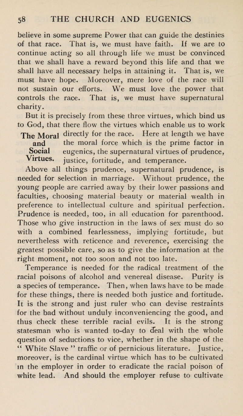 believe in some supreme Power that can guide the destinies of that race. That is, we must have faith. If we are to continue acting so all through life we must be convinced that we shall have a reward beyond this life and that we shall have all necessary helps in attaining it. That is, we must have hope. Moreover, mere love of the race will not sustain our efforts. We must love the power that controls the race. That is, we must have supernatural charity. But it is precisely from these three virtues, which bind us to God, that there flow the virtues which enable us to work The Moral directly f°r the race. Here at length we have and the moral force which is the prime factor in Social eugenics, the supernatural virtues of prudence, Virtues, justice, fortitude, and temperance. Above all things prudence, supernatural prudence, is needed for selection in marriage. Without prudence, the young people are carried away by their lower passions and faculties, choosing material beauty or material wealth in preference to intellectual culture and spiritual perfection. Prudence is needed, too, in all education for parenthood. Those who g'ive instruction in the laws of sex must do so with a combined fearlessness, implying fortitude, but nevertheless with reticence and reverence, exercising the greatest possible care, so as to give the information at the right moment, not too soon and not too late. Temperance is needed for the radical treatment of the racial poisons of alcohol and venereal disease. Purity is a species of temperance. Then, when laws have to be made for these things, there is needed both justice and fortitude. It is the strong and just ruler who can devise restraints for the bad without unduly inconveniencing the good, and thus check these terrible racial evils. It is the strong statesman who is wanted to-day to deal with the whole question of seductions to vice, whether in the shape of the “ White Slave ” traffic or of pernicious literature. Justice, moreover, is the cardinal virtue which has to be cultivated in the employer in order to eradicate the racial poison of white lead. And should the employer refuse to cultivate