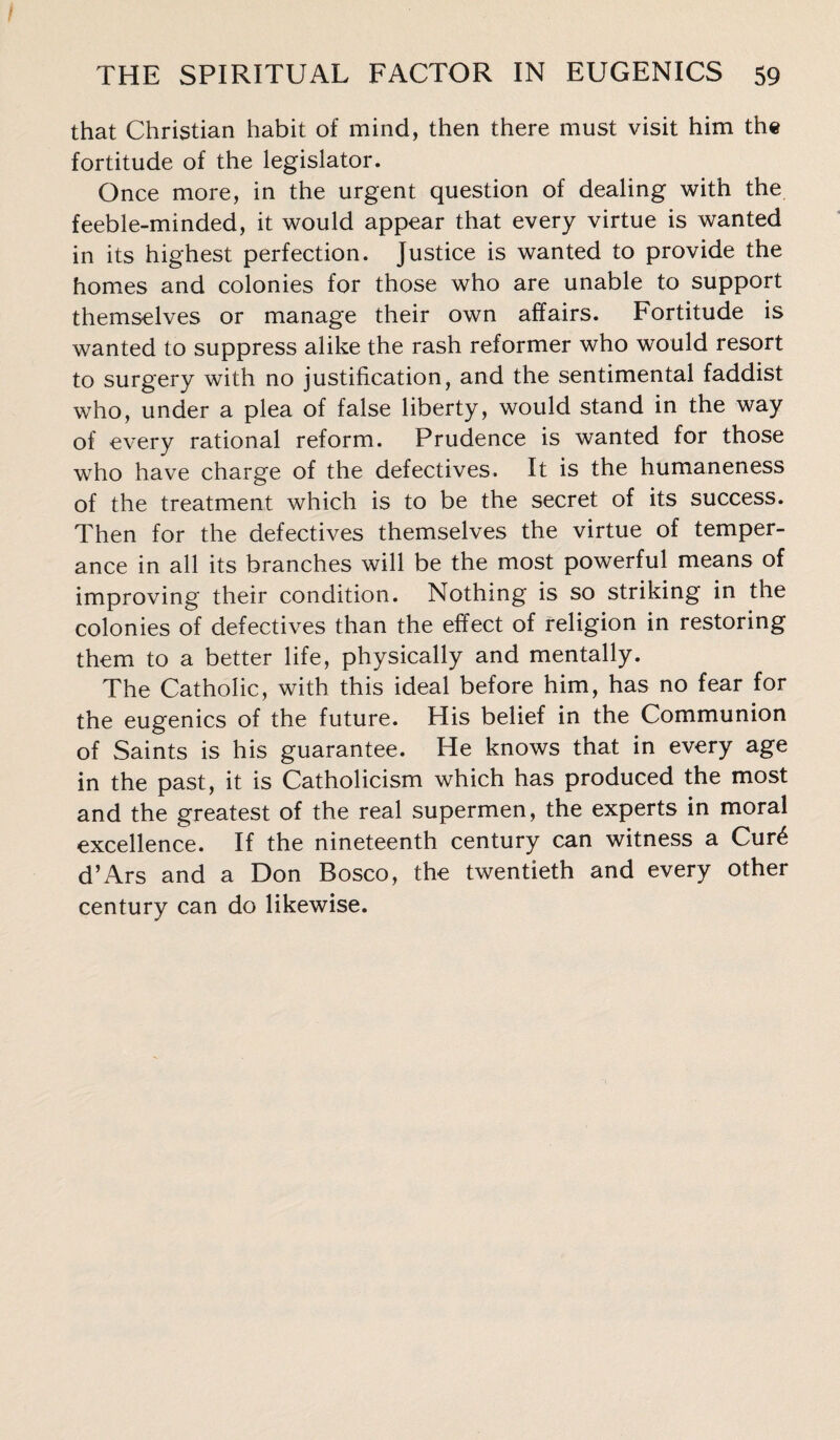 that Christian habit of mind, then there must visit him the fortitude of the legislator. Once more, in the urgent question of dealing with the feeble-minded, it would appear that every virtue is wanted in its highest perfection. Justice is wanted to provide the homes and colonies for those who are unable to support themselves or manage their own affairs. Fortitude is wanted to suppress alike the rash reformer who would resort to surgery with no justification, and the sentimental faddist who, under a plea of false liberty, would stand in the way of every rational reform. Prudence is wanted for those who have charge of the defectives. It is the humaneness of the treatment which is to be the secret of its success. Then for the defectives themselves the virtue of temper¬ ance in all its branches will be the most powerful means of improving their condition. Nothing is so striking in the colonies of defectives than the effect of religion in restoring them to a better life, physically and mentally. The Catholic, with this ideal before him, has no fear for the eugenics of the future. His belief in the Communion of Saints is his guarantee. He knows that in every age in the past, it is Catholicism which has produced the most and the greatest of the real supermen, the experts in moral excellence. If the nineteenth century can witness a Cur£ d’Ars and a Don Bosco, the twentieth and every other century can do likewise.