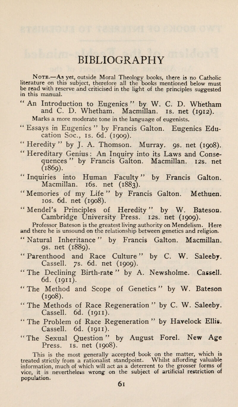 BIBLIOGRAPHY Note.—As yet, outside Moral Theology books, there is no Catholic literature on this subject, therefore all the books mentioned below must be read with reserve and criticised in the light of the principles suggested in this manual. ” An Introduction to Eugenics ” by W. C. D. Whetham and C. D. Whetham. Macmillan, is. net (1912). Marks a more moderate tone in the language of eugenists. “ Essays in Eugenics ” by Francis Galton. Eugenics Edu¬ cation Soc., is. 6d. (1909). “ Heredity ” by J. A. Thomson. Murray. 9s. net (1908). “ Hereditary Genius: An Inquiry into its Laws and Conse¬ quences ” by Francis Galton. Macmillan. 12s. net (1869). “ Inquiries into Human Faculty ” by Francis Galton. Macmillan. 16s. net (1883). “Memories of my Life” by Francis Galton. Methuen. 10s. 6d. net (1908). “ Mendel’s Principles of Heredity ” by W. Bateson. Cambridge University Press. 12s. net (1909). Professor Bateson is the greatest living authority on Mendelism. Here and there he is unsound on the relationship between genetics and religion. “ Natural Inheritance ” by Francis Galton. Macmillan. 9s. net (1889). “Parenthood and Race Culture” by C. W. Saleeby. Cassell. 7s. 6d. net (1909). “ The Declining Birth-rate ” by A. Newsholme. Cassell. 6d. (1911). “ The Method and Scope of Genetics ” by W. Bateson (1908). “ The Methods of Race Regeneration ” by C. W. Saleeby. Cassell. 6d. (1911). “ The Problem of Race Regeneration ” by Havelock Ellis. Cassell. 6d. (1911). “The Sexual Question” by August Forel. New Age Press, is. net (1908). This is the most generally accepted book on the matter, which is treated strictly from a rationalist standpoint. Whilst affording valuable information, much of which will act as a deterrent to the grosser forms of vice, it is nevertheless wrong on the subject of artificial restriction of population. 6l