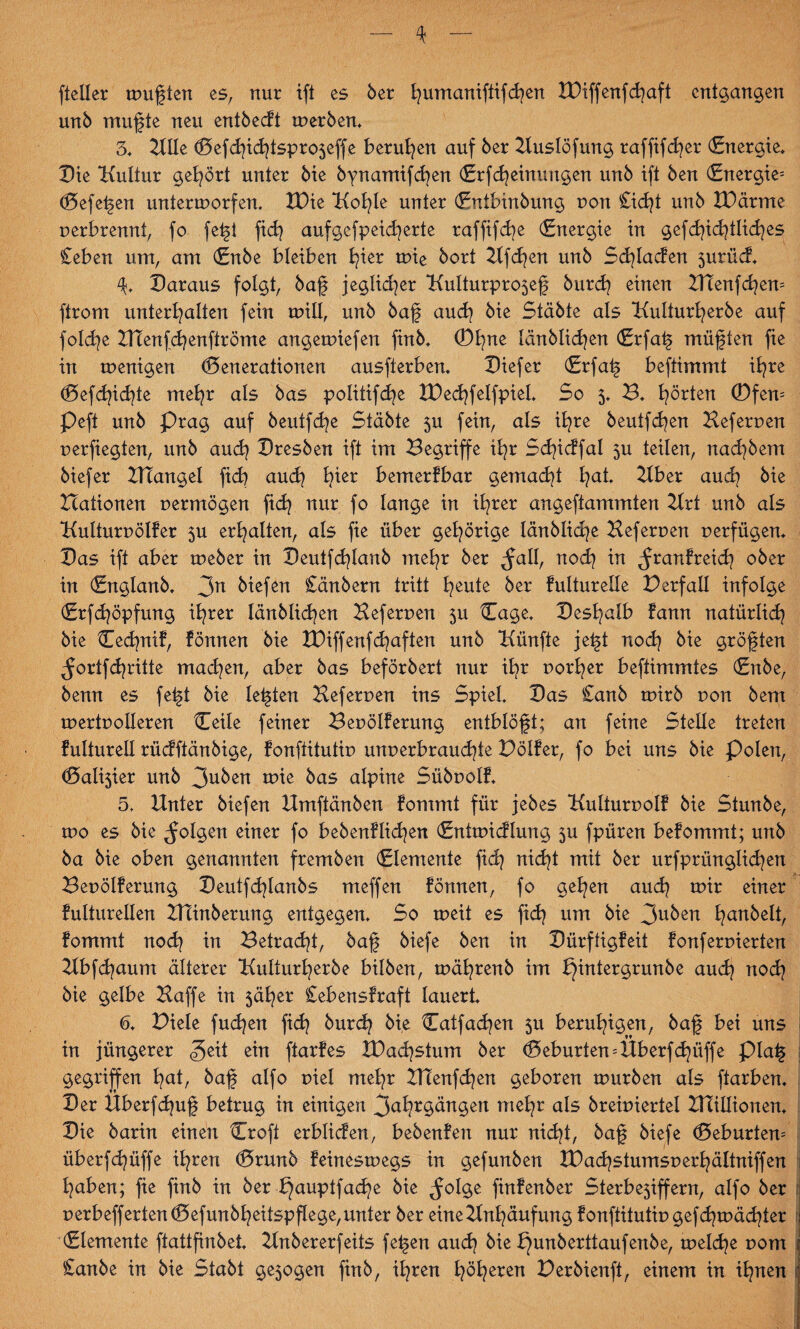 fteller mußten es, nur ift es 5er fyumaniftifcfyen XDiffenfd?aft entgangen unb mufte neu entbeut merben. 3* 2IIle Gefd?id?tspro5effe berufen auf ber Huslöfung raffifd?er (Energie» Die Kultur gehört unter bie bynamifd?en Grfd?einuugen unb ift ben (Energie^ Gefefen untermorfen. XDie Kol?le unter (Entbinbung non £id?t unb XDärme Derbrennt, fo fefi fid? aufgcfpeid?erte raffifd?e (Energie in gefd?id?tlid?es £eben um, am (Enbe bleiben b^ier mie bort 2lfd?en unb Sd?lacfen 5urücf. Daraus folgt, baf jeglicher Kulturpro$ef burd? einen Xfi:enfd?em ftrom unterhalten fein mill, unb baf aud? bie Stabte als Kulturherbe auf folche HTen(d?enftröme angemiefen finb. ®t?nc länblid?en <£rfaf müffen fie in menigen Generationen ausfterben. Diefer (Erfaf beftimmt ihre Gefdpdjte mehr als bas politifdje XDed?felfpiel. So 5* B. hörten ®fen= Peft unb Prag auf beutfd?e Stabte 5U fein, als ihre beutfd?en Keferuen perfiegten, unb auch Dresben ift im Begriffe ihr Sd?icffal $u teilen, nachbem biefer ZKangel fid? aud? h*cr bemerfbar gemacht fyat Kber aud? bie Hationen uermögen fid? nur fo lange in ihrer angeftammten Krt unb als Kuliuruölfer 5U erhalten, als fie über gehörige länblidje Heferuen uerfügen. Das ift aber meber in Deutfd?lanb mehr ber ^atl, nod? in ^ranfreid? ober in (Englanb. 3n biefen £änbern tritt heute ber fulturelle Berfaü infolge (Erfd?öpfung ihrer länblid?en Heferuen 5U Gage. Deshalb fann natürlid? bie Ced?nif, fönnen bie H)iffenfd?aften unb Künfte jeft nod? bie größten $ortfd?ritte mad?en, aber bas beförbert nur ihr uorl?er beftimmtes (Enbe, benn es feft bie lebten Heferuen ins Spiel Das £anb mirb uon bem tpertpolleren Ceile feiner Beuölferung entblöft; an feine Stelle treten fulturell rüdftänbige, fonftitutip unuerbraud?te Bölfer, fo bei uns bie Polen, Gallier unb 3uben mie bas alpine Sübuolf. 5» Knter biefen Kmftänben fommt für jebes Kulturuolf bie Stunbe, tpo es bie folgen einer fo bebenflid?en (Entmicflung 5U fpüren befommt; unb ba bie oben genannten fremben Elemente fid? nid?t mit ber urfprünglid?en Beuölferung Deutfd?lanbs meffen lönnen, fo gehen aud? mir einer fulturellen HTinberung entgegen. So meit es fid? um bie 3u^en han^elt, fommt nod? in Betrad?t, baf biefe ben in Dürftigfeit fonferuierten Kbfd?aum älterer Kulturherbe bilben, mährenb im bjintergrunbe aud? nod? bie gelbe Haffe in 5äl?er £ebensfraft lauert. 6. Biele fud?en fid? burch bie Catfad?en 51t beruhigen, baf bei uns in jüngerer «geit ein ftarfes H)ad?stum ber Geburten = Überfd?üffe piaf gegriffen hot, baf alfo uiel mehr Htenfd?en geboren mürben als ftarben. Der Überfd?uf betrug in einigen 3ohr§öngett mel?r als breiuiertel ZHillionen. Die barin einen Croft erblicfen, bebenfeit nur nid?t, baf biefe Gebürtem überfd?iiffe ihren Grunb feinesmegs in gefunben lDad?stumsperhältniffen haben; fie finb in ber f}auptfad?e bie ^olge finfenber Sterbe5iffern, alfo ber perbeffertenGefunbheitspf!ege,unter ber eineKnhäufung fonftitutip gefd?mäd?ter (Elemente ftattfinbet. Hnbererfeits fefen aud? bie ^unberttaufenbe, meld?e pom £anbe in bie Stabt ge5ogen finb, ihren h^heren Berbienft, einem in ihnen