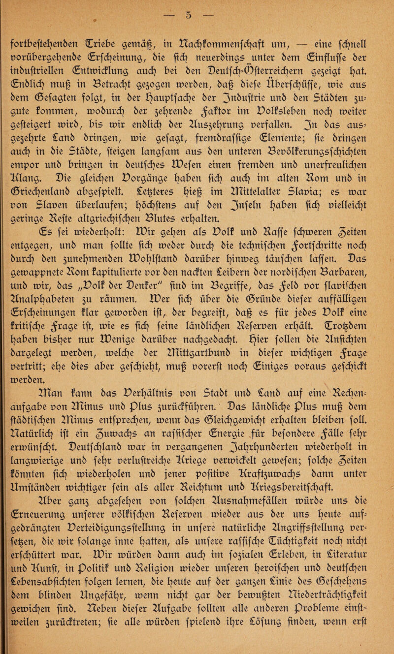 fortbeftehenben Criebe gernäf, in HachFommenfchaft um, — eine fc^nell porübergehenbe (Erfahrung, Me fich neuerbings unter bem (Einfluffe ber inbuftriellen (Entmidlung auch bei ben Beutf<h;Öfierreichern gejeigt (Enblich muf in Betragt ge5ogen merben, baf biefe Überfcfyüffe, mie aus bem (Befagten folgt, in ber bjauptfadje ber 3nbuftrie unb ben Stabten 5m gute Fommen, moburcf ber 5efrenbe ^aftor im BoIFsIeben noch meiter gefteigert mirb, bis mir enblich ber Hus5ehrung perfallen* 3n kas aus* ge5e^rte £anb bringen, mie gejagt, frembraffige (Elemente; fie bringen and} in bie Stabte, fteigen langfam aus ben unteren BepölFerungsf<hi<hten empor unb bringen in beutfdjes ZDefen einen fremben unb unerfreulichen Klang* Bie gleichen Borgänge h^en fi<h auch alten Born unb in (Briecfenlanb abgefpielt* Cefteres h*ef tut ZTTittelalter Slapia; es mar pon Slauen überlaufen; hö<hftens auf ben 3nfeht haken fid? pielleidjt geringe Hefte altgriedffchen Blutes erhalten* (Es fei mieberholt: IBir gehen als BolF unb Haffe fermeren feiten entgegen, unb man follte ftd? meber burch bie technifchen ^ortfehritte noch burch ben 5unefymenben XDo^lftanb barüber hinmeg täufchen laffen* Bas gemappnete Hom Fapitulierte por ben nadten Ceibern ber norbifcfyen Barbaren, unb mir, bas „BolF ber BenFer finb im Begriffe, bas ^elb por flapifcfen Hnalpfyabeten 5U räumen, H)er ftd? über bie (Brünbe biefer auffälligen (ErfMeinungen Flar gemorben ift, ber begreift, baf es für jebes BolF eine Fritifcfe ^rage ift, mie es fi<h feine länblidfyen Heferpen erhält* Crofbem haben bisher nur IDenige barüber nachgebacfi bjier follen bie Hnfichten bargelegt merben, meld)e ber HTittgartbunb in biefer mistigen ^rage pertritt; ehe bies aber gefehlt, muf porerft noch Einiges poraus gefchidt merben* I HTan Fann bas Berhältnis pon Stabt unb £anb auf eine Bechern aufgabe pon Hlinus unb plus surüdführen* Bas länblicfe Plus muf bem ftäbtifchen Htinus entfpredjen, menn bas <Bleid?gemid}t erhalten bleiben foll* | Bcatürli<h ift ein gumad^s an raffifcher (Energie .für befonbere ^äüe fehr ! ermünfeht* Beutfcflanb mar in pergangenen 3aWunberten mieberholt in langmierige unb fehr perluftreiche Kriege permidelt gemefen; fol<he feiten Fönnten fich mieberholen unb jener pofitipe Kraföumachs bann unter Hmftänben mistiger fein als aller Beichtum unb Kriegsbereitfchaft* Hber gan5 abgefehen pon folgen Husnahmefällen mürbe uns bie (Erneuerung unferer PölFifd^en Heferpen mieber aus ber uns heu*e auf; gebrängten Berteibigungsftellung in unfere natürliche Hngriffsftellung per= fefen, bie mir folange inne hatten, als unfere raffifd^e OchtigFeit noch nicht erfchüttert mar* XDir mürben bann auch im fo$ialen (Erleben, in Literatur unb Kunft, in PolitiF unb Heligion mieber unferen hetoifchen unb beutfehen Cebensabfichten folgen lernen, bie heute auf ber gan5en Cinic bes (Befchehens bem blinben Ungefähr, menn nicht gar ber bemuften HieberträdjtigFeit gemid^en finb* Heben biefer Hufgabe follten alle anberen Probleme einfi= meilen 5urüdtreteu; fie alle mürben fpielenb ihre £öfung finben, menn erft