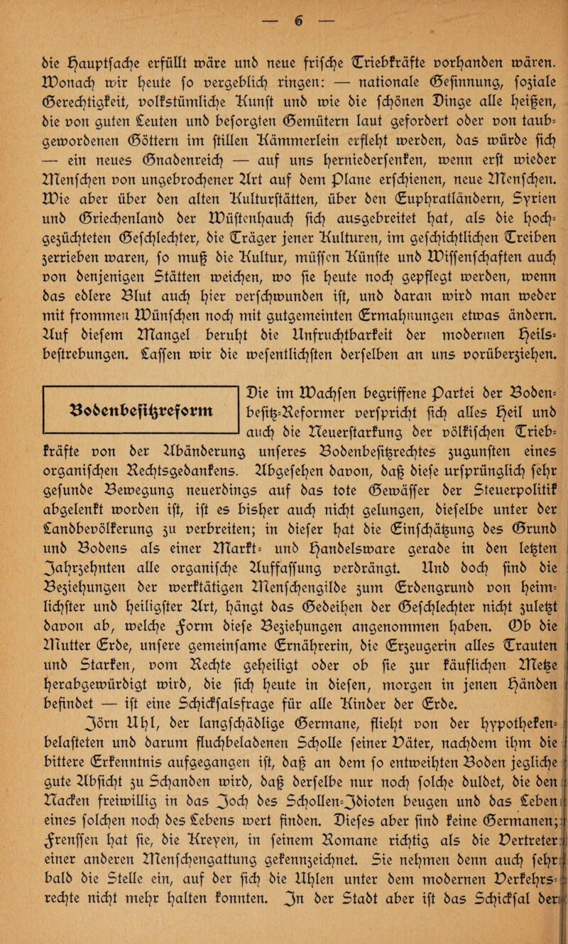 Me fjauptfache erfüllt märe unb neue frifcfye Criebfräfte porhanben mären. IDonach mir heute fo pergebltch ringen: — nationale (Sefhtnung, fojiale (Berechtigfeit, polfstümliche Kunft unb mie Me fcfyönen Dinge alle Reifen, bie non guten Ceuten unb beforgten (Bemütern laut geforbert ober non taub^ gemorbenen Göttern im füllen Kämmerlein erfleht merben, bas mürbe fich — ein neues (Bnabenreich —- auf uns fyernieberfenfen, menn erft mieber DTenfcfyen pou ungebrochener Uri auf bem plane erfreuen, neue UTenfdjen. H)ie aber über ben alten Kulturftätten, über ben (Supl^ratlänberrt, Syrien unb (Briechenlanb ber IDüftenhauch fich ausgebreitet hat, als bie hoch: gejüchteten (Befriedeter, bie Cräger jener Kulturen, im gefchichtlichen Creiben 5errieben maren, fo muf bie Kultur, müffen Künfte unb IDiffenfchaften auch pon benjenigen Stätten meinen, mo fie heute noch gepflegt merben, menn bas eblere Blut auch h*er r»erfd)munben ift, unb baran mirb man meber mit frommen IDünfd^en noch mit gutgemeinten (Ermahnungen etmas änbern* Uuf biefem ZUangel beruht bie Unfruchtbarfeit ber moberrten f}eils= befirebungen* Caffen mir bie mefentlichften berfelben an uns porüberjiehen* Die im XDachfen begriffene Partei ber Bobern befit^Beformer perfpricht ftd> alles DSeil unb auch bie Beuerftarfung ber pölfifchen {Trieb- fräfte r>on ber Ubänberung unferes Bobenbefit§red)tes jugunften eines organifd^en Bechtsgebanfens. Ubgefehen bapon, ba§ biefe urfprünglich fehr gefunbe Bemegung neuerbings auf bas tote (5 em äff er ber Steuerpolitif abgelenft morben ift, ift es bisher auch nicht gelungen, biefelbe unter ber Canbbeuölfermtg ju nerbreiten; in btefer hat bie (Einfchähung bes (Brunb unb Bobens als einer Utarfü unb bjanbelsmare gerabe in ben lebten 3ahr5ehnten alle organifd^e Uuffaffung perbrängt* Unb bodj finb bie Be5iehungen ber merftätigen Ulenfd^engilbe 5um (Erbengrunb pon hedm lichfter unb heiligfier Urt, hängt bas (Bebeiben ber <Befd>Iechier nicht juletjt bavon ab, meld^e ^orm biefe Bejahungen angenommen haben* 0b bie UTutter (Erbe, unfere gemeinfame (Ernährerin, bie (Erjeugerin alles Crauten unb Starfen, porn Bechte geheiligt ober ob fie jur fäuflid^en UTeüe herabgemürbigt mirb, bie fich heute in biefen, morgen in jenen f}änben befinbet — ift eine Sd^icffalsfrage für alle Kinber ber (Erbe* 3örn Uhl, ber Iangfd)äblige (Bermane, flieht pou ber h?pMhefem belafteten unb barum flud^belabenen Scholle feiner Däter, nachbem ihm bie bittere (Erfenntnis aufgegangen ift, baf an bem fo entmeihten Boben jegliche gute Kbficht ju Schauben mirb, baf berfelbe nur noch foldje bulbet, bie ben Baden freimillig in bas 30ch Ms Sdjollen=3bioten beugen unb bas £eben eines folgen noch bes Cebens mert finben* Diefes aber finb feine (Bermanen; ^renffen hat fie, bie Kreyen, in feinem Bornane richtig als bie Vertreter einer anberen Ulenfd^engattung gefennjeid^net Sie nehmen benn auch f^hr halb bie Stelle ein, auf ber fich bie Uhlen unter bem mobernen Perfehrs= ji redete nicht mehr halten fonnten* 3n ber Stabt aber ift bas Schidfal ber