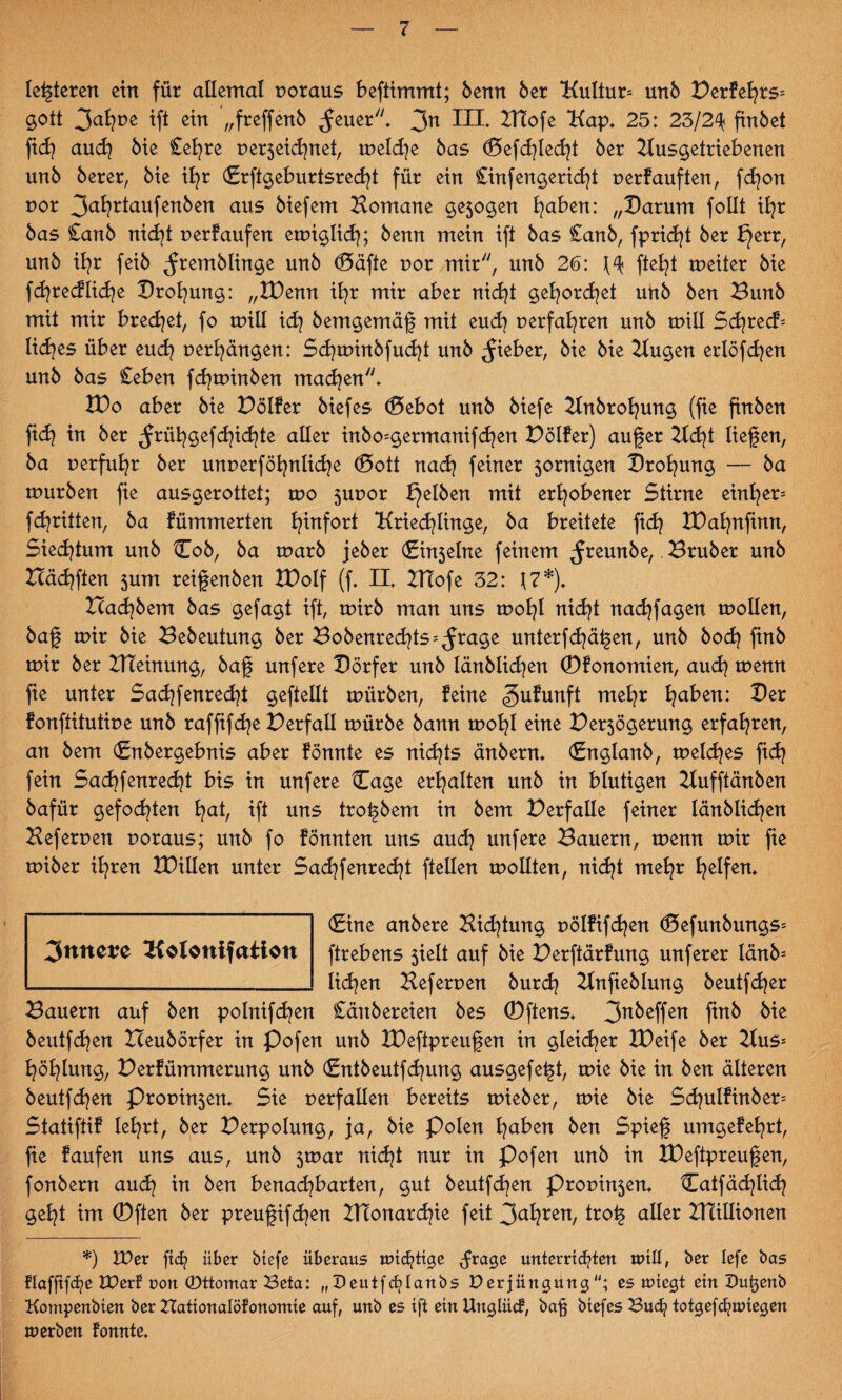 leiteten ein für allemal voraus beftimmt; benn ber “Kultur* unb Derfehrs* gott 3afyue tft ein „freffenb ^euer* 3n HI. Btofe Kap* 25: 23/24; finbet ficfy and} bie Cefyre per5ekhnet, rneldje bas d5efchled}t ber Kusgetriebenen unb berer, bie ihr (Erftgeburtsredjt für ein £infengerid}t perfauften, fdjon por 3ai?rtaufenben aus biefem Bomane gejogen l?aben: „Darum follt ihr bas £anb nicht perfaufen emiglich; benn mein ift bas £anb, fpricfyt ber X}err, unb ib^r feib ^remblinge unb ®äfte por mir, unb 26: ftefjt meiter bie fdjredlid^e Drohung: „XDenn ifyr mir aber nicht gehorchet uftb ben Bunb mit mir brechet, fo tpill idj bemgemäf mit euch perfahren unb mill Scfyrec?= lid^es über euch perhängen: £d?tpinbfud}t unb lieber, bie bie Bugen erlöfdjen unb bas £eben fdjtpinben machen* VOo aber bie Dölfer biefes (Debot unb biefe Knbrofyung (fie finben fid? in ber ^rüh gef dachte aller inbo=germanifd)en Dölfer) auf er Bd)t liefen, ba perfuhr ber unperföfynlidje ®ott nach feiner jornigen Drohung — ba mürben fie ausgerottet; mo 5uuor gelben mit erhobener Stirne einher* fd^ritten, ba fümmerten hinfort Kriechlinge, ba breitete fid? IDahnfinn, Siechtum unb Cob, ba marb jeber (Einjelne feinem ^reunbe,. Bruber unb Häuften jum reifenben XDolf (f* II* XHofe 32: \7*\ Halbem bas gefagt ift, mirb man uns mofyl nicht nadjfagen mollen, baf mir bie Bebeuiung ber Bobenrechts*^rage unterfdjäfen, unb hoch finb mir ber BTeinung, baf unfere Dörfer unb länblidjen (Dfonomien, auch menn fie unter Sachenrecht gefeilt mürben, feine gufunft mehr ha^en: ^er fonftitutipe unb raffifche Derfall mürbe bann mohl eine Per5ögerung erfahren, an bem (Enbergebnis aber fönnte es nichts änbern* (Englanb, meines fid? fein Sachfenrecht bis in unfere Cage erhalten unb in blutigen Bufftänben bafür gefodjten hab tft uns trofbem in bem Verfalle feiner länblichen Beferpen poraus; unb fo fönnten uns auch unfere Bauern, menn mir fie miber ihren XDillen unter Sachfenrecht ftellen mollten, nicht mehr helfen* (Eine anbere Bichtung pölfifchen (Befunbmtgs* ftrebens 5ielt auf bie Derftärfung unferer länb* liehen Beferpen burdj Bnfieblung beutfdjer Bauern auf ben polnifchen £äitbereien bes (Dftens* 3nMfen fttt& ^te beutfehen Heubörfer in Pofen unb XDeftpreufen in gleicher XDeife ber Bus* höhlung, Derfümmerung unb (Entbeutfchung ausgefeft, mie bie in ben älteren beutfdjen Propren* Sie perfallen bereits mieber, mie bie £d)ulfinber= Statiftif lehrt, ber Derpolung, ja, bie Polen hüben ben Spief umgefehrt, fie faufen uns aus, unb 5mar nicht nur in Pofen unb in XDeftpreufen, fonbern auch in ben benachbarten, gut beutfehen Propin$en* tlaifächlid} geht im (Dften ber preufifchen BTonarchie feit 3ahren/ trof aller XBillionen *) VOex ft<h über biefe überaus wichtige dra£e unterrichten will, ber lefe bas flafftfche VOerf uon ©ttomar Beta: „Deutfchlanbs Derjüngung“; es wiegt ein Dutjenb Kompenbten ber TTationalöfonomie auf, unb es ift ein Unglücf, bafj biefes Buch totgefcfywiegen werben tonnte. 3«net?e Kolonifaiion