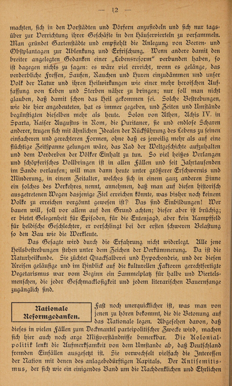 {2 machten, ftch tu ben Dorftäbten unb Dörfern anjufiebeln unb fidj nur tag5= über 5ur Derricftung ihrer Gefcfäfte in ben päuferuierteln $u nerfammein* Vflan grünbet Gartenftäbte unb empfiehlt bie Anlegung uon Beeren* unb ©bftplantagen $ur Kblenfung unb (Erfrifcfung* tDenn anbere bamit ben breiter angelegten Gebaufetx einer „Cebensreform uerbunben l^aben, fo ift bagegen nidfs 5U fagen: es märe uiel erreicht, menn es gelänge, bas ucrberblic^e ^reffen, Saufen, Hauchen unb l}uren ein$ubämmen unb uufer Dolf ber Hatur unb ihren f)eilmirf ungen mie einer mehr feroifchen Kuf* faffung r>on Ceben unb Sterben näher $u bringen; nur foll man nicht glauben, baf bamit fdjon bas peil gefommen fei Sold>e Begebungen, mie bie b^ier angebeuteten, fyat es immer gegeben, unb feiten unb Umftänbe begünftigten biefeiben mehr als heute* Solen r>on 2ltfyen, Udfs IV. in Sparta, Kaifer Kuguftxts in Born, bie Puritaner, fie unb enblofe Sparen anberer, trugen fid? mit ähnlichen 3öealen ber Bücfführung bes Cebens 5U feinen einfacheren unb gerechteren formen, ohne baf es jemeilig mehr als auf eine flüchtige «Jeitfpanne gelungen märe, bas Bab ber VOeltgefdeichte auf5uhalten unb bem Derberben ber Dölfer (Einhalt 5U tun* So t>iel hexf es Verlangen unb fchöpferif<hes Dollbringen ift in allen fällen unb feit 3ahr*aufenben im Sanbe verlaufen; mill man bann heute unter gröferer (Erfdjmernis unb ZUinberung, in einem Zeitalter, welches ftch in einem ganj anberen Sinne ein foldjes bes Derfehres nennt, annehmen, baf man auf biefen h^or^f^? ausgetretenen IDegen basjenige giel erreichen fönnte, mas bisher noch feinem Dolfe 51t erreichen uergönnt gemefen ift? Das finb (Einbilbungen! XDer bauen mill, foll uor allem auf ben Grunb achten; biefer aber ift brüchig; er bietet Gelegenheit für (Epifoben, für bie (Entenjagb, aber fein Kampffelb für B^elbifcb^e Gefriedeter, er perfdringt bei ber erften ferneren Belaftung fo ben Bau mie bie XDerfleute* Das Gefagte mirb burch bie (Erfahrung nidjt miberlegt* KHe jene peilsbeftrebungen ftehen unter bem geilen ber Derfümmerung* Da ift bie Haturheilfunbe* Sie 5üd?tet (Juacffalberei unb pypochonbrie, unb ber biefen Greifen geläufige unb im pinblicf auf fulturellen ^aftoren gerechtfertigte Degetarismus mar t>om Beginn ein Sammelplaf für halbe unb Diertels* menf^en, bie jeber Gefchmacflofigfeü unb jebem literarifchen Bauernfange 5ugänglich finb* ^aft noch unerquicflicher ift, mas man non jenen 5U hören befommt, bie bie Beionung auf bas Hationale legen* Ubgefehen bapon, baf bief es in pielen fällen 5um Decfmantel parteipolitifd^er <5mecfe mirb, machen fich hter auch noch arge UTifperftänbniffe bemerfbar* Die Kolonial* politif lenft bie Kufmerff amfeit r>on bem Umftänbe ab, baf Deutfchlanb fremben (Einfällen ausgefeft ift* Sie permechfelt vielfach bie 3utereffen ber Hation mit benen bes anlagebebürftigen Kapitals* Der Kntifemitis* mus, ber fid? mie ein einigenbes Banb um bie Hachbenfliehen unb (Ehrlichen nationale Hefotmtgc&anfem
