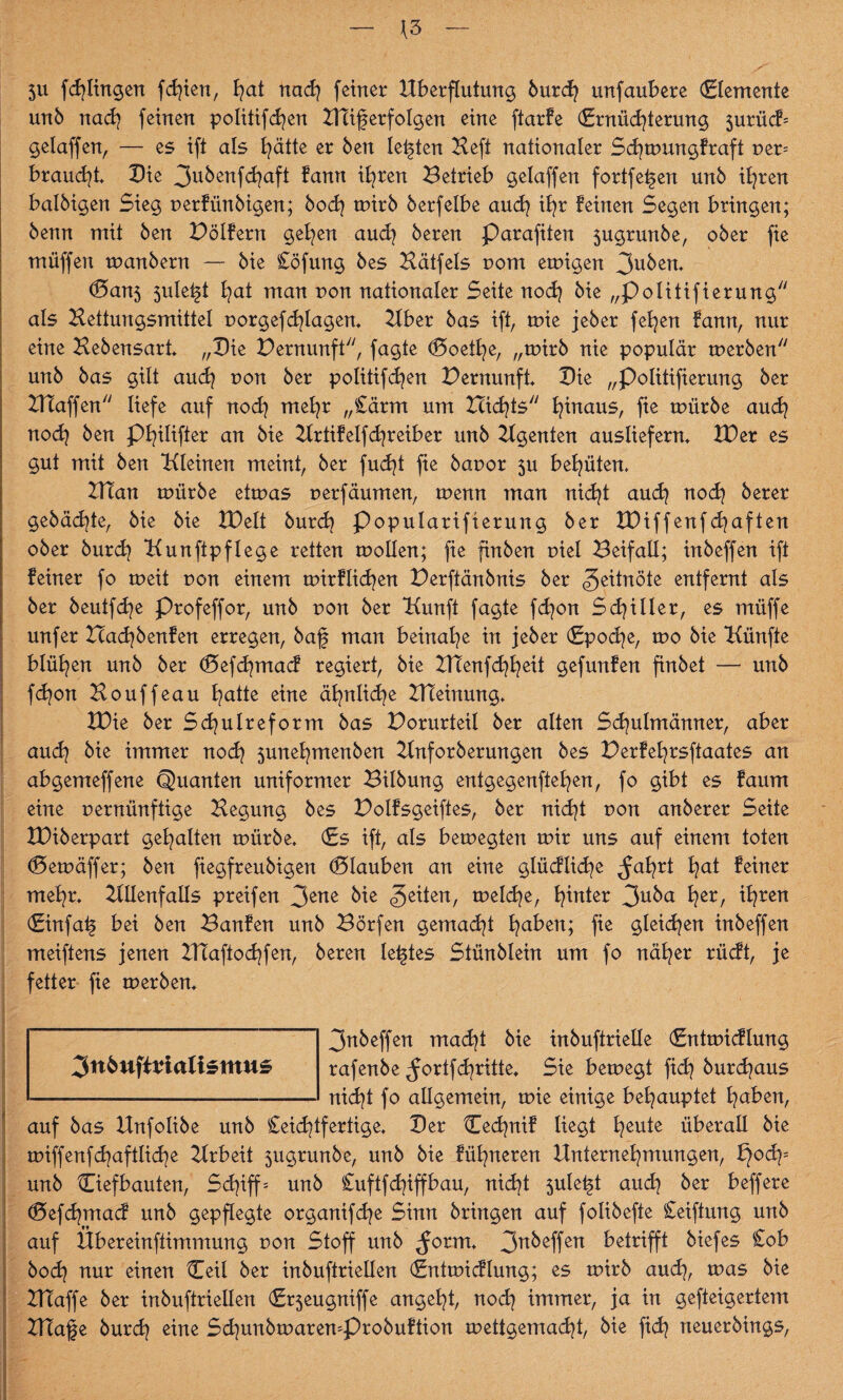 *3 5U f dz lingen feiert, B^at nach feiner Überflutung burdj unfaubere demente unb nach feinen Politiken ZTtiferfolgen eine ftarfe dnüdzterung 5urücf= gelaffen, — es ift als hätte er ben lebten Heft nationaler Scfyroungfraft t>er= braudjt Die 3ubenfdzaft fann iljren Betrieb gelaffen fortfe^ert unb ihren balbigen Sieg uerfünbigen; hoch mirb berfelbe auch iB^r feinen Segen bringen; benn mit ben Bölfern gelten auch beren Parafiten 3ugrunbe, ober fie muffen manbern — bie Cöfung bes Hätfels nom emigen 3uben, d5an5 sule^t B^at man non nationaler Seite noch bie „Politifierung als Hettungsmittel uorgefdzlagen, Uber bas ift, mie jeber fetzen fann, nur eine Hebensart „Die Bernunft, fagte d5oethe, „mirb nie populär merben unb bas gilt auch uon ber politifd^en Bernunft, Die „Politifierung ber Blaffen liefe auf noch mehr „£ärm um nichts hinaus, fie mürbe audz nod} ben Phitifter an bie Hrtifelfcfyreiber unb Hgenten ausliefern, BDer es gut mit ben Hieinen meint, ber fudjt fie bauor 3U behüten. HTan mürbe etmas uerfäumen, menn man nicht auch noch berer gebadete, bie bie IDelt burdz Popularifterung ber XDiffenf djaften ober burd? Kunftpflege retten motten; fie finben r>iel Beifall; inbeffen ift feiner fo meit non einem mirflicfyen Berftänbnis ber Zeitnöte entfernt als ber beutfd^e Profeffor, unb non ber Hunft fagte fcfyon Schiller, es müffe unfer Hadjbenfen erregen, baf man beinahe in jeber (Epoche, mo bie Hünfte blühen unb ber (5efd}macf regiert, bie XHenfdzheit gefunfen finbet — unb fdjon Houffeau Blatte eine ähnliche XHeinung, XDie ber Sd^ulreform bas Borurteil ber alten Schulmänner, aber auch bie immer noch 5unehmenben Hnforberungen bes Berfehrsftaates an abgemeffene Quanten uniformer Bilbung entgegensetzen, fo gibt es faum eine nernünftige Hegung bes Bolfsgeiftes, ber nicht r»on anberer Seite XDiberpart gehalten mürbe, (Es ift, als bemegten mir uns auf einem toten d5emäffer; ben fiegfreubigen Glauben an eine glücflid^e ^ah*t hat feiner mehr, Hlienfalls preifen 3ene 3e^en/ tueld^e, hinter 3uba hßr/ thren (Einfat§ bei ben Banfen unb Börfen gemacht haben; fie gleichen inbeffen meiftens jenen XHaftochfen, beren letztes Stünblein um fo näher rücft, je fetter fie merben, 3nbeffen madjt bie inbuftrielle (Entmicflung rafenbe ^ortfchritte. Sie bemegt ftd? burchaus nicht fo allgemein, mie einige behauptet haben, auf bas Unfolibe unb Seichtfertige, Der Cechnif liegt heu*e überall bie miffenfchaftliche Hrbeit 5ugrunbe, unb bie fühneren Unternehmungen, Bjoch= unb Ciefbauten, Schiff = unb Cuftfd^iffbau, nicht 5ulet§t auch ber beffere (Defchmacf unb gepflegte organifdje Sinn bringen auf folibefte Ceiftung unb auf Übereinftimmung non Stoff unb ^orm, 3n^effen betrifft biefes Cob hoch nur einen Heit ber inbuftriellen (Entmicflung; es mirb auch, mas bie HTaffe ber inbuftriellen d^eugniffe angeht, noch immer, ja in gefteigertem HTafe burch eine Schunbmaren=Probuftion mettgemadzt, bie fidz neuerbings, 3tt6ufi*ialtemu£