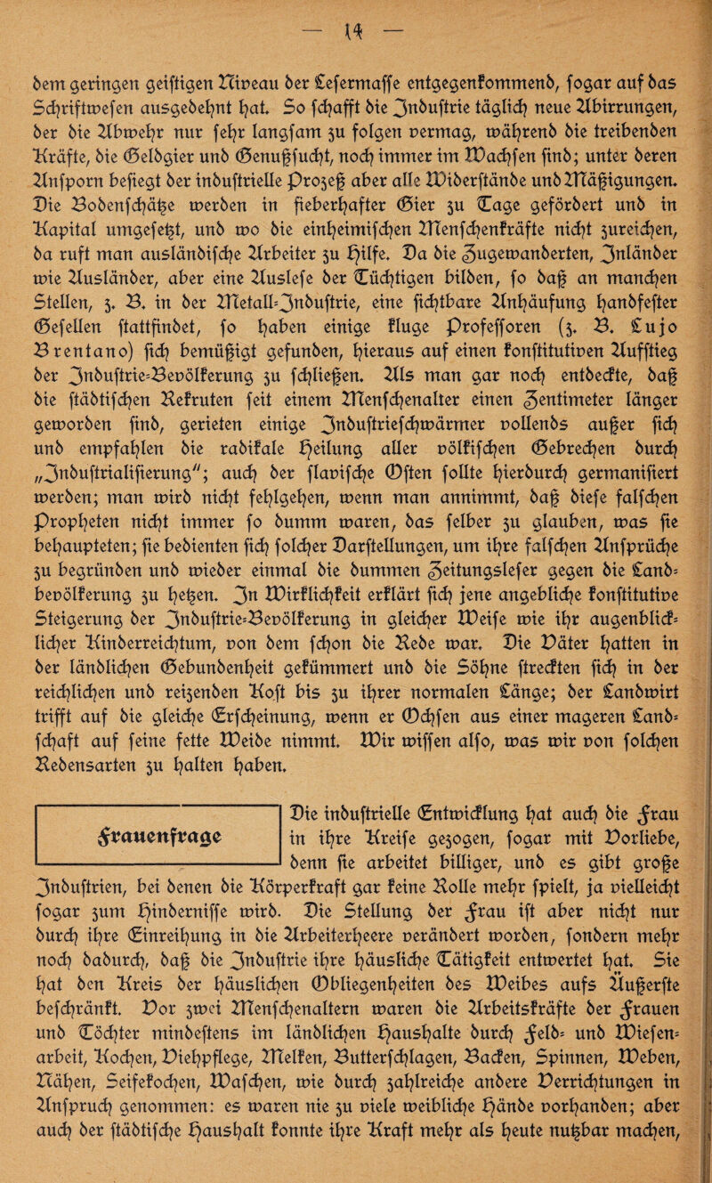 bem geringen geiftigen Hipeau ber £efermaffe entgegenfommenb, fogar auf bas Scgrifttpefen ausgebehnt t)at* So fd^afft bie 3nbuftrie täglid) neue Abirrungen, ber bie Abtpegr nur fel)r langfam 5U folgen permag, rpä^renb bie treibenben *Kräfte, bte (Delbgier unb (Senugfudg, nod) immer im £Dad)fen finb; unter beren Anfporn befiegt ber inbuftrielle Pro5eg aber alle XDiberftänbe unb ZKägigungen. Die Bobenfd)äge tuerben in fieberhafter <0ier 5U Cage geförbert unb in Kapital umgefegt, unb tpo bie einheimifd)en Hdenfdjenfräfte nicht 5ureid)en, ba ruft man auslänbifd)e Arbeiter 5U bjilfe* Da bie Zugemanberten, Z^änber tpie Auslänber, aber eine Auslefe ber Cüd)tigen bilben, fo bag an manchen Stellen, 5* B* in ber Xnetalb3nbuftrie, eine fidgbare Anhäufung hanbfefter (Defellen ftattfinbet, fo haben einige finge profefforen (5, B* £ujo Brentano) ftd? bemügigt gefunben, hieraus auf einen fonftitutipen Aufftieg ber 3n^uf^e=Bepölferung 5U fdgiegen. Als man gar noch entbecfte, bag bie ftäbtifchen Hefruten feit einem HTenfd)enalter einen Zentimeter länger getporben finb, gerieten einige 3nbuftriefd)märmer pollenbs auger fid? unb empfahlen bie rabifale Teilung aller pölfifd)en (Debrecen burd) „3nbuftrialifierungy/; auch ber flapifd^e (Dften follte hierburd) germanifiert tperben; man tpirb nid)t fehlgehen, tpenn man annimmt, bag biefe falfdjen Propheten nicht immer fo bumm tparen, bas felber 5U glauben, tpas fie behaupteten; fie bebienten fich fold^er Darftellungen, um ihre falfd)en Anfprüche $u begrünben unb tpieber einmal bie bummen Zeitungslefer gegen bie £anb= bepölferung 5U hegen* 3n tDirflidjfeit erflärt fid) jene angebliche fonftitutipe Steigerung ber 3nkufirie=BepöIferung in gleicher XDeife tpie ihr augenblicf= lieber Kinb erreich tum, pon bem fd)on bie Hebe tpar* Die Däter hatten in ber länblid)en <Debunbenl)eit geflimmert unb bie Söhne fireeften fid) in ber reichlichen unb re^enben Koft bis 5U ihrer normalen £änge; ber £anbrpirt trifft auf bie gleite (Erfd)einung, tpemt er <Dct)fen aus einer mageren £anb* fd)aft auf feine fette tDeibe nimmt* XDir tpiffen alfo, tpas mir pon foleben Hebensarten 5U halten haben* Die inbuftrielle (Enttpicflung hat auch <frau in ihre Kreife ge5ogen, fogar mit Dorliebe, benn ge arbeitet billiger, unb es gibt groge 3nbuftrien, bei benen bie Körperfraft gar feine Holle mehr fpielt, ja pielleid)t fogar 5um bjinberniffe tpirb. Die Stellung ber $rau ift aber nicht nur burd) ihre (Einreihung in bie Arbeiterheere peränbert tporben, fonbern mehr nod) baburd), bag bie 3^buftrie ihre häusliche Cätigfeit entwertet hat* Sie hat ben Kreis ber häuslichen Obliegenheiten bes IDeibes aufs Äugerfte befd)ränft* Dor 5tpci Hlenfd)enaltern rnaren bie Arbeitsfräfte ber grauen unb Cöd)ter minbeftens im länblid)en f}ausf)alte burd) <felb= unb XDiefem arbeit, Kod)en, Diehpgege, HTelfen, Butterfdgagen, Bacfen, Spinnen, IDeben, Bähen, Seifefod)en, XDafd)en, tpie burd) 5atgreid)e anbere Verrichtungen in Anfprud) genommen: es rnaren nie 5U piele tpeiblid)e bjänbe porl)anben; aber : aud) ber ftäbtifd)e f}ausl)alt fonnte ihre Kraft mehr als heute nugbar mad)en,