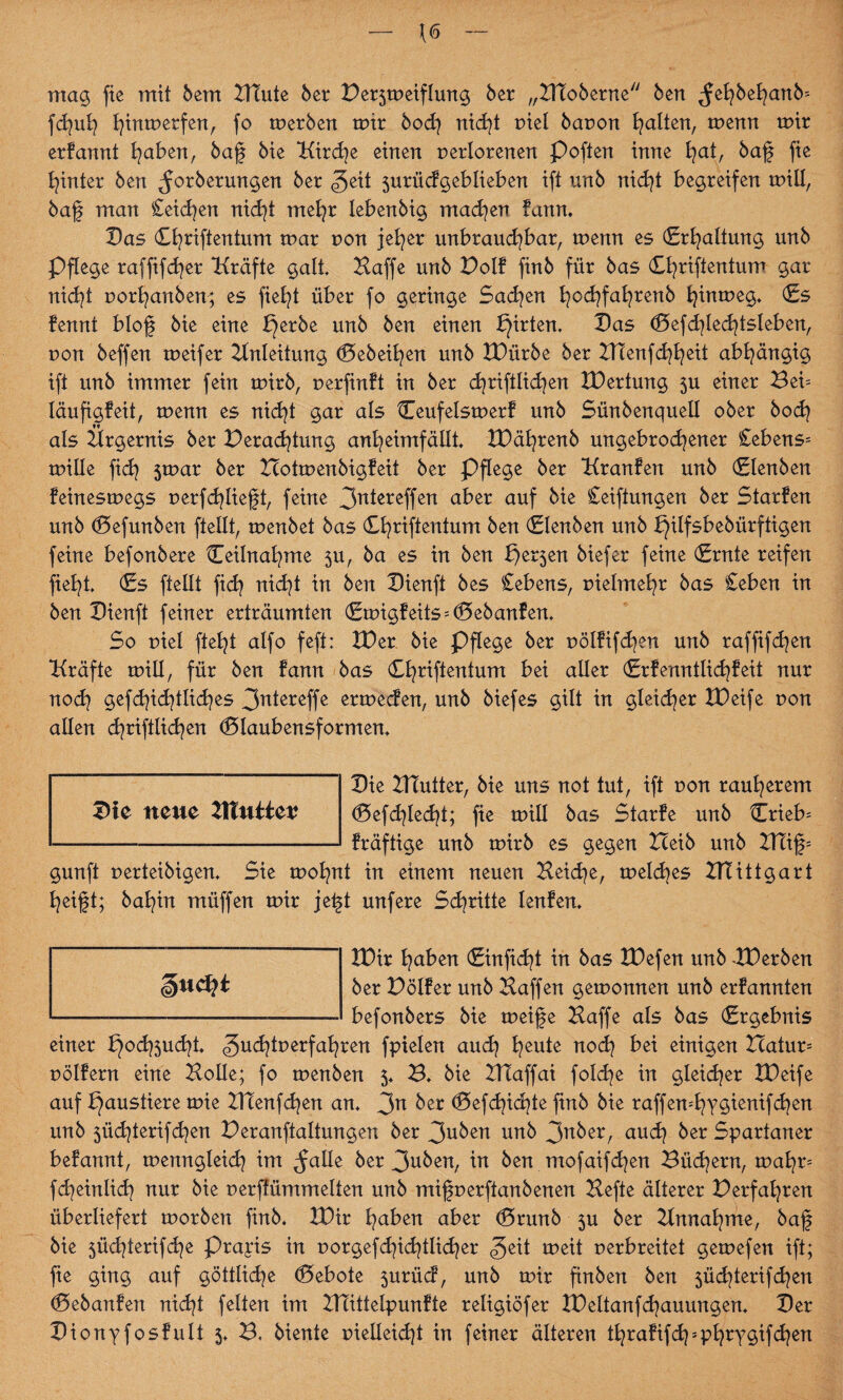 \6 mag fie mit bem Eitute 6er Ber^meiflung 6er „Eltoberne 6en ^ehbehanb= fdjuh I)tnmerfenr fo merben mir bodj nicht riet bavon galten, menn mir erkannt fyabert, bag 6ie Kirche einen verlorenen Poften inne tjat, bag fie hinter 6en ^orbermtgen 6er geit surückgeblieben ift un6 nicht begreifen miü, bag man £eidjen nid^t me^r Ieben6ig machen kann. Das Cfyriftentum mar von jeher unbrauchbar, menn es (Erhaltung un6 Pflege raffifcher Kräfte galt Haffe un6 Voll fin6 für 6as <£hriftentum gar nicht vorhanben; es fielet über fo geringe Sachen hochfahtenb hmmeg. (Es fennt blog 6ie eine l}erbe un6 6en einen Wirten» Das (Befchlechtsleben, von 6effen meifer Einleitung d3ebeihen un6 EDürbe 6er Eltenfchheit abhängig ift un6 immer fein mirb, verfinkt in 6er dinglichen EDertung 5U einer Beb läufigfeit, menn es nicht gar als Ceufelsmerf un6 Sün6enquell ober bod? als Elrgernis 6er Beratung anheimfällt EDährenb ungebrochener £ebens= mille fidj jmar 6er Ecotmenbigkeit 6er Pflege 6er Kranken unb (Elenben feinesmegs verfdjüegt, feine 3n*ereffen aber auf kk Seiftungen 6er Starken unb (Defunben (teilt, menbet bas Chriftentum ben (Elenben unb l}ilfsbebürftigen feine befonbere Teilnahme ju, 6a es in ben E)er5en biefer feine (Ernte reifen fielet (Es (teilt (ich nicht in ben Dienft bes Sehens, vielmehr bas Seben in ben Dienft feiner erträumten (Emigkeits = d5ebanken, So viel fleht alfo feft: EDer bie Pflege ber völfifdjen unb raffifd^en Kräfte mill, für ben kann bas (Ehriftentum bei aller (Erkenntlichkeit nur noch gefchid^tlid^es 3nlercffe ermecken, unb biefes gilt in gleicher EDeife von allen chriftlichen (Blaubensformen. Die Ettutter, bie uns not tut, ift von rauherem d5efd?lecht; fie mill bas Starke unb Crieb= kräftige unb mirb es gegen Eceib unb ETTig= gunft verteibigen. Sie mohnt in einem neuen Heiche, meines Elt itt gart heigt; balfin müffen mir jegt unfere Schritte lenken, EDir haben (Einfidg in bas EDefen unb -EDerben ber E)ölker unb Haffen gemonnen unb erkannten befonbers bie meige Haffe als bas (Ergebnis einer l}och3ucht. gudgverfahren fpielen auch heu*e bei einigen Ecatun Völkern eine Holle; fo menben 5, B. bie Eltaffai foldje in gleicher EDeife auf Ejaustiere mie Eltenfchen an, 3n ^er (Defdgchte finb bie raffen=hy$ienifdjen unb jüd^terifchen Peranftaltungen ber 3uben unb 3^^ auch ^er Spartaner bekannt, menngleich im ^alle ber 3aben, m ben. mofaifchen Büdnern, mahn fcheinlid? nur bie verffümmelten unb migverftanbenen Hefte älterer Verfahren überliefert morben finb. EDir haben aber d5runb 3U ber Einnahme, bag bie $üchterifche Praxis in vorgefchidglicher £zit meit verbreitet gemefen ift; fie ging auf göttliche (Gebote surück, unb mir finben ben jüchterifchen (Debanken nicht feiten im Eltittelpunkte religiöfer EDeltanfchauungen. Der Dionyfoskult 5. B, biente vielleicht in feiner älteren thrakifd^phrygifchen Die neue Eltuiiet?