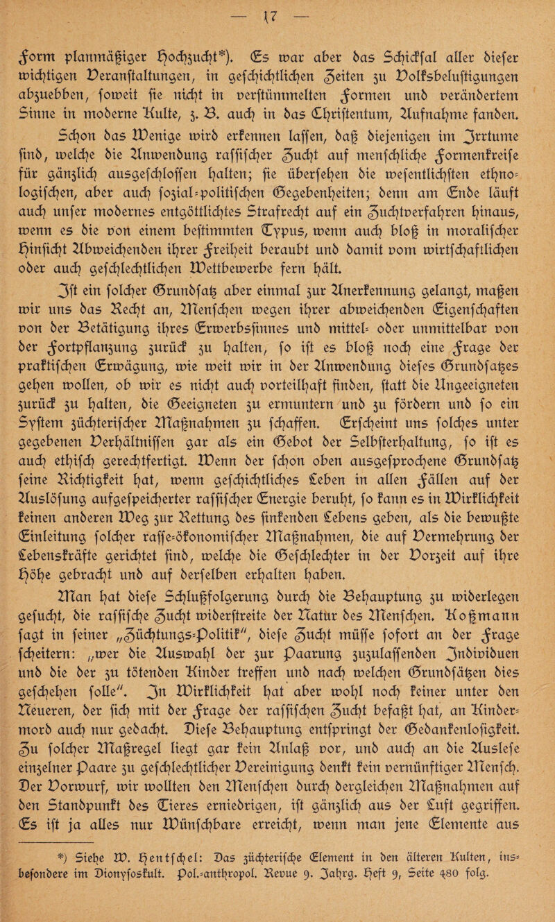 — u - ^orm planmäßiger ^od^ucht*)* Gs mar aber bas Scfjicffal aller Mefer michtigen Peranftaltungen, in gefchidjtlichen feiten 3U Polfsbeluftigungen ab5uebben, fomeit fie nicht in verftümmelten formen unb veränbertem Sinne in moberne Kulte, 5, B* auch in bas Cfyrifientum, Aufnahme fanben* Schon bas IDenige rnirb erfennen Iaffen, baß biejenigen im 3*r*ume finb, melche bie Hnmenbung raffifcßer gucßt auf menfd]lid)e ^ormenfreife für gän3lich ausgefcßloffen galten; fie überfeinen bie mefentlichften etßno= logifcßen, aber auch f05ial=politifd^en Gegebenheiten; benn am Gnbe läuft auch unfer mobernes entgöttlid>tes Strafrecht auf ein ^udjtverfahren hinaus, menn es bie von einem beftimmten Cypus, menn and? bloß in moralifcher ^infid^t Hbrneicßenben ihrer Freiheit beraubt unb bamit vom mirtfdjaftlichen ober auch gefchlechtlichen XDettbemerbe fern hält* Oft ein folcher Grunbfaß aber einmal 3m Hnerfennmtg gelangt, maßen mir uns bas Hecht an, HTenfchen megen ihrer abmeicßenben Gigenfcßaften uon ber Betätigung ihres Grmerbsfinnes unb mittet ober unmittelbar r>on ber ^ortpflan5ung 3urücf 5U heilten, fo ift es bloß noch elne ^*age bzt praftifeßen Grmägung, mie meit mir in ber Knmenbung biefes Grunbfaßes gehen mollen, ob mir es nicht auch vorteilhaft finben, ftatt bie Ungeeigneten 3urüd 3U halten, bie Geeigneten 3U ermuntern unb 3U förbern unb fo ein Syftem 5üchterifcher Htaßuahmen 3U feßaffen. Grfcßeint uns folcßes unter gegebenen erhältniffen gar als ein Gebot ber Selbfterhaltung, fo ift es auch ethifch gerechtfertigt XDenn ber fd^on oben ausgefproeßene Grunbfaß feine Bicßtigfeit hdt, menn gefchichtlicßes Ceben in allen fällen auf ber Huslöfung aufgefpeießerter raffifeßer (Energie beruht, fo fann es in XDirflicßfeit feinen anberen IDeg 31m Bettung bes finfenben Cebens geben, als bie bemußte Ginleitung folcßer raffe=öfonomifcßer Htaßnaßmen, bie auf Permehrung ber Cebensfräfte gerietet finb, melcße bie Gefd^lecßter in ber Por3eit auf ihre tßöße gebracht unb auf berfelben erhalten hebern HTan hat biefe Schlußfolgerung bureß bie Behauptung 3U miberlegen gefueßt, bie rafftfd^e gueßt miberftreite ber Hatur bes HTenfclen* Koßmann fagt in feiner „güchtungs^Politif, biefe <5ucßt müffe fofort an ber ^rage feßeitern: „mer bie Husmaßl ber 3ur Paarung 3U3ulaffenben 3nkivibuen unb bie ber 3U tötenben Kinber treffen unb nach melden Grunbfäßen bies gef drehen folle't 3n XBirflicßfeit hat aber mohl noch feiner unter ben Heueren, ber fich mit ber ^rage ber raffifeßen £nd}i befaßt hat, an Kinber^ morb and} nur gebadet Biefe Behauptung entfpringt ber Gebanfenlofigfeit <§u fold^er Hlaßregel liegt gar fein Hnlaß vor, unb auch an bie Kuslefe ein3etner Paare 3U gefcßlecbtlicßer Bereinigung benft fein vernünftiger ZTIeufcß. Ber Pormurf, mir mollten ben ZKenfcßen burch bergleid^en BTaßnaßmen auf ben Stanbpunft bes Gieres erniebrigen, ift gän3lid? aus ber £uft gegriffen* Gs ift ja alles nur IDünfcßbare erreicht, menn man jene Glemente aus *) Stelle VO. ^entfheh Das güchtcrtfcho Element in ben älteren Kulten, tns* befonbere tnt DtonYfosfuli pol.*anttjropol. Kerue 9. 3<ÜK0- 9t Seite 4;80 folg.