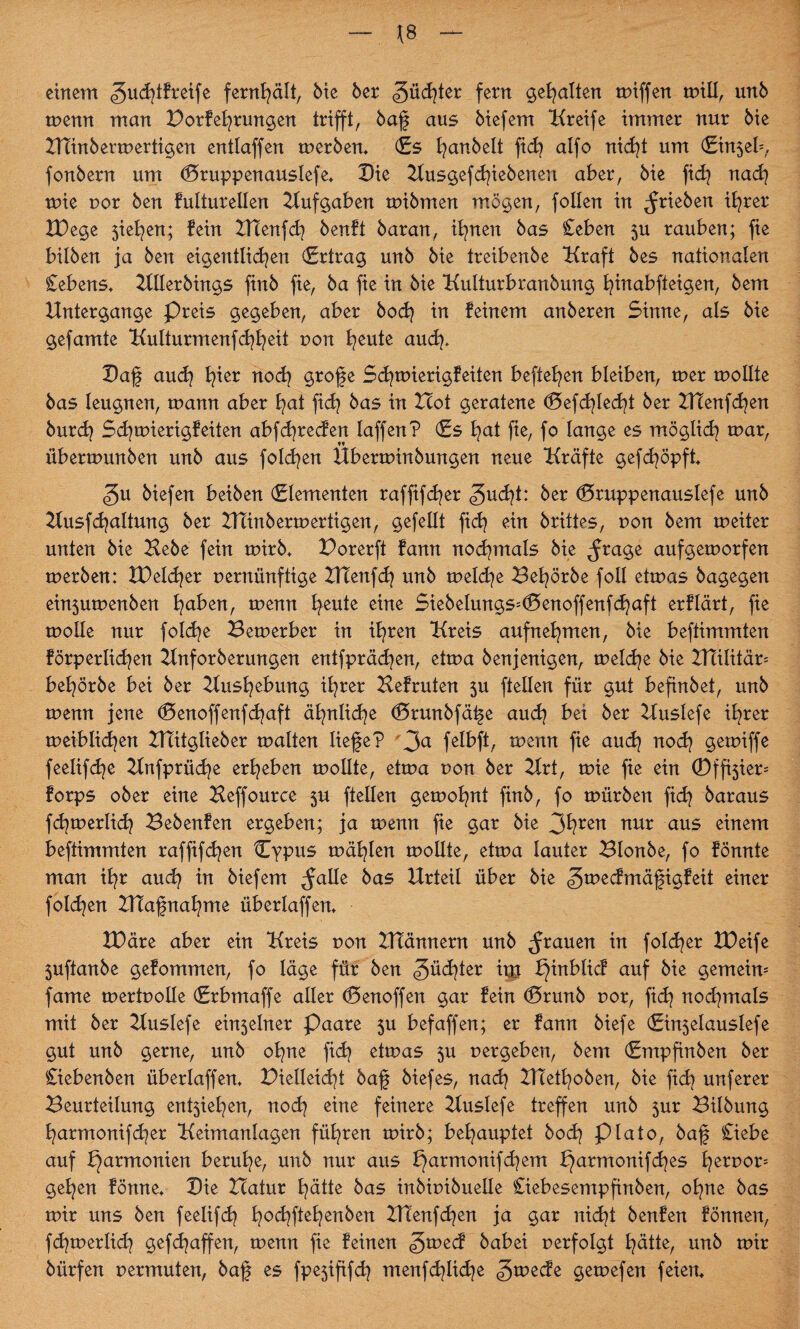 einem ^udjtfreife fernhält, Me 6er gücfyter fern gehalten miffen mill, unö menn man Dorfehrungen trifft, baf aus biefem Kreife immer nur 6ie HTinbermertigen entlaffen merben. (Es t^anbelt ftd? alfo nicht um (Einsek fonbern um (Btuppenauslefe. Die Kusgef dfebenen aber, bie fid? nach mie por ben fulturellen Hufgaben mibmen mögen, follen in ^rieben ihrer IDege 5iel^en; fein HTenfch benft baran, ihnen bas £eben 5U rauben; fie bilben ja ben eigentlichen (Ertrag unb bie treibenbe Kraft bes nationalen £ebens. HHerbings finb fie, ba fie in bie Kulturbranbung fyutabfteigen, bem Untergänge Preis gegeben, aber hoch in feinem anberen Sinne, als bie gefamte Kulturmenfchheit pon heute auch. Daf auch h^er noch gtof <e Schtuierigfeiten befleißen bleiben, mer moEte bas leugnen, mann aber hat fich bas in Hot geratene (Befehlest ber HTenfchen burdj Schmierigfeiten abfehreden laffen? (Es hat fie, fo lange es möglich mar, übermunben unb aus folgen Uberminbungen neue Kräfte gefdjöpft biefen beiben (Elementen raffifd^er 3u^?t: ber (Bruppenauslefe unb Kusfchaltung ber Htinbermertigen, gefeilt fich ein brittes, pon bem meüer unten bie Hebe fein mirb. Dorerft fann nochmals bie ^rage aufgemorfen merben: XDeldjer pernünfüge HTenfch unb meld^e Behörbe foll etmas bagegen ein5umenben haben, menn heute eine SiebeIungs*(Benoffenfchaft erflärt, fie molle nur folche Bemerber in ihren Kreis aufnehmen, bie beftimmten förperlichen Hnforberungen entfprächen, etma benjenigen, melche bie HTilitär* behörbe bei ber Hushebung ihrer Befruten $u (teilen für gut befinbet, unb menn jene (Benoffenfchaft ähnliche (Brunbfäfe auch bei ber Huslefe ihrer meiblichen HTitglieber malten liefe? 3a fclbft, menn fie auch noch gemiffe feelifche Hnfprüche erheben mollte, etma pon ber Hrt, mie fie ein ©ff^ier* forps ober eine Beffouree 5U (teilen gemohnt finb, fo mürben ftd? baraus fchmerlich Bebenfen ergeben; ja menn fie gar bie 3hren nur aus einem beftimmten raffifchen {Typus mähten mollte, etma lauter Blonbe, fo fönnte man ihr aud? in biefem $alle bas Urteil über bie ^meefmäfigfeit einer folgen Utafnähme überlaffen. tDäre aber ein Kreis pon HTännern unb grauen in folcher XPeife 5uftanbe gefommen, fo läge für ben Rächter im ^inblicf auf bie gemein* fame mertpolle (Erbmaffe aller (Benoffen gar fein (Brunb por, fich nochmals mit ber Huslefe ein5elner Paare 5U befaffen; er fann biefe (Ein5elauslefe gut unb gerne, unb ohne fid} etmas 5U pergeben, bem (Empfinben ber £iebenben überlaffen. Pielleicht baf biefes, nach HTethoben, bie fich unferer Beurteilung ent5iehen, noch eine feinere Huslefe treffen unb 5ur Bilbung harmonifcher Keimanlagen führen mirb; behauptet bod? Plato, baf £iebe auf parmonien beruhe, unb nur aus f}armonifchem ^armonifd^es herpor* gehen fönne. Die Hatur hätte bas inbipibuelle £iebesempfinben, ohne bas mir uns ben feelifch hochPchen^en HTenfchen ja gar nicht benfen fönnen, fd^merlid] gefchaffen, menn fie feinen babei perfolgt hätte, unb mir biirfen permuten, baf es fpe$ififch menfdjlid^e gmede gemefen feien.