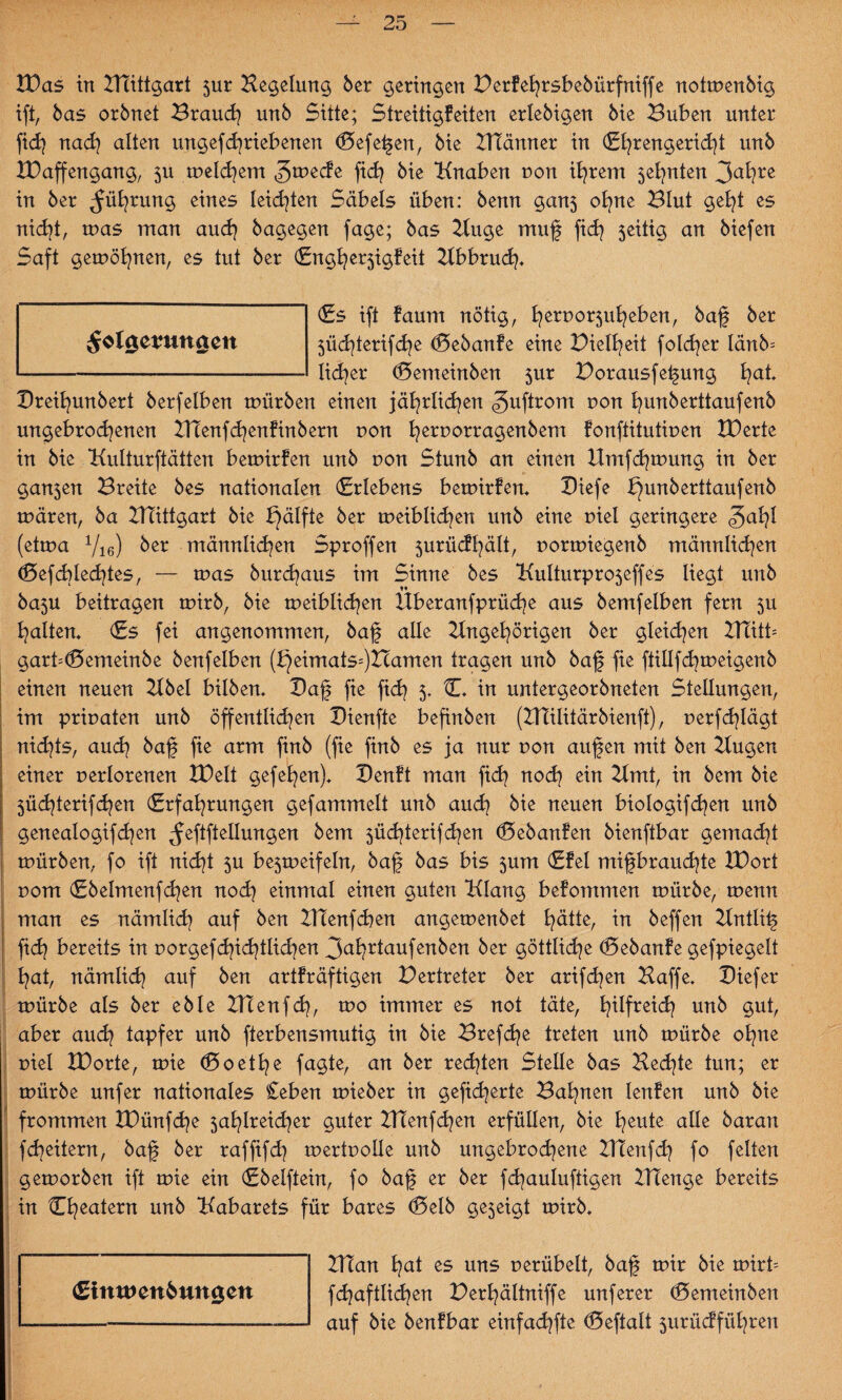 £Das in Atittgart 5ur Keldung 6er geringen Berfefrsbebürfniffe notmenbig ift, bas orbnet Brand) unb Sitte; Streitigfeiten erlebigen bie Buben unter fid) nad) alten ungef daneben en (Beferen, bie ATänner in (Efrengeridd unb XDaffengang, 511 melchem ^^ecfe fid) bie Knaben r»on ihrem 5el)nten 3ahre in ber Rührung eines leidsten Säbels üben: benn gan3 ohne Blut geht es nid)t, was man auch bagegen fage; bas Auge muf fid) 5eitig an biefen Saft gemöhnen, es tut ber (Enghe^igfeit Abbruch* (Es ift faum nötig, fyeruo^ufyeben, baf ber 5üd)terifd)e (Bebanfe eine Bielfeit foldjer Iänb= lidjer (Bemeinben $ur Borausfefung f)at Breifunbert berfelben mürben einen jährlichen «guftrom r>on hunberttaufenb ungebrochenen Alenfchenfinbern non fyernorragenbem fonftitutinen XBerte in bie Kulturftätten bemirfen unb non Stunb an einen Hmfdjtnung in ber gan3en Breite bes nationalen (Erlebens bemirfen* Biefe bjunberttaufenb tnären, ba ATittgart bie £)älfte ber tneiblid)en unb eine niel geringere <?jahl (ettna Vie) ber männlichen Sproffen jurücfhält, nortniegenb männlichen (Befcblechtes, — tnas burd)aus im Sinne bes KuIturpro5effes liegt unb t* ba3U beitragen tnirb, bie tneiblid)en Hberanfprüd)e aus bemfelben fern 5U halten* (Es fei angenommen, baf alle Angehörigen ber gleichen ATitb garb<Bemeinbe benfelben (J}eimats=)Zcamen tragen unb baf fie ftillfdjmeigenb einen neuen Abel bilben* Baf fie fid) 5* C. in untergeorbneten Stellungen, im priuaten unb öffentlid)en Bienfte befinben (ATilitärbienft), uerfd)Iägt nid)ts, aud) baf fie arm finb (fie finb es ja nur t>on aufen mit ben Augen einer uerlorenen tDelt gefefen)* Benft man fid) nod) ein Amt, in bem bie 5Üd)terifd)en (Erfahrungen gefammelt unb auch bie neuen biologifdjen unb genealogifd)en ^eftftellungen bem 3üd)terifd)en (Bebanfen bienftbar gemacht mürben, fo ift nid)t 3U be5meifeln, baf bas bis 5um (Efel mifbraud)te IDort uom (Ebelmenfd)en nod) einmal einen guten Klang befommen mürbe, menn man es nämlich auf ben ATenfd)en angemenbet hätte, tn beffen Antlif ftch bereits in porgefd)id)tlid)en 3ahdaufenben ber göttliche (Bebanfe gefpiegelt hat, nämlich auf ben artfräftigen Vertreter ber arifd)en Haffe* Biefer mürbe als ber eble ATenfd), mo immer es not täte, h^fre^<h unb §ut, aber aud) tapfer unb fterbensmutig in bie Brefdje treten unb mürbe ohne r>iel IDorte, mie (Soethe fagte, an ber redeten Stelle bas Hed]te tun; er mürbe unfer nationales £eben mieber in gefieberte Bahnen lenfen unb bie frommen tDünfd)e 5ahlreid)er guter ATenfchen erfüllen, bie heute alle baran fcheitern, baf ber raffifd) mertuolle unb ungebrochene Adenfd) fo feiten gemorben ift mie ein (Ebelftein, fo baf er ber fd)auluftigen ATenge bereits in Cheatern unb Kabarets für bares <Belb geseigt mirb* Alan hat es uns uerübelt, baf mir bie mirb fd)aftlid)en Berfältniffe unferer (Bemeinben auf bie benfbar einfachfte (Beftalt 3urücfführen <£imt>en6ungett ^olgetmnaett