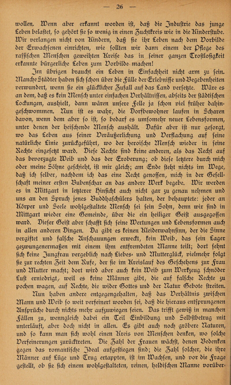 wollen* XDenn aber erfannt worben ift, baf bie bas junge Ceben belaftet, fo gehört fte fo wenig in einen ^ucfytfreis wie in bie Kinberftube. XDir verlangen nidf Don Kälbern, baf fte i£?r Ceben nach bem Porbilbe ber (Erwachferten entrichten, wie follten wir bann einem ber Pflege bes raffifchen Htenfchen geweiften Kreife bas in feiner gan5en Croftlofigfeit erfannte bürgerliche Ceben 511111 Porbilbe machen! 3m übrigen braucht ein Ceben in (Einfachheit nicht arm 5U fein* Planche Stäbter haben ftd) fchon über bie ^ülle ber(Erlebniffe unb Begebenheiten nerwunbert, wenn fie ein glücklicher Zufall auf bas Canb perfekte, XDäre es an bem, baf es fein HTenfch unter einfachen Perhältniffen, abfeits ber ftäbtifchen Codungen, aushielt, bann wären unfere ^elle ja fchon Diel früher bahüu gefdjwommen* Tlun ift es wat^, bie Dorfbewohner laufen in Scharen bauon, wenn bem aber fo ift, fo bebarf es umfomehr neuer Cebensformen, unter benen ber heifcfenbe HTenfch aushält* Dafür aber ift nur geforgt, wo bas Ceben aus feiner Peräuferlichung unb Perflachung auf feine natürliche Cinie 5urüdgeführt, wo ber heroifche HTenfch wieber in feine Hechte eingefeft warb* Diefe Hechte finb feine anberen, als bas Hecht auf bas beuo^ugte XDeib unb bas ber (Eroberung; ob biefe leftere burch mich ober meine Söhne gefehlt, ift mir gleid); am (Enbe fteht nichts im XDege, baf ich felber, nad^bem ich eine Hecht genoffen, mich m ber d5efelb fchaft meiner erften Bubenfdjar an bas anbere XDerf begebe* XDir werben es in HTittgart in lefterer X}inficht auch nicht gar 3U genau nehmen unb uns an ben Spruch jenes Bubbhafchülers haften, ber behauptete: jeber an Körper unb Seele wohlgeftaltete HTenfch fei fein Sohn, benn wir finb in Hlittgart wieber eine (Demeinbe, über bie ein heiliger d5eift ausgegoffen warb* Diefer (Deift aber fchafft fich feine XDertungen unb Cebensformen auch in allen anberen Dingen* Da gibt es feinen Kleiberwahnfinn, ber bie Sinne vergiftet unb falfdje Hnfchauungen erwedt, fein XDeib, bas fein Cager ge3wungenermafen mit einem ihm entfrembeten HTanne teilt; bort fehnt fich ^eine 3un$frau uergeblid} nach Ciebes* unb HTutterglüd, uielmehr folgt fie 5m redeten §eit bem Hufe, ber fie im Kreislauf bes d5efchehens 5m ^rau unb Platter madf; bort wirb aber auch fein XDeib 3um XDerf3eug fchnöber Cuft erniebrigt,- weil es feine Hlänner gibt, bie auf falfche Hechte 5U pochen wagen, auf Hechte, bie wiber <£>ottes unb ber Hatur Gebote ftreiten* Hun ha^en anbere entgegengehalten, baf bas Perhältnis 5wifd?en Hlann unb XDeib fo weit uerfeinert worben fei, baf bie hieraus entfprungenen Hnfprüche burd? nichts mehr auf3uwiegen feien* Das trifft gewif in manchen fällen 3U, wenngleich babei ein Ceil (Einbilbung unb Selbftbetrug mit unterläuft, aber bod) nicht in allen* (Es gibt au<h noch gröbere Xlaturen, unb fo fann man fich mohl einen Kreis non HTenfchen benfen, wo folche Perfeinerungen 5urüdtreten* Die ber grauen wächft, benen Bebenfen gegen bas romantif(he 3beal aufgeftiegen finb; bie «galf folcher, bie ihre HTänner auf Cüge unb Häng ertappten, ift im XDadjfen, unb uor bie ^rage gefeilt, ob fie fich einem wohlgeftalteten, reinen, f^elbifd^en Hlanne uorüber=