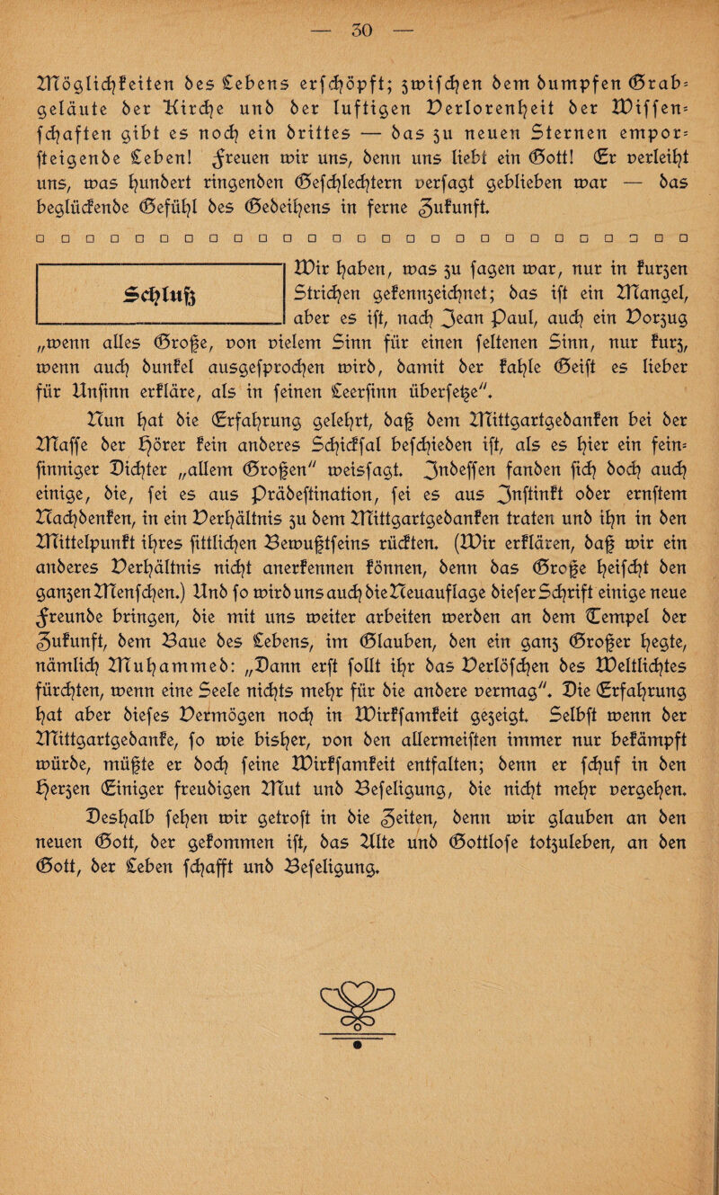 IHöglidjf eiten bes Cebens erfcf öpft; 5mifdjen bem bumpfen (5rab = getaute ber Uirdje unb ber luftigen Perlorenfeit ber IBiffem fdjaften gibt es nod? ein brittes — bas $u neuen Sternen empor-- fteigenbe Ceben! freuen mir uns, benn uns liebt ein (Sott! (Er perleift uns, mas fyunbert ringenben (Sefdfedfern uerfagt geblieben mar — bas beglücfenbe (Sefüfyl bes (Sebeifens in ferne gufunft» □ □□□□□□□□□□□□□□□□□□□□□□□□□□ IBir traben, mas $u fagen mar, nur in fur5en Strichen gefenn$eid?nct; bas ift ein ZHangel, aber es ift, nad? 3ean Paul, aucfy ein Por5ug „menn alles (Srofe, non pielem Sinn für einen febenen Sinn, nur fur$, menn auch bunfel ausgefprodjen mirb, bamit ber fatale ®eift es lieber für Unfinn erfläre, als in feinen Ceerfinn überfefe* Hun fyat bie (Erfahrung gelehrt, baf bem Utittgartgebanfen bei ber UXaffe ber pörer fein anberes Sdfcffal befdfeben ift, als es hier ein fein= finniger Dichter „allem (Srofen meisfagt 3nMfen fanben ftd? bod} audj einige, bie, fei es aus Präbeftination, fei es aus 3nftinft ober ernftem Badpenfen, in ein Perf ältnis $u bem Utittgartgebanfen traten unb ifn in ben UTittelpunft ifyres fittlidjen Bemuftfeins rüdten» (IBir erflären, baf mir ein anberes Perfyältnis nidjt anerfennen fönnen, benn bas (Srofe feifdf ben gan5enUtenfd?en.) Unb fo mirbunsaudjbieHeuauflage bieferSchrift einige neue ^reunbe bringen, bie mit uns meiter arbeiten merben an bem Cempel ber (gufunft, bem Baue bes Cebens, im Glauben, ben ein gan$ (Srofer fyegte, nämlid? Utufammeb: „Bann erft follt ibr bas Perlöfdjen bes XBeltlidfes fürd^ten, menn eine Seele nichts mefr für bie anbere permag7'* Bie (Erfahrung fyat aber biefes Permögen nodj in IBirffamfeit ge5eigt* Selbft menn ber UTittgartgebanfe, fo mie bisher, pon ben allermeiften immer nur befämpft mürbe, müfte er bod} feine IBirffamfeit entfalten; benn er fcfuf in ben f}er5en (Einiger freubigen Utut unb Befeligung, bie nidjt mefr pergefen* Besfyalb fefyen mir getroft in bie feiten, benn mir glauben an ben neuen (Sott, ber gefommen ift, bas Ulte unb (Sottlofe tot5uleben, an ben (Sott, ber Ceben fdjafft unb Befeligung» $0)1 nfe