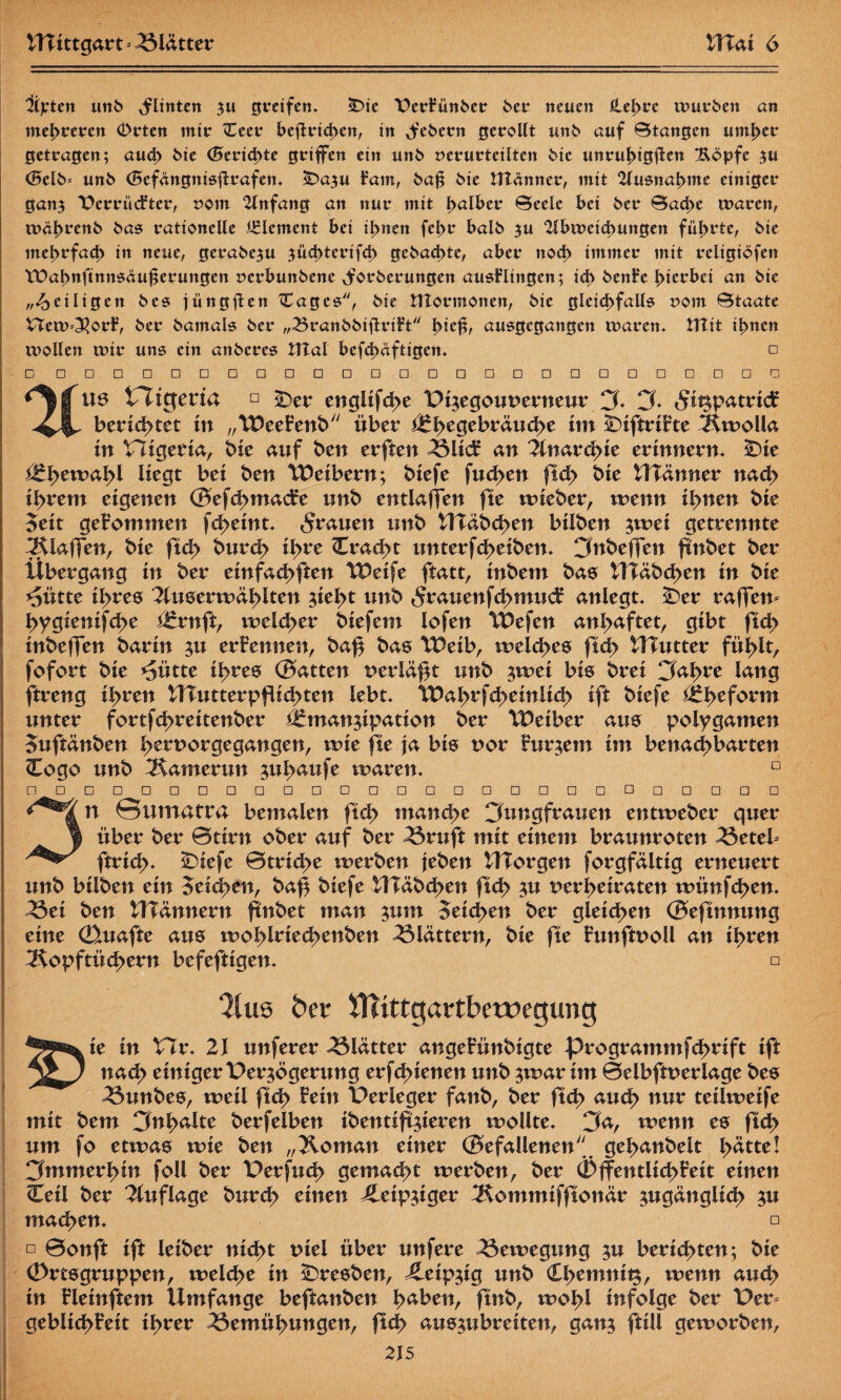 litten unb Flinten zu greifen. £üe \)er?ünbee btt neuen ütl>tt würben an mehreren Orten mtr <Ceer bcfirtd)ett, in ^'cbecn gerollt unb auf Biangen untrer getragen; aud> bie (Berichte griffen ein unb verurteilten bie unrufügüeu 2xöpfe ju <SeIb= unb (Befangntsftrafen. £>azu Fam, baß bie tttänner, mit Ausnahme einiger ganz T2errüd?ter, vom 2lnfang an nur mit halber Beele bei ber Bache waren, tväbrenb bas rationelle Element bei ihnen (ehr balb ju ‘Hbiveichungen führte, bie mehrfach in neue, gerabezu ^üchterifch gebachte, aber noch immer mit religiöfen tDahnftnnsäu^erungen verbunbene ^forberungen ausHtngen; ich btnft hierbei an bie „^eiligen bes jüngften ^Cages, bie UTormonen, bie gleichfalls vom Btaate Vtew=3}or£, ber bamals ber „Branbbtfirih i>it$, ausgegangen waren* Hlit ihnen wollen wir uns ein anberes tITal bcfd)äftigen. □ □ □ □□□□□□ □ □□□□□□□□□□□□ □ □ ^gfus tltcjeria □ £>er englifche Pizegouoerneur J. J* «Sitzpatricf bedeutet in „Weefenb über ££\yt§thv&ud>t im £)iftri?te Äwolla in Higeria, bie auf ben erften Blicf an Anarchie erinnern, £>ie he wähl liegt bei ben Weibern; biefe fud>en ftch bie WTänner nach i^rem eigenen ©efchmadre unb entlaßen fte wieber, wenn ilyntn bie Seit gekommen fd>eint. grauen unb UTäbchen bilben $wet getrennte ^Klaffen, bie ftch burch ihre Cracht unterfcheiben. JnbefTen ftnbet ber Übergang in ber einfachften Weife ftatt, inbem bas HTäbchen in bie *5ütte ihres 2luserwählten zieht unb 5rauenf<hmu<f aniegt. -Der raffen* hygienifd>e Ernft, welcher biefem lofen Wefen anl>aftet, gibt ft<h inbeffen barin zu ernennen, ba$ bas Weib, it>el<hes ftch tlTutter fühlt, fofort bie ^ütte ihres ©atten nerläfzt unb zwei bis brei Jahre lang ftreng ihren lUutter pflichten lebt. Wahrfcheinlich ift biefe Eheform unter fortfd>reitenber Emanzipation ber Weiber aus polygamen Suftänben hernorgegangen, wie fte ja bis uor Furzem im benachbarten Cogo unb Kamerun zuhaufe waren. n □ □ □ □ □ □ □ □ □□□□□□□□□□□□□ □ □ 3n Sumatra bemalen ftch manche Jungfrauen entweber quer über ber ©tirn ober auf ber Bruft mit einem braunroten Betel* ftrich- sDiefe ©triche werben jeben UTorgen forgfältig erneuert unb bilben ein Seichen, baf biefe UTäbchen ftch zu ^erheiraten wünfehen. Bei ben UTännern finbet man zum 5eid>en ber gleiten ©eftnnung eine (Etuafte aus wohlriecbenben blättern, bie fte hwftooü an ihren ^Kopftüchern befeftigen. □ 3lus ber iHittgartbetvegung ^^ie in XTv. 21 unferer Blätter angefünbigte programmfehrift ift nach einiger Perzögerung erfchienen unb zwar im ©elbftnerlage bes ^3unbes, weil ftch fein Perleger fanb, ber ftch auch nur teilweife mit bem Jnhalte berfelben ibentiftzieren wollte. Ja, wenn es ftch um fo etwas wie ben „Koman einer ©efallenenj gehanbelt h^tte! Jmmerhin foll ber Perfuch gemacht werben, ber (Öffentlichkeit einen Ceil ber Auflage burch einen leipziger ^Rommifftonär zugänglich zu machen. □ □ ©onft ift leiber nicht tnel über unfere Bewegung zu berichten; bie (Ortsgruppen, welche in Bresben, Leipzig unb <l\yzmnxt$, wenn auch in kleinftem Umfange beftanben \yäbtn, ftnb, wohl infolge ber Per* geblichfeit ihrer Bemühungen, ftch auszubreiten, ganz füll geworben,