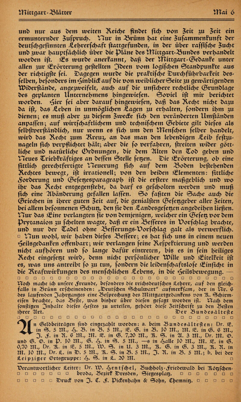 und nur aus dem wetten Jletche ftndet ftch non Seit $u Seit ein ermunternder Sufpruch* Hur tn ^3rünn h<*t eine SufammenFunft der deutfehgeftnnten Jlehrerfchaft ftattgefunden, in der über rafftfehe Sucht und $war h<ntptfächltch über die plane des Wtttgart^undes verhandelt worden ift, Es wurde anerkannt, da£ der !fltttgart*©edan£e unter allen ^ur Erörterung gefteüten 3deen vom logtfc^en 0tandpunFte aus der rtd>tigfte fet* dagegen wurde die praFttfd>e ^Durchführbarkeit des* felben, befottders tm Einblick auf die non weiblicher 0ette $u gewärtigenden TVlderftände, ange^weifelt, auch auf die unftchere rechtliche ©rundlage des geplanten Unternehmens htn0emtefen, 0oniel ift mir berichtet worden, *5ter fei aber darauf hmgewiefen, daß das Äecht nicht da$u da ift, das Jleben in unmöglichen Klagen ^u erhalten, fondern ihm ^u dienen; es muf aber ^u diefem Stvecke ftd> den neränderten Umftänden anpaffen; auf wtrtfchaftltchem und technifchem ©ebiete gilt diefes als felbftverftändllch, nur wenn es ftch um den tlTenfchen felber hudelt, wird das Jled>t ^um Äeu^, an das man den lebendigen j£eib fefgu* nageln ftch verpflichtet hält; aber die fo verfahren, ftreiten wider gött* liehe und natürliche (Ordnungen, die dem Alten den Cod geben und Heues Crtebkräfttges an deffen 0teüe fegen, £)te Erörterung, ob eine ftttlid> gerechtfertigte Heuerung ftch auf dem ^$oden beftehenden Rechtes bewegt, ift irrationeU; von den beiden Elementen: ftttlid>e Forderung und ©efegesparagraph ift die erftere maßgeblich und wo ihr das blecht entgegenfteht, da darf es gegolten werden und muß ftch e^ne Abänderung gefallen lafTen, 0o faxten die 0ache auch die ©riechen in ihrer guten Seit auf, die genialften ©efeggeber aller Seiten, bei allem befonnenen 0d>ug, den fte den Jlandesgefegen angedeihen liefen. Hur das Eine verlangten fte von demjenigen, welcher ein ©efeg vor dem prytanaion $u fchelten wagte, baß er ein 53efferes in Porfcßlag brachte, und nur der (tadel ofme ^3efferungs*Porf<hlag galt als verwerflich* □ Hun wohl, mir haben diefes ^3effere; es fyat fIch uns in einem neuen ^eilsgedanfen offenbart; wir verlangen feine Äefpektlerung und werden nicht auf hören und fo lange dafür eintreten, bis es in fein heiliges blecht eingefegt wird, denn nicht perföniieher tDlüe und Eitelfeit ift es, was uns antreibt fo $u tun, fondern die leidenfchaftslofe Einftcht in die Äraftwirfungen des menfchllchen Gebens, in die ^ellsbewegung, — □ □□□□□□□□□□□□□□□□□□□□□□□□□□ Vtoch mache ich unfere xfreuttbe, befonbers bie reichsbeutfchen Hehrer, auf ben gleich falls in Brünn erfcheinenben: „£>eutfd>en Bd>ulwart aufinerFfam, ber in Vit. S bes laufcnbcn 3äf>rganges eine Befprechung bes ntittgartgebanfens son !H, Beginn* eifen brachte, bas Befte, was bisher über biefen gefagt worben iJL £Tad> bein fonjtigen 3nl>alte biefes Heftes 311 urteilen, gehört biefe 3citfd>rift 3U ben Besten ihrer 2lrt, £>er Bunbesältefte □ □ □□□□□□□□□□ □ □□□□□□□□□□□□ | n (Belbbeiträgen ftnb einge3al)lt worben: a. beim Bunbesalteflen: Dr. St. 21 in B, 5 Ut,, /> B, in B, 5 UL, Z. <5, in B, JO UL, Hl. St. in <5. S HX*, 3, öf, in 2t, S UL, nt, «♦ in <BÜ 7,20 UL, 2t, B, in 21, 3 UL, Dr. UL (V, unb (5, O, in p, JO Ut,, <5. <£, in B, 5 Ut,, —s in ^alle JO Ut,, UI, Z. in C5. 0,70 Ut,, Dr. 2t. in Z. 5 UL, VO, B, in U, 3 nt,, 2t, <5. in <S, 3 nt,, 2t, 2t, in nt, JO nt,, Dr. H, in £>, 5 nt,, 2t, B, in B, 5 nt,, 3, 2t, in B, 5 nt,; b. bei ber Hetp3iger Ortsgruppe: <&, B, in H, 20 nt. n Verantwortlicher Leiter: Dr. VO, entfiel, Buchho^^riebewalb bei 2tögfd)en= □ □□□□□□ broba, Be3irf Bresben, Biegesplag. □ □ □ □ □ □ □