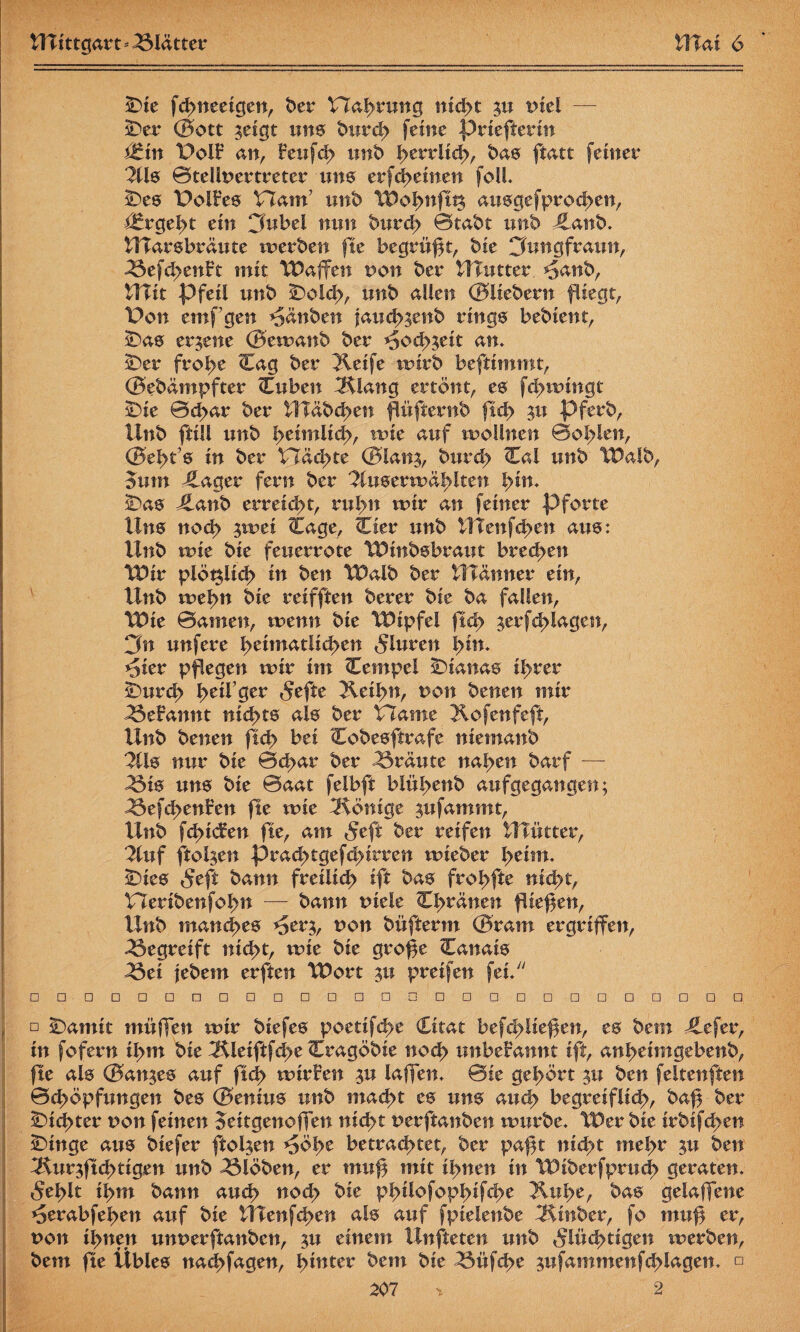 Die fchneeigen, ber TTahnwg nicht %u Diel — Der (Sott ^eigt uns burd> feine priefterin ttxn t>olf an, feufch unb herrlich, ba0 ftatt feiner 2U0 BtellDertreter um erfd^einen fo!L De0 DoIFe0 Ham’ unb Wohnftt$ au0gefprod>en, Ergeht ein 3nbel nun burd> Btabt unb €anb. UTar0bräute werben fte begrubt, bie Cümgfraun, <33efd>enFt mit Waffen von ber UTutter *5anb, Ulit Pfeil unb Dolch, tmb allen ©Hebern fliegt, Von emfgen *$änben jauch^enb ring0 bebient, Da© erzene ©ewanb ber *5och3eit an. Der frohe Cag ber Keife wirb beftimmt, ©ebämpfter (Tuben Klang ertönt, e© fchwingt Die 0<har ber Wählen flüfternb ftd> pferb, Unb ftill nnb heimlich, wie auf wollnen Bohlen, ©e^t?0 in ber VTäc^te ©lan^, bttrd) Cal unb Wdlb, 3um ^Lager fern ber 2lu©erwählten fyin. Da© Jlanb erreicht, rul>n wir an feiner Pforte Un0 noch 3wei (tage, Cier unb UTenfchen am: Unb wie bie feuerrote Winb©braut brechen Wir plötzlich in ben TP alb ber ttlänner ein, Unb weptt bie reifften berer bie ba fallen, Wie Barnen, wenn bie Wipfel ftd> ^erfchlagen, 3n unfere heimatlichen Fluren hin. *5ier pflegen wir im Cempel Dianas ihrer Durch ^eil’ger fefte Keihn, von benen mir ^5efannt nichts al© ber T7ame Kofenfeft, Unb benen ftd> bei Cobe©ftrafe niemanb 3Ü© nur bie Bd>ar ber Bräute nahen barf — ^3i© um bie Baat felbft blühenb aufgegangen; ^3ef<henfen fte wie Könige ^ufammt, Unb fehlen fte, am feft ber reifen UTütter, Zuf ftol^en prad>tgefd>irren wieber beim. Die© feft bann freilich ift ba0 frohfte nicht, TTeribenfohn — bann Diele Chränen fliegen, Unb mand^t^ ^er^, non büfierm ©ram ergriffen, begreift nicht, wie bie groge Canai© ^3ei jebetn erften Wort %u preifen fei. □ □□□□□□□□□□□□□□□□□□□□□□□□□□ □ Damit müjfen wir biefe0 poetifche (Lkat befchltegen, e© bem Jlefer, in fofern ihm bie Kleiftfd>e Cragöbie noch unbekannt ift, anheimgebenb, fte al© ©an^e© auf ftd> wirfen $u laffen. Bie gehört $u ben feltenften 0d>öpfungen be© ®eniu0 unb macht e0 um auch begreiflich/ bag ber ÜDid>ter non feinen Jeitgenoffen nicht Derftanben würbe. Wer bie irbifchen Dinge am biefer ftoljen *Söhe betrachtet, ber pagt nid^t mehr ^u ben Kur$ft<htigen unb Kloben, er mug mit ihnen in Wiberfpruch geraten, fehlt ihm bann auch noch bie philofophifhe Kühe, ba© gelaffene ^erabfehen auf bie UTenfchen al0 auf fpielenbe Kinber, fo mug er, Don ihnen unuerftanben, ^u einem Unfteten unb flüchtigen werben, bem fte Üble© ttachfagen, hinter bem bie ^5üf<he jufammenfchlagen. □ 207 * 2