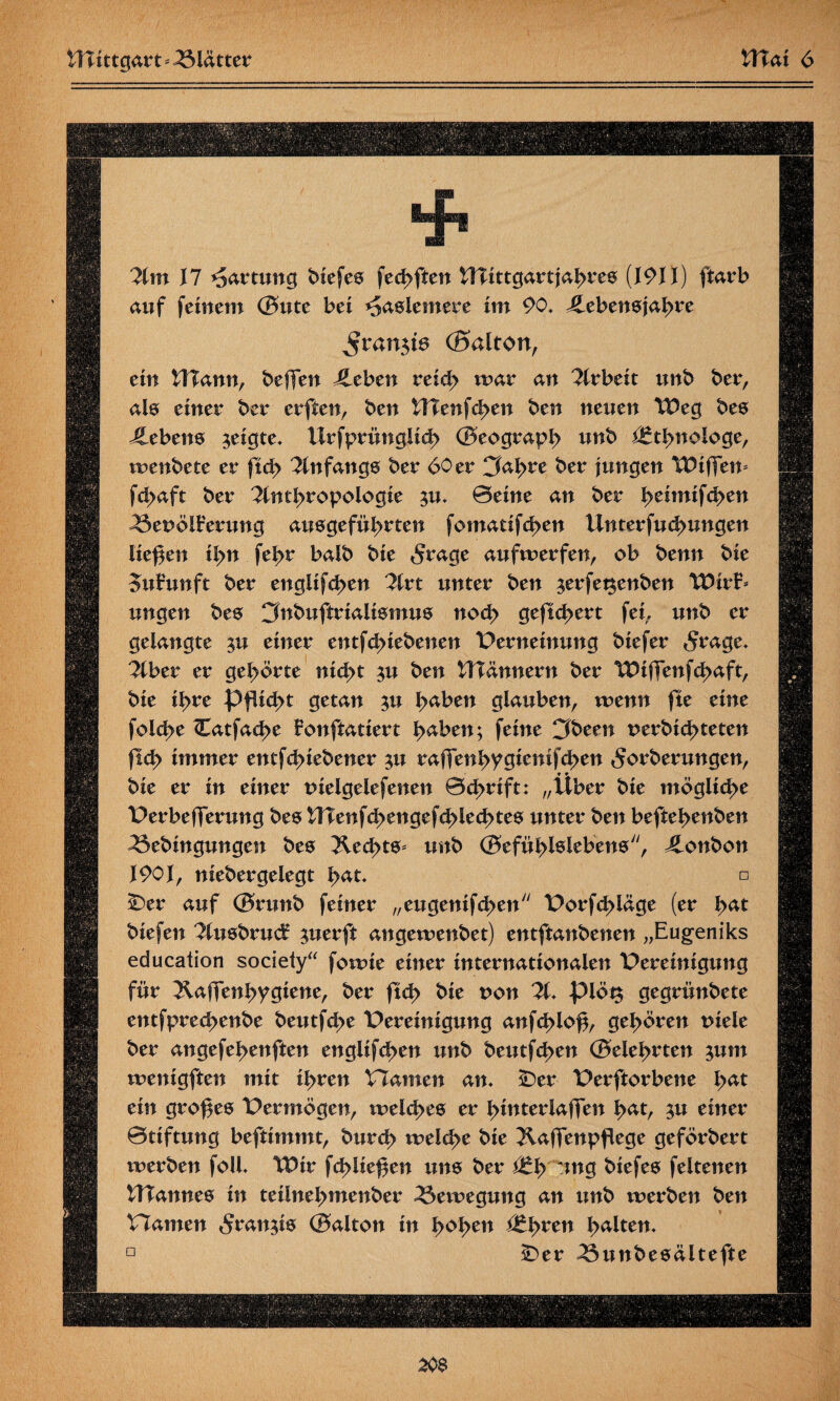 Am 17 Wartung biefes fechften HTittgartjahres {191}) ftarb auf feinem ©ute bei ^aslemere im 90. ^Lebensjahre J$ran$is (Baiton, ein UTann, beffen Jleben reich mar an Arbeit unb ber, als einer ber erften, ben UTenfchen ben neuen Weg bes Gebens geigte, Urfprimglich ©eograph unb Ethnologe, menbete er ftch Anfangs ber 60 er CM>re ber jungen Wifien* fchaft ber Anthropologie $u. ©eine an ber heimifchen ^5enölFerung ausgeführten fomatifd>en Unterfuchungen liefen ihn fehr balb bie $rage aufmerfen, ob benn bie oufunft ber englifd>en Art unter ben $erfet$enben Wirf* ungen bes 3nbuftrialismus noch gefiebert fei,, unb er gelangte pa einer entfehiebenen Verneinung biefer 5rage. Aber er gehörte nicht ^u ben Wann ent ber Wiffenfchaft, bie ihre Pflicht getan $u h^ben glauben, menn fie eine folche Catfache fonfiatiert h^ben; feine Cföeen nerbichteten fleh immer entfehiebener $u raffenhygicnifd>en <$orberungen, ♦ * bie er in einer melgelefenen ©cßrift: „Uber bie mögliche Verbefferung bes UTenfci>engefchlechtes unter ben beftehenben ^ebingungen bes Äed>ts* unb ©efühlslebens, Bonbon 1901, niebergelegt h*t. □ £)er auf ©runb feiner „eugenifchen Vorfd>läge (er \>at biefen Ausbrucf $uerft angemenbet) entftanbenen „Eugeniks education society“ fomie einer internationalen Vereinigung für ^aftenhygiene, ber ftd> bie non A. plöt$ gegrünbete entfprechenbe beutfehe Vereinigung anfd>loß, gehören niele ber angefehenften englifchen unb beutfd>en ©eiehrten jum menigften mit ihren VTamen an. sDer Verftorbene lyat ein großes Vermögen, meiches er h^terlaffen h<*t, 3« einer ©tiftung beftimmt, burch meld>e bie JlafTenpflege geförbert merben foll. Wir fchüeßen itns ber (tfy ung biefes feltenen tTTannes in teiinehmenber 23emegung an unb merben ben Viamen 5ranü® ©alton in fyofycn (tfyvcn halten. D IDer ^5unbesältefte 20$