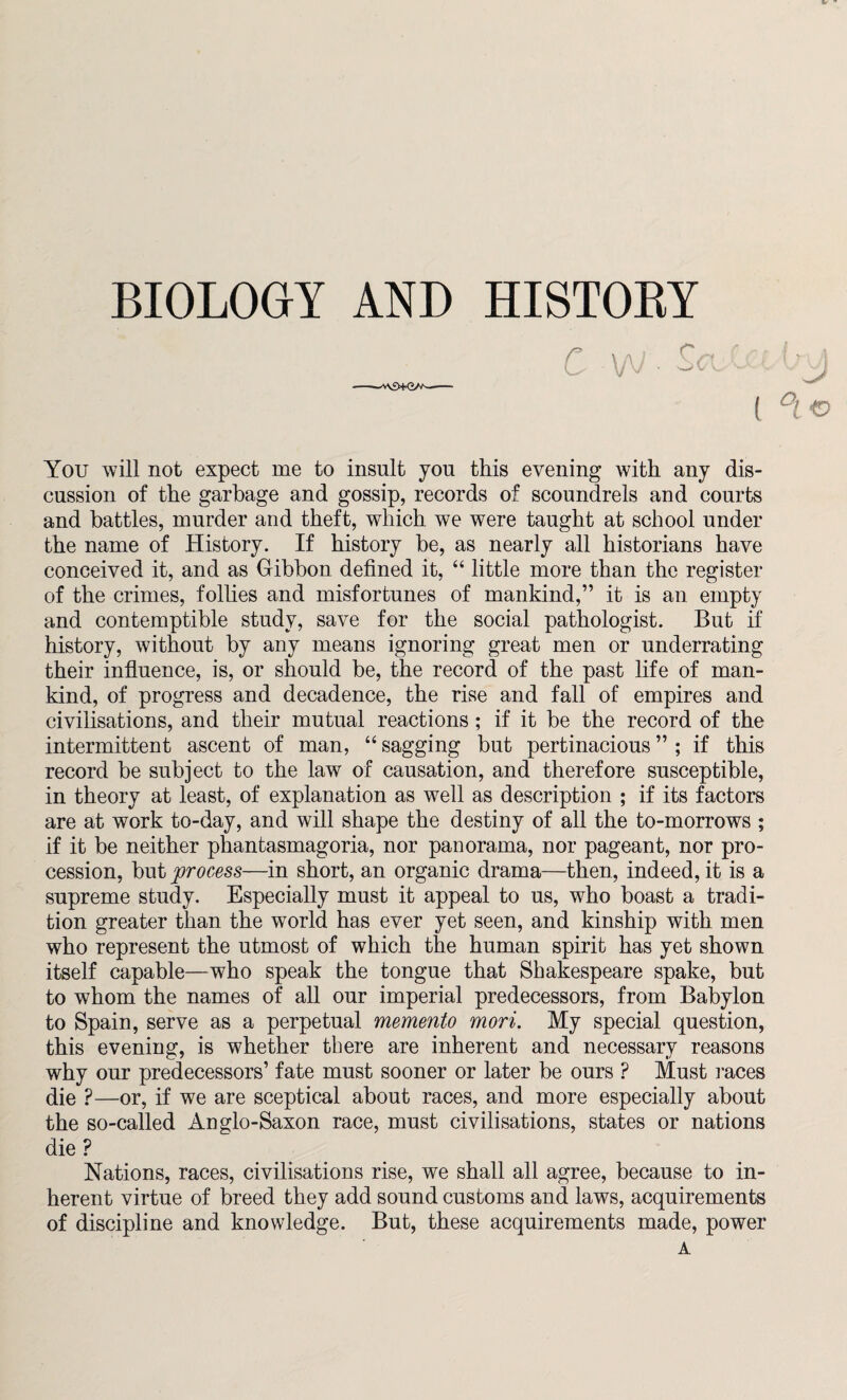( BIOLOGY AND HISTOBY You will not expect me to insult you this evening with any dis¬ cussion of the garbage and gossip, records of scoundrels and courts and battles, murder and theft, which we were taught at school under the name of History. If history be, as nearly all historians have conceived it, and as Gibbon defined it, “ little more than the register of the crimes, follies and misfortunes of mankind,” it is an empty and contemptible study, save for the social pathologist. But if history, without by any means ignoring great men or underrating their influence, is, or should be, the record of the past life of man¬ kind, of progress and decadence, the rise and fall of empires and civilisations, and their mutual reactions; if it be the record of the intermittent ascent of man, “ sagging but pertinacious ” ; if this record be subject to the law of causation, and therefore susceptible, in theory at least, of explanation as well as description ; if its factors are at work to-day, and will shape the destiny of all the to-morrows ; if it be neither phantasmagoria, nor panorama, nor pageant, nor pro¬ cession, but process—in short, an organic drama—then, indeed, it is a supreme study. Especially must it appeal to us, who boast a tradi¬ tion greater than the world has ever yet seen, and kinship with men who represent the utmost of which the human spirit has yet shown itself capable—who speak the tongue that Shakespeare spake, but to whom the names of all our imperial predecessors, from Babylon to Spain, serve as a perpetual memento mori. My special question, this evening, is whether there are inherent and necessary reasons why our predecessors’ fate must sooner or later be ours ? Must races die ?—or, if we are sceptical about races, and more especially about the so-called Anglo-Saxon race, must civilisations, states or nations die ? Nations, races, civilisations rise, we shall all agree, because to in¬ herent virtue of breed they add sound customs and laws, acquirements of discipline and knowledge. But, these acquirements made, power