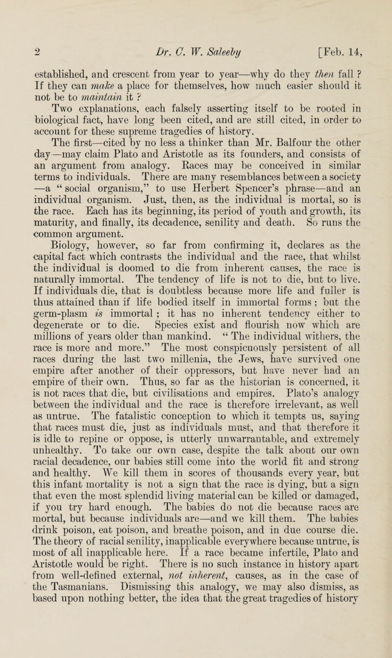 established, and crescent from year to year—why do they then fall ? If they can make a place for themselves, how much easier should it not be to maintain it ? Two explanations, each falsely asserting itself to be rooted in biological fact, have long been cited, and are still cited, in order to account for these supreme tragedies of history. The first—cited by no less a thinker than Mr. Balfour the other day —may claim Plato and Aristotle as its founders, and consists of an argument from analogy. Races may be conceived in similar terms to individuals. There are many resemblances between a society —a “ social organism,” to use Herbert Spencer’s phrase—and an individual organism. Just, then, as the individual is mortal, so is the race. Each has its beginning, its period of youth and growth, its maturity, and finally, its decadence, senility and death. So runs the common argument. Biology, however, so far from confirming it, declares as the capital fact wThich contrasts the individual and the race, that whilst the individual is doomed to die from inherent causes, the race is naturally immortal. The tendency of life is not to die, but to live. If individuals die, that is doubtless because more life and fuller is thus attained than if life bodied itself in immortal forms ; but the germ-plasm is immortal; it has no inherent tendency either to degenerate or to die. Species exist and flourish now which are millions of years older than mankind. “ The individual withers, the race is more and more.” The most conspicuously persistent of all races during the last two millenia, the Jews, have survived one empire after another of their oppressors, but have never had an empire of their own. Thus, so far as the historian is concerned, it is not races that die, but civilisations and empires. Plato’s analogy between the individual and the race is therefore irrelevant, as well as untrue. The fatalistic conception to which it tempts us, saying that races must die, just as individuals must, and that therefore it is idle to repine or oppose, is utterly unwarrantable, and extremely unhealthy. To take our own case, despite the talk about our own racial decadence, our babies still come into the world fit and strong and healthy. We kill them in scores of thousands every year, but this infant mortality is not a sign that the race is dying, but a sign that even the most splendid living material can be killed or damaged, if you try hard enough. The babies do not die because races are mortal, but because individuals are—and we kill them. The babies drink poison, eat poison, and breathe poison, and in due course die. The theory of racial senility, inapplicable everywhere because untrue, is most of all inapplicable here. If a race became infertile, Plato and Aristotle would be right. There is no such instance in history apart from well-defined external, not inherent, causes, as in the case of the Tasmanians. Dismissing this analogy, we may also dismiss, as based upon nothing better, the idea that the great tragedies of history