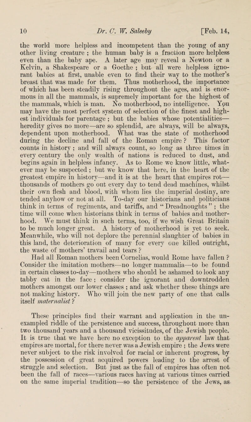 the world more helpless and incompetent than the young of any other living creature ; the human baby is a fraction more helpless even than the baby ape. A later age may reveal a Newton or a Kelvin, a Shakespeare or a Goethe ; but all were helpless igno¬ rant babies at first, unable even to find their way to the mother’s breast that was made for them. Thus motherhood, the importance of which has been steadily rising throughout the ages, and is enor¬ mous in all the mammals, is supremely important for the highest of the mammals, which is man. No motherhood, no intelligence. Ypu may have the most perfect system of selection of the finest and high¬ est individuals for parentage ; but the babies whose potentialities— heredity gives no more—are so splendid, are always, will be always, dependent upon motherhood. What was the state of motherhood during the decline and fall of the Roman empire ? This factor counts in history ; and will always count, so long as three times in every century the only wealth of nations is reduced to dust, and begins again in helpless infancy. As to Rome we know little, what¬ ever may be suspected ; but we know that here, in the heart of the greatest empire in history—and it is at the heart that empires rot— thousands of mothers go out every day to tend dead machines, whilst their own flesh and blood, with whom lies the imperial destiny, are tended anyhowT or not at all. To-day our historians and politicians think in terms of regiments, and tariffs, and 44 Dreadnoughts ” ; the time will come when historians think in terms of babies and mother¬ hood. We must think in such terms, too, if we wish Great Britain to be much longer great. A history of motherhood is yet to seek. Meanwhile, who will not deplore the perennial slaughter of babies in this land, the deterioration of many for every one killed outright, the waste of mothers’ travail and tears ? Had all Roman mothers been Cornelias, would Rome have fallen ? Consider the imitation mothers—no longer mammalia—to be found in certain classes to-day—mothers who should be ashamed to look any tabby cat in the face ; consider the ignorant and downtrodden mothers amongst our low'er classes ; and ask wRether these things are not making history. Who will join the new party of one that calls itself maternalist ? These principles find their warrant and application in the un¬ exampled riddle of the persistence and success, throughout more than two thousand years and a thousand vicissitudes, of the Jewish people. It is true that we have here no exception to the apparent law that empires are mortal, for there never was a Jewish empire ; the Jews were never subject to the risk involved for racial or inherent progress, by the possession of great acquired powers leading to the arrest of struggle and selection. But just as the fall of empires has often not been the fall of races—various races having at various times carried on the same imperial tradition—so the persistence of the Jews, as