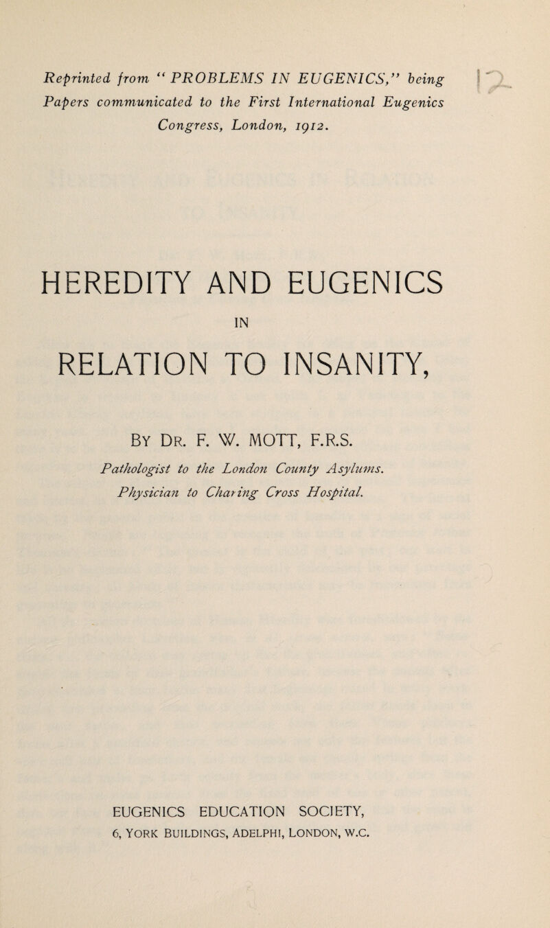 Reprinted from “PROBLEMS IN EUGENICS,” being Papers communicated to the First International Eugenics Congress, London, 1912. y HEREDITY AND EUGENICS IN RELATION TO INSANITY, By Dr. F. \V. MOTT, F.R.S. Pathologist to the London County Asylums. Physician to Charing Cross Hospital. EUGENICS EDUCATION SOCIETY, 6, YORK BUILDINGS, ADELPHI, LONDON, W.C.