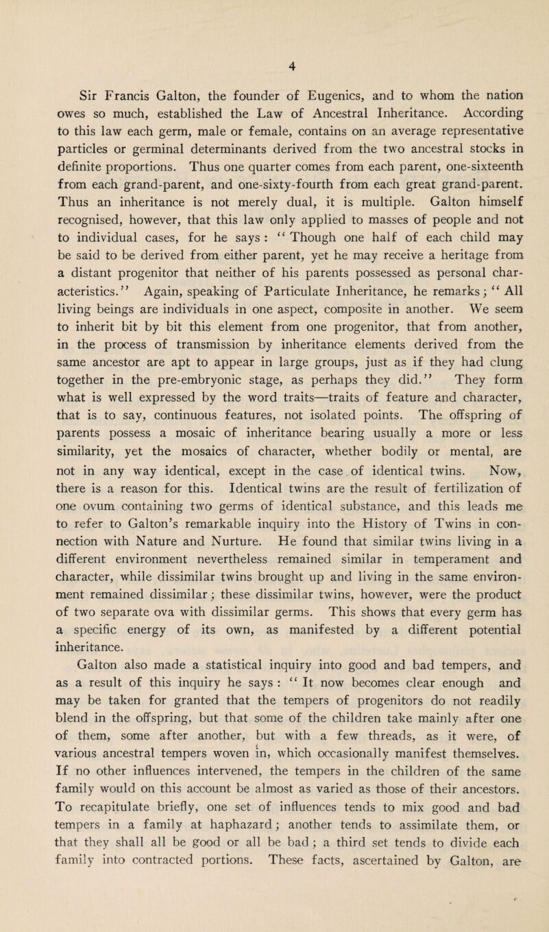 Sir Francis Galton, the founder of Eugenics, and to whom the nation owes so much, established the Law of Ancestral Inheritance. According to this law each germ, male or female, contains on an average representative particles or germinal determinants derived from the two ancestral stocks in definite proportions. Thus one quarter comes from each parent, one-sixteenth from each grand-parent, and one-sixty-fourth from each great grand-parent. Thus an inheritance is not merely dual, it is multiple. Galton himself recognised, however, that this law only applied to masses of people and not to individual cases, for he says : “ Though one half of each child may be said to be derived from either parent, yet he may receive a heritage from a distant progenitor that neither of his parents possessed as personal char¬ acteristics.” Again, speaking of Particulate Inheritance, he remarks; “ All living beings are individuals in one aspect, composite in another. We seem to inherit bit by bit this element from one progenitor, that from another, in the process of transmission by inheritance elements derived from the same ancestor are apt to appear in large groups, just as if they had clung together in the pre-embryonic stage, as perhaps they did.” They form what is well expressed by the word traits—traits of feature and character, that is to say, continuous features, not isolated points. The offspring of parents possess a mosaic of inheritance bearing usually a more or less similarity, yet the mosaics of character, whether bodily or mental, are not in any way identical, except in the case , of identical twins. Now, there is a reason for this. Identical twins are the result of fertilization of one ovum containing two germs of identical substance, and this leads me to refer to Galton’s remarkable inquiry into the History of Twins in con¬ nection with Nature and Nurture. He found that similar twins living in a different environment nevertheless remained similar in temperament and character, while dissimilar twins brought up and living in the same environ¬ ment remained dissimilar; these dissimilar twins, however, were the product of two separate ova with dissimilar germs. This shows that every germ has a specific energy of its own, as manifested by a different potential inheritance. Galton also made a statistical inquiry into good and bad tempers, and as a result of this inquiry he says : “It now becomes clear enough and may be taken for granted that the tempers of progenitors do not readily blend in the offspring, but that some of the children take mainly after one of them, some after another, but with a few threads, as it were, of / various ancestral tempers woven in, which occasionally manifest themselves. If no other influences intervened, the tempers in the children of the same family would on this account be almost as varied as those of their ancestors. To recapitulate briefly, one set of influences tends to mix good and bad tempers in a family at haphazard; another tends to assimilate them, or that they shall all be good or all be bad ; a third set tends to divide each family into contracted portions. These facts, ascertained by Galton, are