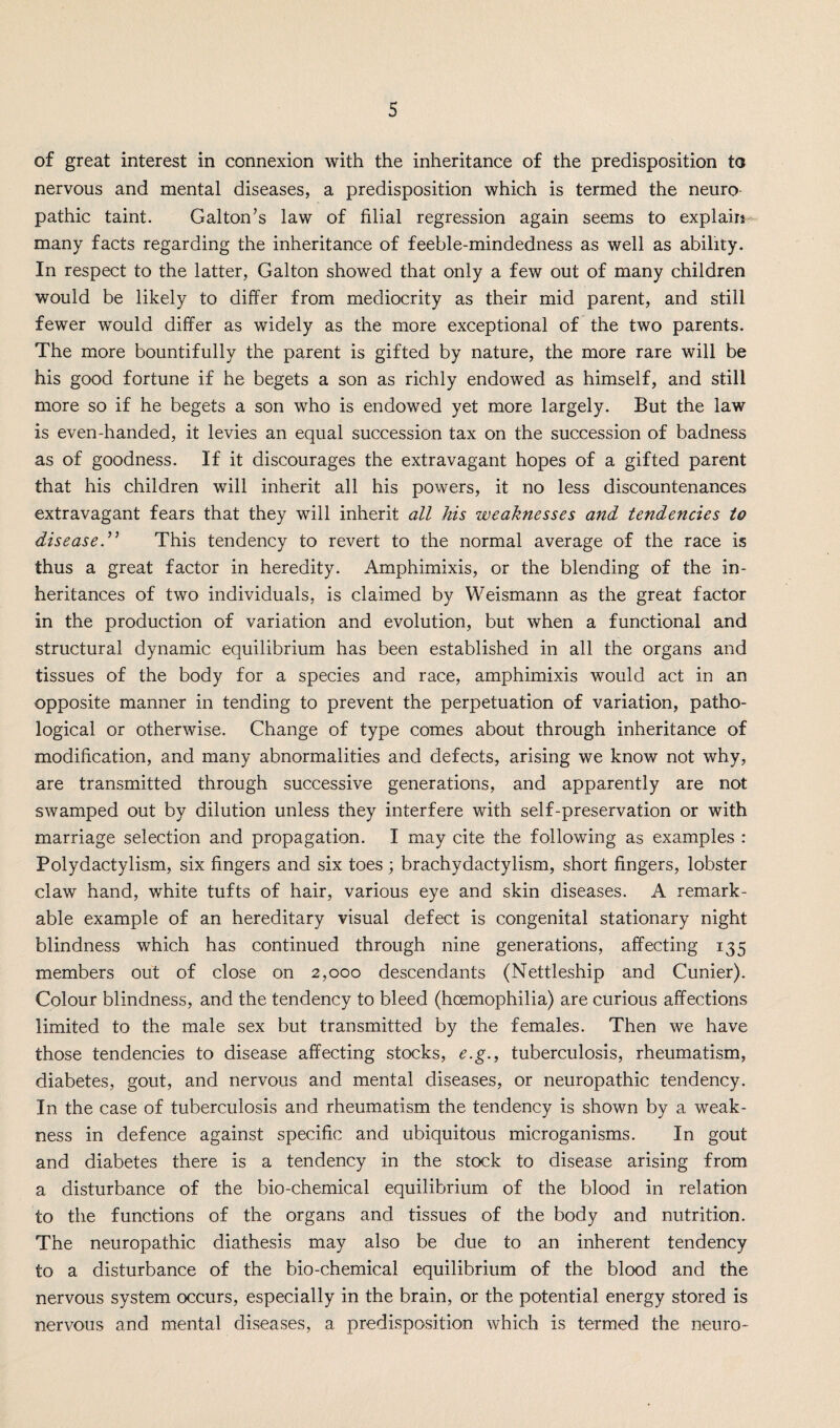 of great interest in connexion with the inheritance of the predisposition to nervous and mental diseases, a predisposition which is termed the neuro pathic taint. Galton’s law of filial regression again seems to explain many facts regarding the inheritance of feeble-mindedness as well as ability. In respect to the latter, Galton showed that only a few out of many children would be likely to differ from mediocrity as their mid parent, and still fewer would differ as widely as the more exceptional of the two parents. The more bountifully the parent is gifted by nature, the more rare will be his good fortune if he begets a son as richly endowed as himself, and still more so if he begets a son who is endowed yet more largely. But the law is even-handed, it levies an equal succession tax on the succession of badness as of goodness. If it discourages the extravagant hopes of a gifted parent that his children will inherit all his powers, it no less discountenances extravagant fears that they will inherit all his weaknesses and tende?icies to diseaseThis tendency to revert to the normal average of the race is thus a great factor in heredity. Amphimixis, or the blending of the in¬ heritances of two individuals, is claimed by Weismann as the great factor in the production of variation and evolution, but when a functional and structural dynamic equilibrium has been established in all the organs and tissues of the body for a species and race, amphimixis would act in an opposite manner in tending to prevent the perpetuation of variation, patho¬ logical or otherwise. Change of type comes about through inheritance of modification, and many abnormalities and defects, arising we know not why, are transmitted through successive generations, and apparently are not swamped out by dilution unless they interfere with self-preservation or with marriage selection and propagation. I may cite the following as examples : Polydactylism, six fingers and six toes; brachydactylism, short fingers, lobster claw hand, white tufts of hair, various eye and skin diseases. A remark¬ able example of an hereditary visual defect is congenital stationary night blindness which has continued through nine generations, affecting 135 members out of close on 2,000 descendants (Nettleship and Cunier). Colour blindness, and the tendency to bleed (hoemophilia) are curious affections limited to the male sex but transmitted by the females. Then we have those tendencies to disease affecting stocks, e.g., tuberculosis, rheumatism, diabetes, gout, and nervous and mental diseases, or neuropathic tendency. In the case of tuberculosis and rheumatism the tendency is shown by a weak¬ ness in defence against specific and ubiquitous microganisms. In gout and diabetes there is a tendency in the stock to disease arising from a disturbance of the bio-chemical equilibrium of the blood in relation to the functions of the organs and tissues of the body and nutrition. The neuropathic diathesis may also be due to an inherent tendency to a disturbance of the bio-chemical equilibrium of the blood and the nervous system occurs, especially in the brain, or the potential energy stored is nervous and mental diseases, a predisposition which is termed the neuro-