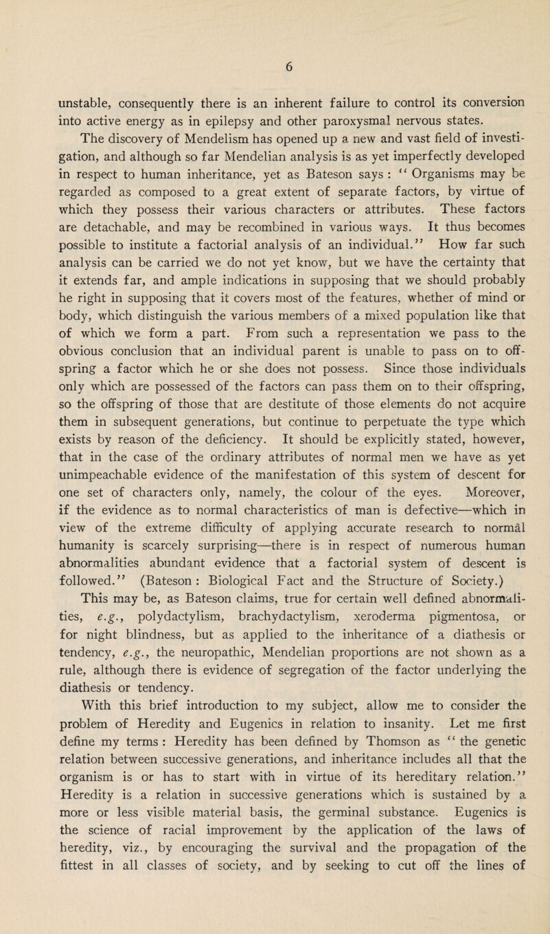 unstable, consequently there is an inherent failure to control its conversion into active energy as in epilepsy and other paroxysmal nervous states. The discovery of Mendelism has opened up a new and vast field of investi¬ gation, and although so far Mendelian analysis is as yet imperfectly developed in respect to human inheritance, yet as Bateson says : 11 Organisms may be regarded as composed to a great extent of separate factors, by virtue of which they possess their various characters or attributes. These factors are detachable, and may be recombined in various ways. It thus becomes possible to institute a factorial analysis of an individual.” How far such analysis can be carried we do not yet know, but we have the certainty that it extends far, and ample indications in supposing that we should probably he right in supposing that it covers most of the features, whether of mind or body, which distinguish the various members of a mixed population like that of which we form a part. From such a representation we pass to the obvious conclusion that an individual parent is unable to pass on to off¬ spring a factor which he or she does not possess. Since those individuals only which are possessed of the factors can pass them on to their offspring, so the offspring of those that are destitute of those elements do not acquire them in subsequent generations, but continue to perpetuate the type which exists by reason of the deficiency. It should be explicitly stated, however, that in the case of the ordinary attributes of normal men we have as yet unimpeachable evidence of the manifestation of this system of descent for one set of characters only, namely, the colour of the eyes. Moreover, if the evidence as to normal characteristics of man is defective—which in view of the extreme difficulty of applying accurate research to normal humanity is scarcely surprising—there is in respect of numerous human abnormalities abundant evidence that a factorial system of descent is followed.” (Bateson : Biological Fact and the Structure of Society.) This may be, as Bateson claims, true for certain well defined abnormali¬ ties, e.g., polydactylism, brachydactylism, xeroderma pigmentosa, or for night blindness, but as applied to the inheritance of a diathesis or tendency, e.g., the neuropathic, Mendelian proportions are not shown as a rule, although there is evidence of segregation of the factor underlying the diathesis or tendency. With this brief introduction to my subject, allow me to consider the problem of Heredity and Eugenics in relation to insanity. Let me first define my terms : Heredity has been defined by Thomson as “ the genetic relation between successive generations, and inheritance includes all that the organism is or has to start with in virtue of its hereditary relation.” Heredity is a relation in successive generations which is sustained by a more or less visible material basis, the germinal substance. Eugenics is the science of racial improvement by the application of the laws of heredity, viz., by encouraging the survival and the propagation of the fittest in all classes of society, and by seeking to cut off the lines of