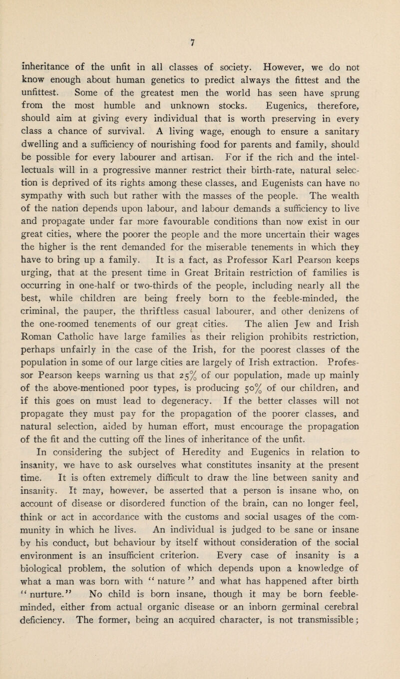 inheritance of the unfit in all classes of society. However, we do not know enough about human genetics to predict always the fittest and the unfittest. Some of the greatest men the world has seen have sprung from the most humble and unknown stocks. Eugenics, therefore, should aim at giving every individual that is worth preserving in every class a chance of survival. A living wage, enough to ensure a sanitary dwelling and a sufficiency of nourishing food for parents and family, should be possible for every labourer and artisan. For if the rich and the intel¬ lectuals will in a progressive manner restrict their birth-rate, natural selec¬ tion is deprived of its rights among these classes, and Eugenists can have no sympathy with such but rather with the masses of the people. The wealth of the nation depends upon labour, and labour demands a sufficiency to live and propagate under far more favourable conditions than now exist in our great cities, where the poorer the people and the more uncertain their wages the higher is the rent demanded for the miserable tenements in which they have to bring up a family. It is a fact, as Professor Karl Pearson keeps urging, that at the present time in Great Britain restriction of families is occurring in one-half or two-thirds of the people, including nearly all the best, while children are being freely born to the feeble-minded, the criminal, the pauper, the thriftless casual labourer, and other denizens of the one-roomed tenements of our great cities. The alien Jew and Irish Roman Catholic have large families as their religion prohibits restriction, perhaps unfairly in the case of the Irish, for the poorest classes of the population in some of our large cities are largely of Irish extraction. Profes¬ sor Pearson keeps warning us that 25% of our population, made up mainly of the above-mentioned poor types, is producing 50% of our children, and if this goes on must lead to degeneracy. If the better classes will not propagate they must pay for the propagation of the poorer classes, and natural selection, aided by human effort, must encourage the propagation of the fit and the cutting off the lines of inheritance of the unfit. In considering the subject of Heredity and Eugenics in relation to insanity, we have to ask ourselves what constitutes insanity at the present time. It is often extremely difficult to draw the line between sanity and insanity. It may, however, be asserted that a person is insane who, on account of disease or disordered function of the brain, can no longer feel, think or act in accordance with the customs and social usages of the com¬ munity in which he lives. An individual is judged to be sane or insane by his conduct, but behaviour by itself without consideration of the social environment is an insufficient criterion. Every case of insanity is a biological problem, the solution of which depends upon a knowledge of what a man was born with 11 nature ” and what has happened after birth “ nurture.” No child is born insane, though it may be born feeble¬ minded, either from actual organic disease or an inborn germinal cerebral deficiency. The former, being an acquired character, is not transmissible;