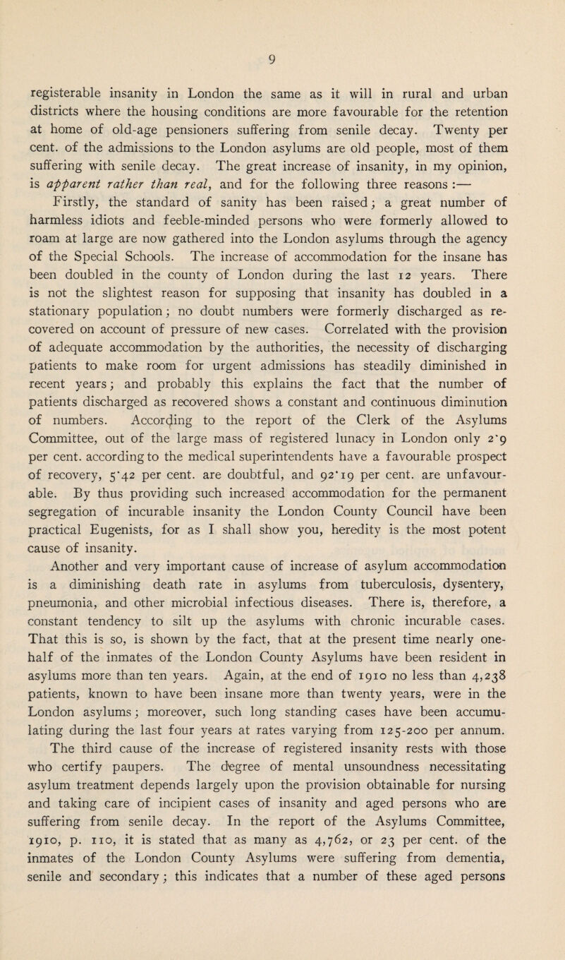 registerable insanity in London the same as it will in rural and urban districts where the housing conditions are more favourable for the retention at home of old-age pensioners suffering from senile decay. Twenty per cent, of the admissions to the London asylums are old people, most of them suffering with senile decay. The great increase of insanity, in my opinion, is apparent rather than real, and for the following three reasons :— Firstly, the standard of sanity has been raised; a great number of harmless idiots and feeble-minded persons who were formerly allowed to roam at large are now gathered into the London asylums through the agency of the Special Schools. The increase of accommodation for the insane has been doubled in the county of London during the last 12 years. There is not the slightest reason for supposing that insanity has doubled in a stationary population; no doubt numbers were formerly discharged as re¬ covered on account of pressure of new cases. Correlated with the provision of adequate accommodation by the authorities, the necessity of discharging patients to make room for urgent admissions has steadily diminished in recent years; and probably this explains the fact that the number of patients discharged as recovered shows a constant and continuous diminution of numbers. According to the report of the Clerk of the Asylums Committee, out of the large mass of registered lunacy in London only 2*9 per cent, according to the medical superintendents have a favourable prospect of recovery, 5*42 per cent, are doubtful, and 92'19 per cent, are unfavour¬ able. By thus providing such increased accommodation for the permanent segregation of incurable insanity the London County Council have been practical Eugenists, for as I shall show you, heredity is the most potent cause of insanity. Another and very important cause of increase of asylum accommodation is a diminishing death rate in asylums from tuberculosis, dysentery, pneumonia, and other microbial infectious diseases. There is, therefore, a constant tendency to silt up the asylums with chronic incurable cases. That this is so, is shown by the fact, that at the present time nearly one- half of the inmates of the London County Asylums have been resident in asylums more than ten years. Again, at the end of 1910 no less than 4,238 patients, known to have been insane more than twenty years, were in the London asylums; moreover, such long standing cases have been accumu¬ lating during the last four years at rates varying from 125-200 per annum.. The third cause of the increase of registered insanity rests with those who certify paupers. The degree of mental unsoundness necessitating asylum treatment depends largely upon the provision obtainable for nursing and taking care of incipient cases of insanity and aged persons who are suffering from senile decay. In the report of the Asylums Committee, 1910, p. no, it is stated that as many as 4,762, or 23 per cent, of the inmates of the London County Asylums were suffering from dementia, senile and secondary; this indicates that a number of these aged persons