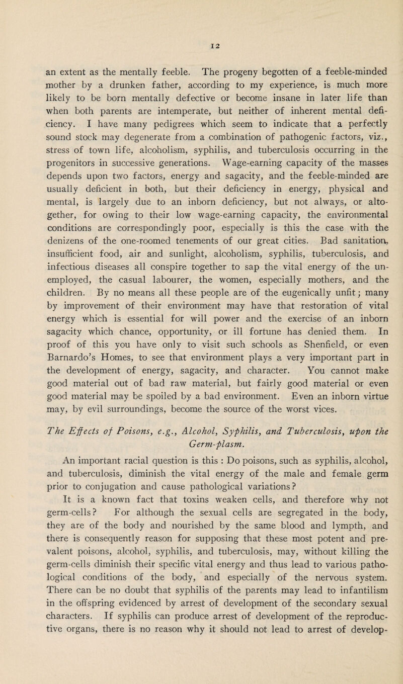 an extent as the mentally feeble. The progeny begotten of a feeble-minded mother by a drunken father, according to my experience, is much more likely to be born mentally defective or become insane in later life than when both parents are intemperate, but neither of inherent mental defi¬ ciency. I have many pedigrees which seem to indicate that a perfectly sound stock may degenerate from a combination of pathogenic factors, viz., stress of town life, alcoholism, syphilis, and tuberculosis occurring in the progenitors in successive generations. Wage-earning capacity of the masses depends upon two factors, energy and sagacity, and the feeble-minded are usually deficient in both, but their deficiency in energy, physical and mental, is largely due to an inborn deficiency, but not always, or alto¬ gether, for owing to their low wage-earning capacity, the environmental conditions are correspondingly poor, especially is this the case with the denizens of the one-roomed tenements of our great cities. Bad sanitation, insufficient food, air and sunlight, alcoholism, syphilis, tuberculosis, and infectious diseases all conspire together to sap the vital energy of the un¬ employed, the casual labourer, the women, especially mothers, and the children. By no means all these people are of the eugenically unfit; many by improvement of their environment may have that restoration of vital energy which is essential for will power and the exercise of an inborn sagacity which chance, opportunity, or ill fortune has denied them. In proof of this you have only to visit such schools as Shenfield, or even Barnardo’s Homes, to see that environment plays a very important part in the development of energy, sagacity, and character. You cannot make good material out of bad raw material, but fairly good material or even good material may be spoiled by a bad environment. Even an inborn virtue may, by evil surroundings, become the source of the worst vices. The Effects of Poisons, e.g., Alcohol, Syphilis, and Tuberculosis, upon the Germ-plasm. An important racial question is this : Do poisons, such as syphilis, alcohol, and tuberculosis, diminish the vital energy of the male and female germ prior to conjugation and cause pathological variations? It is a known fact that toxins weaken cells, and therefore why not germ-cells? For although the sexual cells are segregated in the body, they are of the body and nourished by the same blood and lympth, and there is consequently reason for supposing that these most potent and pre¬ valent poisons, alcohol, syphilis, and tuberculosis, may, without killing the germ-cells diminish their specific vital energy and thus lead to various patho¬ logical conditions of the body, and especially of the nervous system. There can be no doubt that syphilis of the parents may lead to infantilism in the offspring evidenced by arrest of development of the secondary sexual characters. If syphilis can produce arrest of development of the reproduc¬ tive organs, there is no reason why it should not lead to arrest of develop-