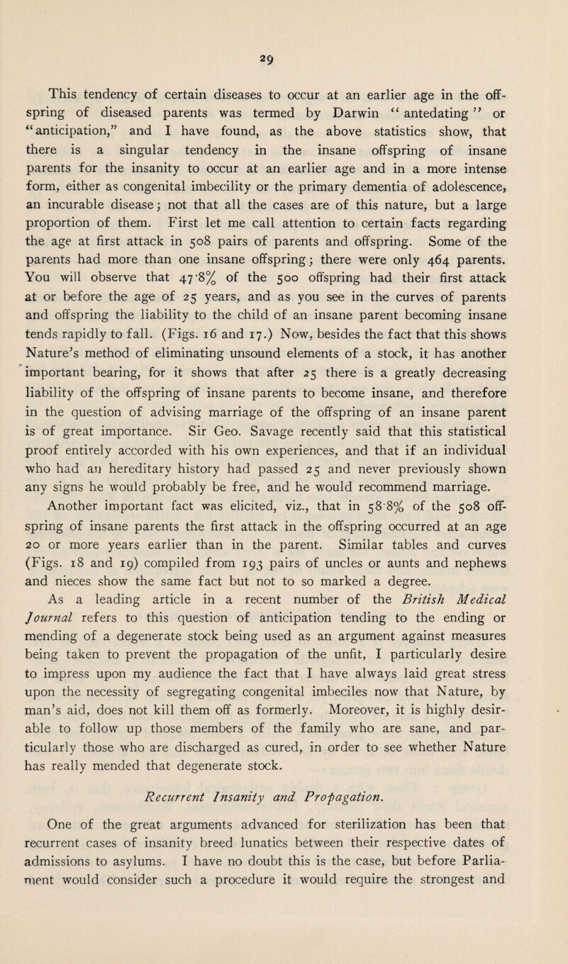 This tendency of certain diseases to occur at an earlier age in the off¬ spring of diseased parents was termed by Darwin “ antedating ” or “ anticipation,” and I have found, as the above statistics show, that there is a singular tendency in the insane offspring of insane parents for the insanity to occur at an earlier age and in a more intense form, either as congenital imbecility or the primary dementia of adolescence, an incurable disease; not that all the cases are of this nature, but a large proportion of them. First let me call attention to certain facts regarding the age at first attack in 508 pairs of parents and offspring. Some of the parents had more than one insane offspring; there were only 464 parents. You will observe that 47 *8% of the 500 offspring had their first attack at or before the age of 25 years, and as you see in the curves of parents and offspring the liability to the child of an insane parent becoming insane tends rapidly to fall. (Figs. 16 and 17.) Now, besides the fact that this shows Nature’s method of eliminating unsound elements of a stock, it has another important bearing, for it shows that after 25 there is a greatly decreasing liability of the offspring of insane parents to become insane, and therefore in the question of advising marriage of the offspring of an insane parent is of great importance. Sir Geo. Savage recently said that this statistical proof entirely accorded with his own experiences, and that if an individual who had an hereditary history had passed 25 and never previously shown any signs he would probably be free, and he would recommend marriage. Another important fact was elicited, viz., that in 58 8% of the 508 off¬ spring of insane parents the first attack in the offspring occurred at an age 20 or more years earlier than in the parent. Similar tables and curves (Figs. 18 and 19) compiled from 193 pairs of uncles or aunts and nephews and nieces show the same fact but not to so marked a degree. As a leading article in a recent number of the British Medical Journal refers to this question of anticipation tending to the ending or mending of a degenerate stock being used as an argument against measures being taken to prevent the propagation of the unfit, I particularly desire to impress upon my audience the fact that I have always laid great stress upon the necessity of segregating congenital imbeciles now that Nature, by man’s aid, does not kill them off as formerly. Moreover, it is highly desir¬ able to follow up those members of the family who are sane, and par¬ ticularly those who are discharged as cured, in order to see whether Nature has really mended that degenerate stock. Recurrent Insanity and Propagation. One of the great arguments advanced for sterilization has been that recurrent cases of insanity breed lunatics between their respective dates of admissions to asylums. I have no doubt this is the case, but before Parlia¬ ment would consider such a procedure it would require the strongest and