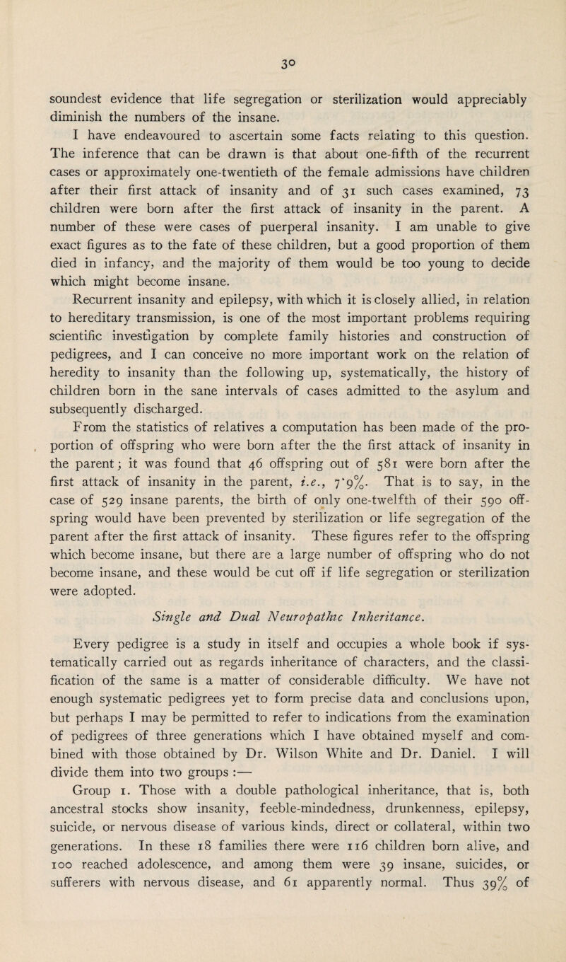 3° soundest evidence that life segregation or sterilization would appreciably diminish the numbers of the insane. I have endeavoured to ascertain some facts relating to this question. The inference that can be drawn is that about one-fifth of the recurrent cases or approximately one-twentieth of the female admissions have children after their first attack of insanity and of 31 such cases examined, 73 children were born after the first attack of insanity in the parent. A number of these were cases of puerperal insanity. I am unable to give exact figures as to the fate of these children, but a good proportion of them died in infancy, and the majority of them would be too young to decide which might become insane. Recurrent insanity and epilepsy, with which it is closely allied, in relation to hereditary transmission, is one of the most important problems requiring scientific investigation by complete family histories and construction of pedigrees, and I can conceive no more important work on the relation of heredity to insanity than the following up, systematically, the history of children born in the sane intervals of cases admitted to the asylum and subsequently discharged. From the statistics of relatives a computation has been made of the pro¬ portion of offspring who were born after the the first attack of insanity in the parent; it was found that 46 offspring out of 581 were born after the first attack of insanity in the parent, i.e., 7*9%. That is to say, in the case of 529 insane parents, the birth of only one-twelfth of their 590 off¬ spring would have been prevented by sterilization or life segregation of the parent after the first attack of insanity. These figures refer to the offspring which become insane, but there are a large number of offspring who do not become insane, and these would be cut off if life segregation or sterilization were adopted. Single and Dual Neuropathic Inheritance. Every pedigree is a study in itself and occupies a whole book if sys¬ tematically carried out as regards inheritance of characters, and the classi¬ fication of the same is a matter of considerable difficulty. We have not enough systematic pedigrees yet to form precise data and conclusions upon, but perhaps I may be permitted to refer to indications from the examination of pedigrees of three generations which I have obtained myself and com¬ bined with those obtained by Dr. Wilson White and Dr. Daniel. I will divide them into two groups :— Group 1. Those with a double pathological inheritance, that is, both ancestral stocks show insanity, feeble-mindedness, drunkenness, epilepsy, suicide, or nervous disease of various kinds, direct or collateral, within two generations. In these 18 families there were 116 children born alive, and 100 reached adolescence, and among them were 39 insane, suicides, or sufferers with nervous disease, and 61 apparently normal. Thus 39% of