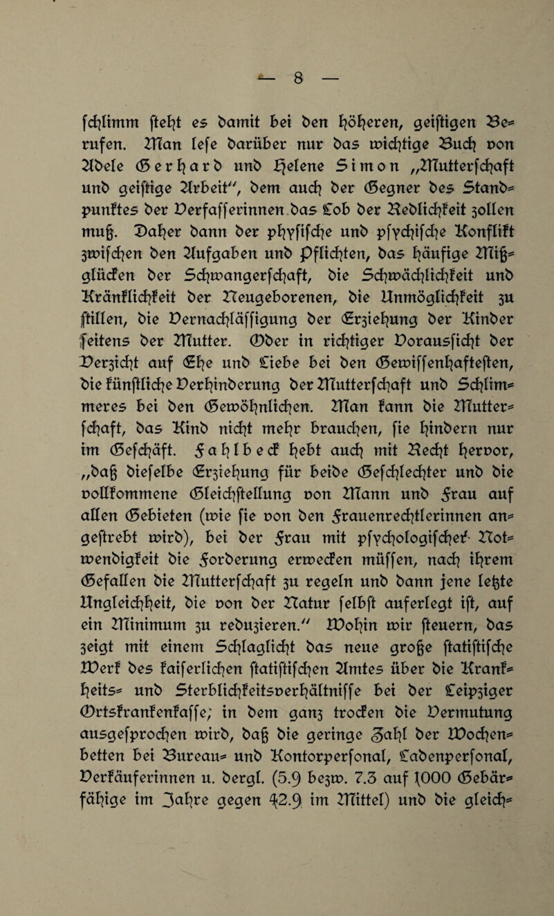 fcfylimm fteilt es bamit bei ben fyöBjeren, geiftigen Be= rufen. N7an lefe barüb er nur bas roid|tige Bu dj pon 2lbele <8 e r a r b unb ^elene Simon „2Hutterfd|aft unb geiftige Arbeit, bem and] ber (Segner bes Starib* punftes ber Perfafferinnen bas Cob ber Beblid|?eit 3olIen muß. £>at|er bann ber pt|yfifd|e unb pfyc^ifc^e Konflift 3tpifd|en ben Aufgaben unb pflichten, bas häufige VCixfc gtücfen ber Sd|trangerfd}aft, bie Sd|tPäd}Iid|feit unb KränHid]feit ber Neugeborenen, bie Unmöglicfyfeit 3U ftillen, bie Pernad|täffigung ber (S^ietjung ber Kinber feitens ber TTTutter. 0ber in richtiger Porausficfyt ber Per3id]t auf <£t|e unb Ciebe bei ben (5eroiffenl]afteften, bie fünftlidje PerB|inberung ber XHutterfdiaft unb Sd|tim*= meres bei ben (8eu>öt|ntid|en. 2TTan fann bie PTutter^ fdjaft, bas Kinb nicfyt meE|r braudien, fie t|inbern nur im (5efd|äft. 5at|lbec? fyebt audj mit Necfyt Terror, „baß biefelbe €r3ieB}ung für beibe d3efd|Ied|ter unb bie poüfommene d3teid|ftetlung pon NTann unb auf allen (Gebieten (tpie fie pon ben 5^auenred|tBerinnen an* geftrebt mirb), bei ber 5^au mit pfyd|otogifd|ef Not^ menbigfeit bie ^orberung ermecfen müffen, nad? it|rem (Gefallen bie PTutterfdjaft 3U regeln unb bann jene teßte Ungteid|B|eit, bie pon ber Natur felbft auferlegt ift, auf ein NTinimum 3U rebu3ieren. XPofyin mir fteuern, bas 3eigt mit einem Sd|tagtid|t bas neue große ftatiftifdje XDerf bes faiferlidien ftatiftifdjen Zimtes über bie Kranf* fyeits* unb Sterblid]feitspert|ältniffe bei ber leidiger 0rtsfranfenfaffe; in bem gan3 trocfen bie Permutung ausgefprod]en mirb, baß bie geringe <3at|I ber Wodien* betten bei Bureau* unb Kontorperfonat, Cab enp er fonat, Per!äuferinnen u. bergt. (5.3 be3tp. 7.3 auf 000 <8ebär* fähige im 3<*B|re gegen ^2.3 im NTittel) unb bie gteicfy*
