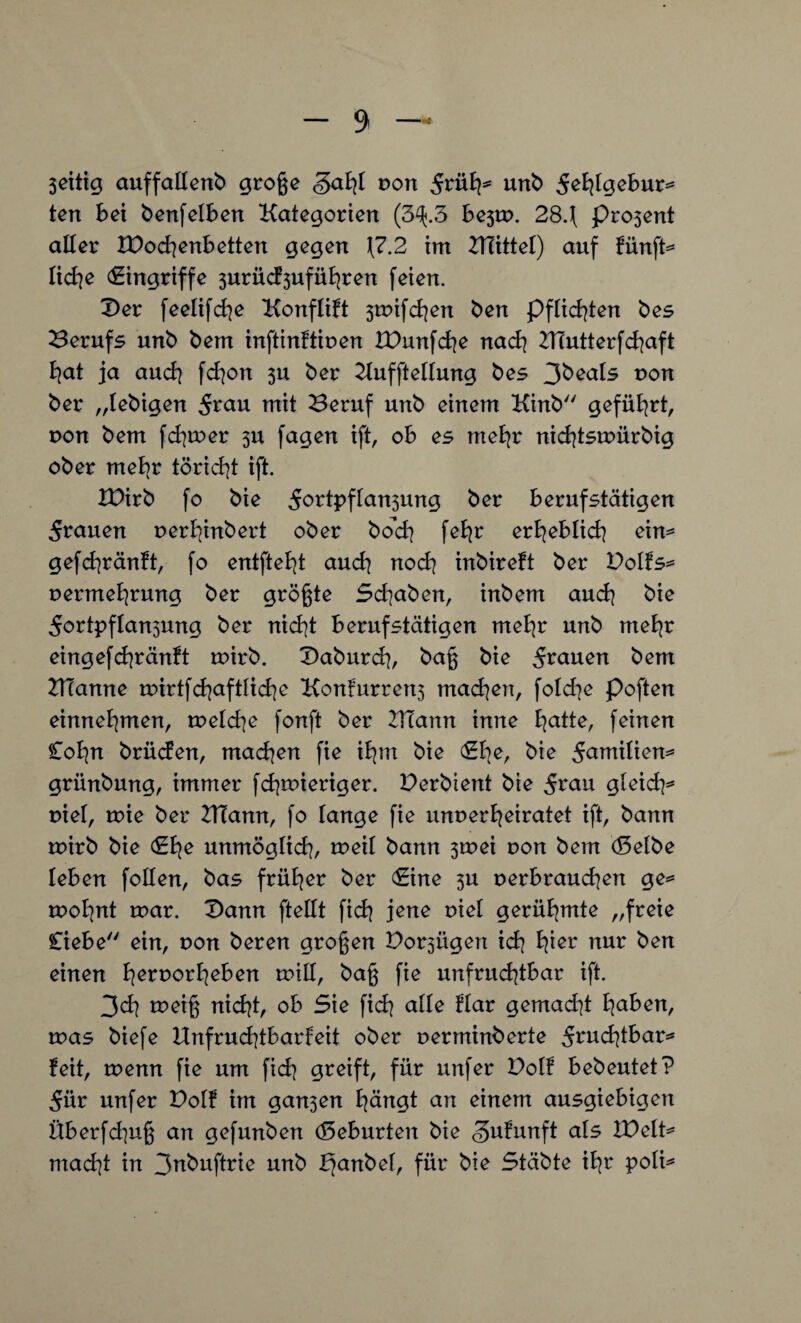 Sättig auffallend große <gahl von und ^hl^ebur* ten bet denfeiben Kategorien (3^.3 be3tp. 284 pro3ent alter &)od}enbetten gegen \7.2 im ZTTittel) auf fünfte liehe (Eingriffe 3urücf3uführen feien. X>er feelifcfye Konflift 3tr»ifd]en den pflichten des Berufs und dem inftinftiuen IDunfcfye nach BTutterfchaft hat ja auch fchon 3U der Kufftellung des 3deals pon der „ledigen 5rau mit Beruf und einem Kind geführt, pon dem fditoer 3U fagen ift, ob es mehr nichtsmürdig oder mehr töricht ift. XPird fo die dortpftansung der berufstätigen 5rauen perhindert oder doch feBjr erheblich ein^ gefchränft, fo entfielt auch noch indireft der Dolfs* Permehrung der größte Schaden, indem aud] die 5ortpflan3ung der nicht berufstätigen mehr und mehr eingefchränH u?ird. Dadurch, daß die 5r<men dem ZHanne u?irtfd]aftlid]e Konfurren^ machen, fold]e poften einnehmen, tpelche fonft der 2T?ann inne fyatte, feinen Cohn drücfen, machen fie ihm die (Ehe, die 5amitien* gründung, immer fdppieriger. Derdient die 5rau gleicf]* piel, rrie der ZHann, fo lange fie unperheiratet ift, dann toird die (Ehe unmöglich, toeil dann 3tpei pon dem (Seide leben follen, das früher der (Eine ^u perbrauchen ge* tpohnt mar. Dann fteilt fich jene piel gerühmte „freie Ciebe ein, pon deren großen Dornigen ich h*cr nur den einen herporheben milf, daß fie unfruchtbar ift. 3ch tt>ciß nicht, ob Sie fich alle Har gemad]t haken, roas diefe Unfruchtbarkeit oder perminderte fruchtbar* feit, tpenn fie um fid] greift, für unfer Dolf bedeutet? 5ür unfer Dotf im gan3en hängt an einem ausgiebigen Überfluß an gefunden (Seburten die «^ufunft als IDelt* macht in 3^duftrie und bfandel, für die Städte ihr poli*